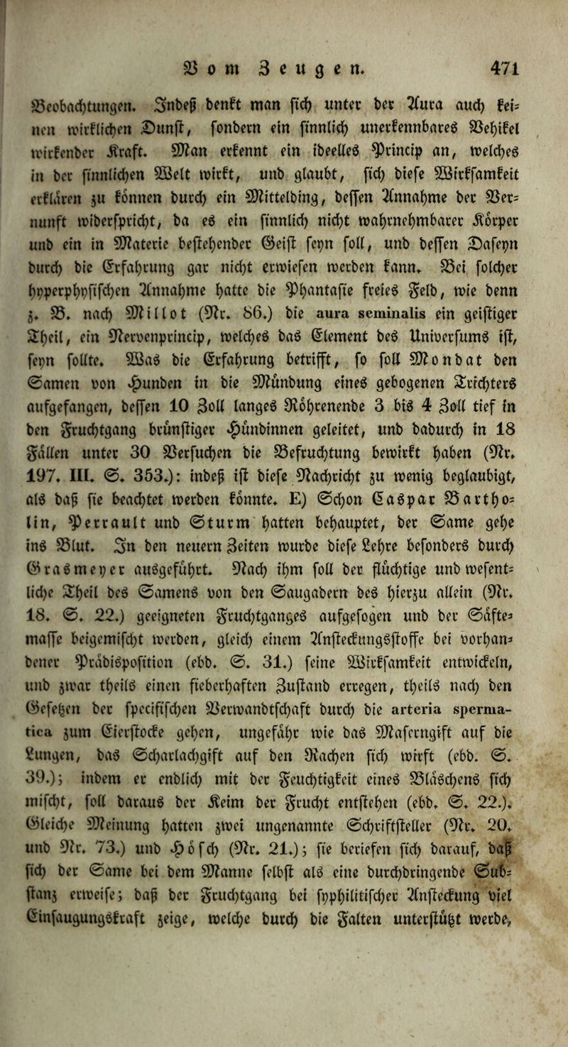 werben, benti bie hierzu erforberlfdf>e 2fna|fomofe i(l bem $Pffon$em baue bucd>a«^ feemb. e) £3ei Oplirys insectifera ft'ht bet Rolfen als bid)te Dfaffe auf gaben, bie an ihrem anberen @nbe auf tunb- licken Drüfen flehen, welche mit bem grud)tfnoten jufammenhdm gen, unb bei Cypripcdiuni ifl bet Rollen fo fleiflerartig, baß et nicht i>erflduben fann (Dr. 3, I. ©. 175.). ©o bemerkt auch Chatb (im Dictionnaire classiquc), baß et bei £)rd)ibeen unb2(fcle= piabeen in jebem gache bet 3fnthere eine fefle 5D?affe bitbet, welche auf bet Darbe ungetheilt bleibt, unb hoch befeuchtet; unb baß auf bet anberen ©eite bei mehreren $Pflan$en, $. S3. bet ifaflante, bie Darbe glatt, fefl unb leberartig ifl, bet Rollen alfo auch nicht am hangt. — B) (5ben fo unglaublich ifl eS, baß bei Rieten bet ©a= me burch grudflhdlter unb gruchtleitec $u ben SSlaSchen beS ©er* flocfS gelange, f) £)er gruchtleitec müßte hier in ben entgegenge= festen Dichtungen ftd) bewegen, ba eS ausgemacht ijl, baß et ben grudflfloff oorn (Sierflocfe gum gruchthdlter führt: eine folche bop= pelte Dichtung ifl nicht wahtfd)einlich/ tnbeflen auch nicht unbenfc bat, ba bie ©peiferohre bet SÜBieberfauet ben SSiffen halb nach um ten, halb nach oben treibt, g) £)ie ©tructut macht abet eine fol* che Bewegung feht unwahtfcheinlich* Sßenn wirf lieh bie Dhtfdheln einanbet befruchten follten, fo fonnte bieS nuc baburcf) erfolgen, baß bet ©ame bie äußere 3eugungSoffnung beS anbeten Snbttm buumS berührt, ba man nicht einfteht, wie er bis gurn (Sietflocfe bringen fonnte (§♦ 68. b.). (£$ laßt ftd> nicht benfen, baß bieweni= gen tropfen ©amen ber SSogel burch ben langen gewunbenen Eileiter bis jurn Grierflocfe gelangen (Dr. 40. ©♦ 347.). (£ben fo fann fleh bie 'tfuSfptifcung nicht burch bie langen gebogenen unb gewunbenen $ornet beS gruchthdlterS vieler ©dugethtere erflreefen. £)ie SDünbung beS grud)tleiter& ifl außerfl fein, gum Sheit butch Gwtplebonen, ober, wie anbere 2(uSführungSgdnge, burch klappen oetfdfloffen, fo baß nichts aus bem gruchthdlter in bie gruchtleitec treten fann, g. S5. beim Kaninchen, ^afen unb ©chweine (Dt. 40. ©. 346. Dr. 23. ©. 73.); auch ^auSmann fanb, baß bie in ben gruchthdlter ei- nes ©chweineS eingeblafene 2uft butchauS nid)t in bie gruchtleiter btang. Sefcterer liegt ferner nicht in geraber Dichtung gut grud)t= haltecmünbung, fonbern in einem Sßinfel: bet ©ame muß ftd) im