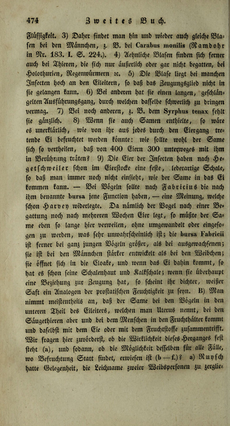 unb bajt bie Befruchtung im ®efammtorganigmug Betdnberungen J>crt>orbcmge* 2lber eg tiotberfpctd>t bet Tlnalogte, bafi ein allgemein wirfenbet ©toff nur burch bte ©augabern eineg einzigen Organs aufgenommen werben foll; bie S5efcurf>tung mufte and) nach burch* fdjnittenem Srud)tleiter (§.291. a — c.) ober gruchthalter (§. 291. C.) erfolgen fomten; enblid) giebt e6 feine birecten Beweife für bie 6in= faugung. $enfchet f>at gwat an einer Traube \?on Ricinus com- munis, welcher er bie männlichen Bluten genommen unb ben $Pol* len am ©tengel eingeimpft hatte, grucfyte ftdf> bilben fehen; aber biefe hatten ftch in anberen Sailen auch ohne folche Smpfung ergeugt. §. 293* 5öenn wir nach allen btefen SEhatfadjen bie Behaup* tung, bafj ber ©ante gurn 6ierffocfe gelangt, aufgeben muffen, fo bürfen wir ber Analogie gemdfj bermuthen, baß wie bei ber außer* liehen (§. 274. a.) fo auch bei ber abfolut innerlichen Befruchtung bag (5rgeugnif beg 6ierjtocfeg bem ©amen entgegen fomme, nur mit bem Unterfchiebe, baß bieg hier nicht fo weit burchgefuhrt ffl, wie bort, baß bag (5rgeugniß beg (5ierjfocfeg noch fein (5i ift, fon* bem alg bloßer Swchtffoff fxch ablojf unb nicht big über bie ©ran* gen beg £)rganigmug auggefloßen werben muß, um bem ©amen gu begegnen» (5g fragt ftch nun, wo treffen biefe beiben ©toffe inner- halb beg weiblichen Äorperg gufammen? A) SSflan bermuthet, baß bieg in ben blafenformigen Behältern gefchehe, welche bei bielen niebern 3:f)tercn mit bem untern Steile bet 3eugunggorgane gufarn* menmunben. ©o fonnte bann biefe Blafe bei ben Sftollugfen ein Behälter für ben ©amen beg anberen 3nbioibuumg fepn, welcher hernach gu ben abgehenben (5tetn träte; £)umag hat wirf lieh in ber langhdlftgen Blafe berjenigen 3nbibibuen, welche ftch weiblich ber* hielten, ©amenthierchen gefunben: inbeffen ift bag £)afepn ber 6er* carien in einem Organe bon Sftollugfen nicht beweifenb (§. 68. a.), unb jener Behälter ijt, wie Sreotranug (9?r. 186» I» ©♦ 52.) erwiefen f)at, bie $arnblafe. ©wammerbam, Bonnet (9fr. 90. I. ©. 358.) £erolb (9fr. 220. ©. VII.) unb Tlnbere erfldr* ten eine ber oben (§. 103.) angegebenen Blafen bet weiblichen 3u= fccten für Behälter beg ©ameng. Runter betupfte bie 6ier von Sßeibchen, bie ftch nod) nicht begattet hatten, mittelfl eineg $)in= felg mit ber Seud)tigfeit aug ber Blafe eineg begatteten Sßeibcheng,