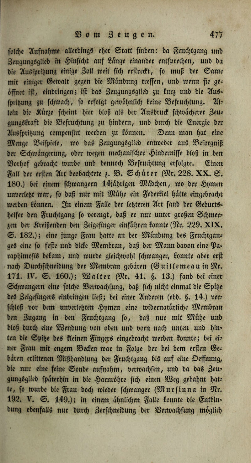 berrt, bie halb nach bec Begattung ermorbet worben waren: bei ber Cn'nen fanb er ben gruchthdlter gefchtoffen unb in ihm, fo wie in ben gruchtleitern eine weiße glufftgfeit, bie er für ©amen fyiett (9lr. 226. VI. §. 1.); bei ber Tfnbern waren gruchthdlter unb grucht* leitet turgeScitenb unb,enthielten eine glufftgfeit, bie ber gatbe unb bem 2(itfel)en nach ©amen war (9ft. 227. VI. §. 21.). 33 er* hepen fanb im gruchthdlter einer $uh geuchtigfeit, bie bem 2luS* fehen nach bem ©amen ähnelte. Diefe Beobachtungen ftnb fehr unftcher: e$ war baS 9Iaturlichffe, anzunehmen, baß ber ©ame in ben gruchthdlter einbringe; mit biefer Botausfefcung fchritten nun bie 3etglieberet jut Unterfuchung, unb waren geneigt, jebe weiße, $df)e glufftgfeit, bie fte fanben unb bie im gruchthdlter unb in ben gruchtleitern abgefonbert fe^n fonnte, für ©amen §u h^ten. 9lo<t) Zweifelhafter wert n jene Beobachtungen baburch, wie £reoira* nuS bemerft (9/r. 100. III. ©♦ 395.), baß Bartholin unb ©antorinf bei Wöchnerinnen eine bem ©amen ähnliche geuchtig* feit in ben gruchtleitern gefunben haben wollen.— Wie Seuwen* hoef, fo fahen auch ^ reo oft unb DumaS (Dfa. 196. IX. ©. 180) bei Kaninchen unb fhtnben 24 ©tunben nach ber Begattung ©amenthierchen im gruchthdlter, welche am britten bis fünften £a* ge bisweilen auch in ben gruchtleitern, jebod) in geringer 3af)l ftd) fanben, unb am fechften unb ftebenten Sage abnahmen. Snbeffen bemerft 1) £reoiranuS (a. a. £>.), baß Buffon, Dauben* ton unb ^eebh^nt folche ßercarien in ber weiblichen glufftgfeit auch, wo feine Begattung oorhergegangen war, fanben. 2) Wi* berfprechen anbere Beobachter: $atoep (9tr. 10. ©. 312.) ließ mehrere £irfche, f)unbe, Kaninchen unb anbere Shiere ftch begat* ten, fanb bei benen, welche er barauf tobtete, feinen ©amen im gruchthdlter, wahrenb bie, welche er leben ließ, zur rechten 3*it ge* baren; ©raaf (9tr. 40. ©. 407. 411.) fah bet ben Kaninchen ben ©amen fogleich wieber -abfließen, ungeachtet fte befruchtet waren, unb wenn etwas baoon zurucfblieb, fo war eS gewiß fo wenig, baß e$ faum noch aufgenommen werben fonnte; Raiter (9tr. 95. VIII. ©. 19.) fonnte bet feinen vielfältigen Unterfuchungen nur ein einziges 9M 45 Minuten nach bet Begattung ©amen im grucht* hdlter ftnben; Äuhlemann fah ihn i bis lj ©tunben nach bet