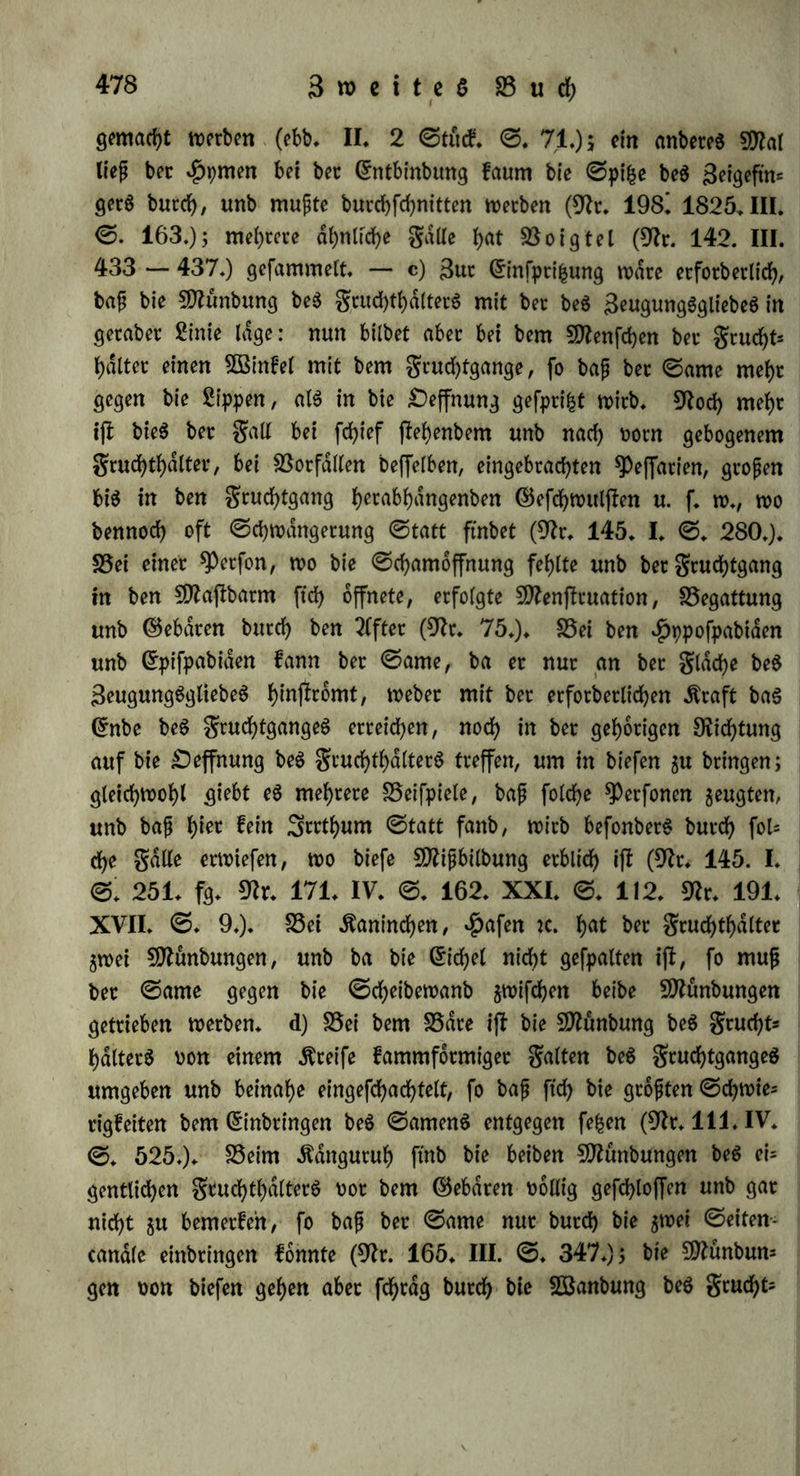 Begattung irrt gruchtgange, an betMünbung bcö abet nicht in biefern felbft (9fr. 13. ©. 17. fg.), fpdterhin nfd;t meht (ebb. ©. 19. fgg.); $au$mann fanb ihn bei einem ©chweine 35 Minuten nad) bet Begattung im gtuchthdlter (9fr. 82. 1. Üßerfucb), in anbeten gatten 20 ^mitten (ebb. 2. 33etf.), 12 Minuten (ebb. 3. Sßetf.), 17 ©tunben nad) bet Begattung (ebb. 4. SUetf.) nicht. 3) Da künftige Kaninchen, ©d)Weine u. f. w. uon jebet Begattung befruchtet ju werben pflegen, fo bütfen wir nach biefen 25eobad)tun= gen annehmen, baj? atterbingS ©amen in ben gtuchthdlter kommen kann, bafj bie$ aber nicht bie nothwenbige SSebingung bet S3eftud)= tung ift. — 50?it biefem 0frfultate wenben wir un$ nun gut Un= terfuchung bet Möglichkeit biefet Aufnahme unb erwägen guootberft bie ©chwietigfeiten, welche betfelbett entgegenftehen (b — e), fobann bie gatte offenbaret Unmöglichkeit (f.). Der ©ame kann entwebet butch bie Begattung unmittelbar eingettieben (b — d.) ober nach bet* felben aufgenommen werben (e). (öfteres fefct üotauä, tf)eil$ bafj ba6 3eugung6glieb bi$ gegen bie Münbung be$ gcuchtf)dltet6 reicht, unb bie 2lu$fptibung .ftraft genug hat, tim ben ©amen übet bie ßloake ober ben gtuchtgang hinaus $u treiben (b), theilS baf bet ©leitet ober bet gruchthdlter fowohl butch feine Dichtung (c), al$ aud) butd) feine Deffmmg (d) geeignet ift, ben ©amen auf$uneh* men. b) S5ei ben meiften SSogeln fehlt ba$ 3eugung6glieb; bet ©a= men kommt au6 bet männlichen CEloake in bie weibliche, alfo nid)t unmittelbat in einen engen ßanal, fonbetn in eine weitete *£>ohle, unb wenn aud) bie Münbung be$ ©leitetS ftch hetabbrdngt, fo ift fte hoch fo eng, bafj man von fyet au$ nicht leicht eine ©onbe einbtingen kann: bie Tluöfprikmg ftheint bähet kaum hinreichend um ben ©amen h1*^ einjutteiben (9fr* 10. ©. 22. 137.) S5ei ben ©dugethieten fteht bet Dutchmeffet be$ gruchtgangeS überhaupt mehr mit bet ®tofe bet grucht, al6 mit bet be$ 3eugung6gliebe$ in ^)ro= portion (9fr. 111. IV. ©. 525.); bei $afen, Kaninchen u. f. w. ift bie Sange beS grud)tgange$ aujjet allem SSerhdltniffe 5Ut Sange bc$ 3eugung3gliebe6, fo bajj bet ©ame butd) 2lu6fpti|ung gewifj nicht in ben gruchthdlter gelangt. Daffelbe wirb aud) bet galt fepn bei ben ^hieten, bie keine ©amenbld$d)en haben, unb wo be$halb bie Tlugfptiliung fchwdchet fepn mujj. — SSeim Menfchen kann eine