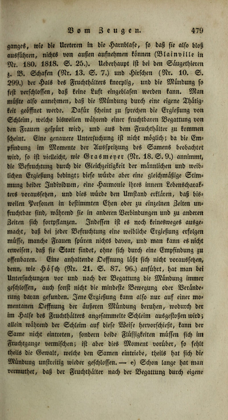 folche TTufna^me alterbingS eher ©tatt ftnben: ba gruchtgang unb BeugungSglieb in $infid?t auf Sange einanbec entfpcechen, unb ba bie ^ütefptifcung einige Soll weit fxd> erpreßt, fo muß bet ©ante mit einiger ©ewalt gegen bie SMnbung treffen, unb wenn fte ge= öffnet ift, einbtingen; ift ba$ 3eugung6glieb su fttr§ unb bie 26te= fpri&ung gu fd>tx>arf>, fo erfoigt gewöhnlich feine Befruchtung. 2f(= (ein bie .ftürge fcheint t)ier bloß ate ber 2(u3brucf fchwachetet 3eu* gungdfraft bie Befruchtung gu hmbetn, unb burd) bie Energie bec 2(u$fpribung compenftrt werben $u fönnen. Senn man hat eine Sftenge Beifpiele, wo baS 3eugung$glieb entweber au$ Beforgnifj bec ©chwdngerttng, obcc wegen mecbanifcfyec ^inberniffe bloß in ben Borhof gebracht würbe unb bennoch Befruchtung erfolgte. ©inen galt ber erften 2lrt beobachtete g. B. @d;uter (9fr. 228. XX* @. 180.) bei einem fchwangern 14jahrigen Habchen, wo bec $pmen unoerlebt war, fo baß nur mit 9ttuhe ein geberfiel hatte etngebracht werben fönnen. Sn einem gälte ber (enteren 2lrt fanb bec ©ebnete helfec ben gruchtgang fo oerengt, baß et nur unter großen ©chrner^ gen bec dfreißenben ben Seigeftnger einfuheen fonnte (9fr. 229. XIX. ©. 182.); eine junge grau hatte an ber 9ttunbung be$ gruchtgan* ge$ eine fo fejle unb biefe Membran, baß bec 9ftann baoon eine *Pas raphimofte befam, unb würbe gleichwohl fd)wanger, fonnte aber erfb nach Surchfchneibung bec Membran gebaren (©ui l lerne au in 9fr. 171. IV. ©. 160.); 5QSalter (9fo. 41. §♦ 13.) fanb bei einec ©chwangern eine folche Berwachfung, baß ftd) nicht einmal bie ©pifce be$ 3eigeftnger6 einbringen ließ; bet einec 2(nbeten (ebb. §. 14.) oer= fdjloß ooc bem unoerle|ten ^ptnen eine wibernatürliche SDfrmbran ben Zugang in ben gruchtgang fo, baß nur mit 9ttuhe unb bloß burch eine BSenbung oon oben unb oorn nach unten unb tyn* ten bie ©pi^e be$ fleinen gingerö etngebracht werben fonnte; bei ei* ner grau mit engem Becfen war in golge ber bei bem erjlen ©e= baren erlittenen SDfrßhanblung ber gruchtgang bis auf eine £>effnung, bie nur eine feine ©onbe aufnahm, oerwadjfen, unb ba ba3 3eu- gungäglieb fpdterhin in bie Harnröhre ftd) einen 5öeg gebahnt hat5 te, fo würbe bie grau hoch wieber fchwanget (Sttutftnna in 9fr. 192. V. ©. 149.); in einem ähnlichen galle fonnte bie ©ntbim bung ebenfalte nur burch Setfchneibung bec Betwad)fung möglich