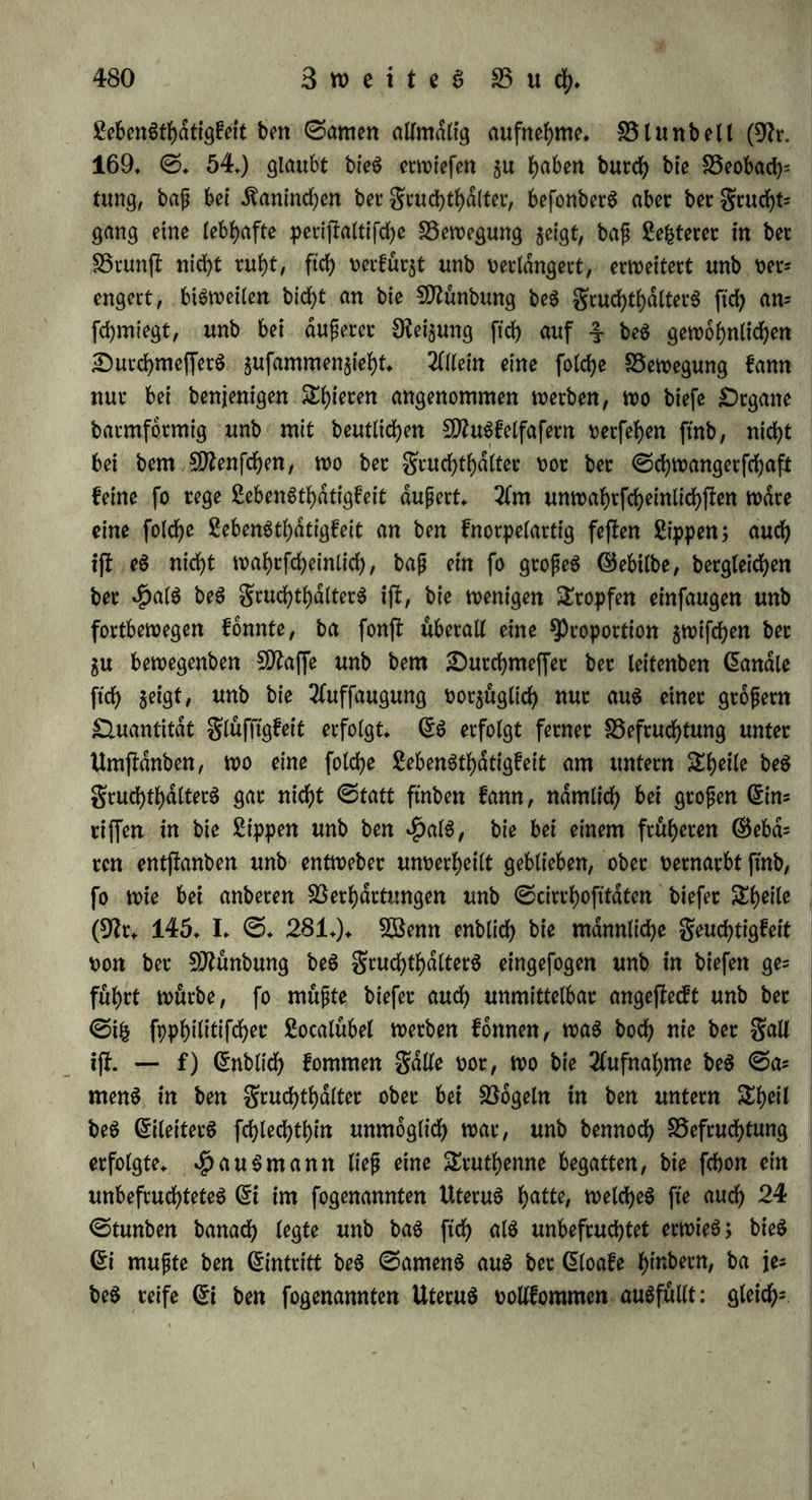 gemacht werben (ebb, II, 2 Stäcf. S. 71,); ein anbereS 5D2at liep ber «Jörnen bet bet Entbinbung faurn bie Spifce be$ ßeigeftn* ger$ burch, unb mupte burcbfchnitten werben (9fr. 198' 1825,111. 0. 163.); mehrere ähnliche gälte h<*t Voigtei (9fr. 142. III. 433 — 437.) gefammett. — c) gut Einfprifcung wäre erforberlid), bap bie 9}funbung beä grud)thdlterS mit ber be$ 3eugung$gliebe$ in geraber Sinie läge: nun bilbet aber bei bem SDfenfchen ber grucht* haltet einen SOSinfet mit bem gruchtgange, fo bap ber Same mehr gegen bie Sippen, als in bie £)effnung gefpri^t wirb. 9fod) mehr ijf bie$ ber galt bei fd>ief jfehenbem unb nach oorn gebogenem gruchthalter, bei Vorfällen beffelben, eingebrachten ^effarien, gropen bis in ben gruchtgang hrrabhdngenben ©efdhwitljfen u. f. w., wo bennoch oft Schwängerung Statt ftnbet (9fr. 145. I. S. 280.). S3ei einer ^)erfon, wo bie Schamoffnung fehlte unb ber gruchtgang in ben 9Jfaftbarm ftd> öffnete, erfolgte SDfenjfruation, Begattung unb ©ebdren burch ben Elfter (9fr. 75,), föei ben $ppofpabiaen unb Epifpabiden fann ber Same, ba er nur an bet glache beS BeugungSgtiebeS hwftromt, Weber mit ber erforberlichen Äraft bas Enbe beS gruchtgange^ erreichen, noch in ber gehörigen Dichtung auf bie £)effnung beS gruchthalterS treffen, um in biefen su bringen; gleichwohl flieht eS mehrere SSeifpiele, bap folche ^Perfonen sengten, unb bap h^r fein Srrthum Statt fanb, wirb befonberS burch fot= che gälte erwiefen, wo biefe 9Jfipbilbung erblich (9fr. 145. I. S. 251. fg. 9fr. 171. IV. S. 162. XXI. S. 112. 9fr. 191. XVII. S. 9.). S5ei Kaninchen, $afen je. h<rt her gruchthalter 5wei 9Jfunbungen, unb ba bie Eichel nicht gefpalten ift, fo mup ber Same gegen bie Scheibewanb swifchen beibe SDfünbungen getrieben werben, d) S5ei bem S5dre ijb bie SQfunbung beS grucht* hdtterS uon einem Steife fammformiger galten beS grudhtgangeS umgeben unb beinahe eingefchachtett, fo bap ftd) bie gropten 0<hwie= rigfeiten bem Einbringen beS Samens entgegen fefcen (9fr. 111. IV. 0. 525.). S3eim Ädnguruh ftitb bie beiben 9Jfünbungen beS eb gentlichen gruchthalterS oor bem ©ebdren oollig gefchloffen unb gar nicht su bemerfeh, fo bap ber Same nur burch bie s^i ©eiten- candle erbringen fonnte (9fr. 165. III. S. 347.); bie 9)funbun= gen t)on biefen gehen aber fchrdg burch bie Sßanbung beS grudhfc