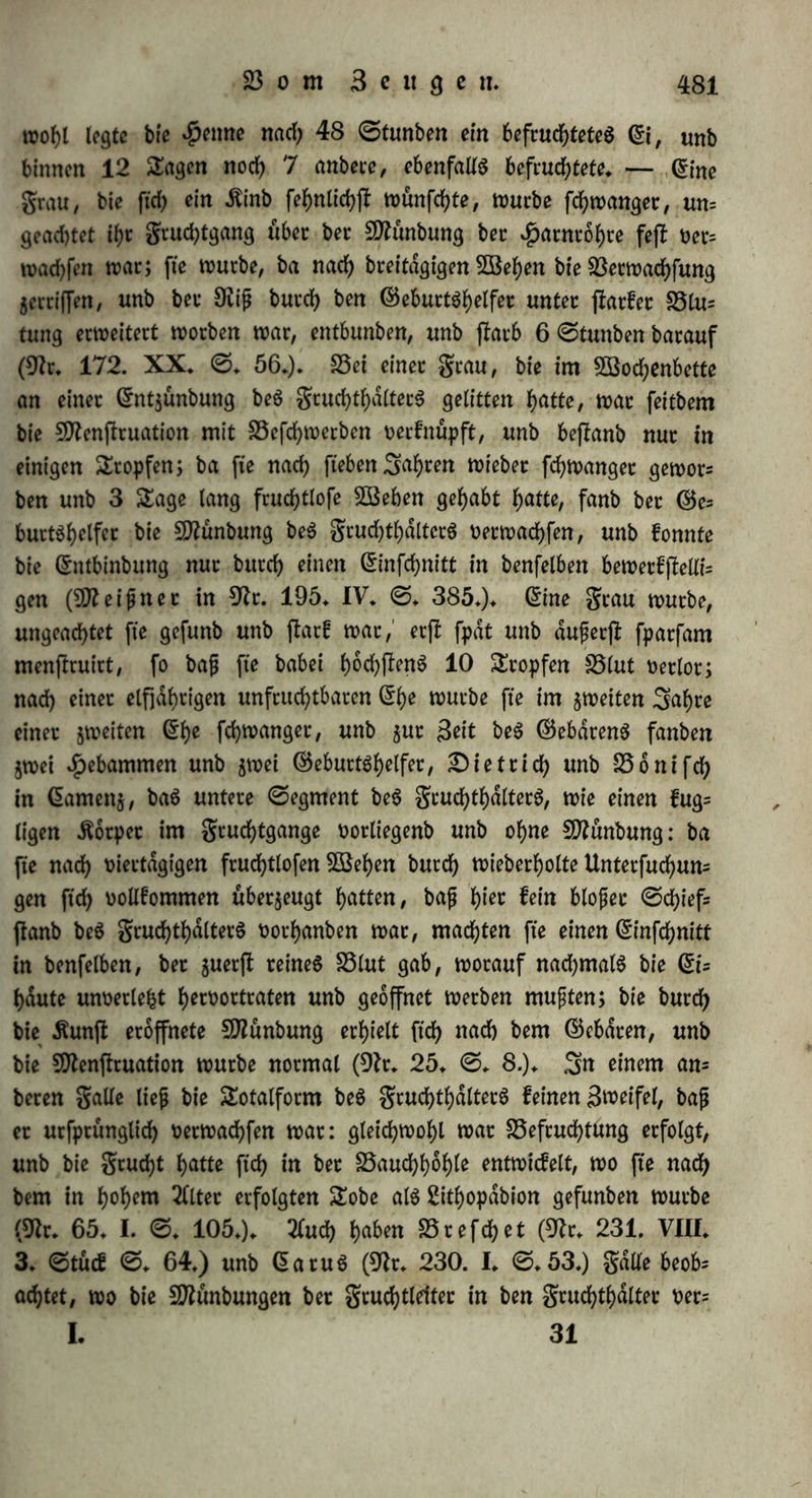 gangeS, wie bie Ureteren in bie ^arnblafe, fo baß fte alfo bloß auSfuhten, nid)tS non außen aufnehmen fonnen (S5(atnt>ille in sftr. 180. 1818. ©. 25.). Ueberhaupt ijf bei ben ©dugethieren 5. B. ©djafen (9?r. 13. ©♦ 7.) unb ^>icfd)en (9fr. 10. ©. 299.) ber $alS beS grud)thdlterS fnotplig, unb bie SMnbung fo feft ncrfchloffen, baß feine 2uft eingeblafen werben fann. 9flan mußte alfo annehmett, baß bie SDfrmbung burd) eine eigene &hatig= feit geöffnet werbe. £)afur fcf>eint 5U fprecf?en bie (frgießung non ©d)leim, welche bisweilen waljrenb einer fruchtbaren Begattung non ben grauen gefpurt wirb, unb auS bem gruchthalter fommen febeint. (5ine genauere Unterfucbung iff nicht möglich; ba bie ß:m= pftnbung im Momente ber 2luSfptifcung beS ©amenS beobachtet wirb, fo ijt vielleicht, wie ©raSmepet (9fr. 18*@.9.) annimmt, bie Befruchtung burd) bie ©leichjeitigfeit ber männlichen unb weib= lieben Ergießung bebingt; biefe würbe aber eine gleichmäßige ©tim* mung beiber Snbinibuen, eine Harmonie ihres innern SebenScharaf* terS notauSfefcen, unb bieS würbe ben Umjlanb erklären, baß bis* weilen *Perfonen in beftimmten (£f)en ober gu einzelnen Seiten un= fruchtbar ft'nb, wdhtenb fte in anberen Berbinbungen unb ju anberen Seiten ftd) fortpflanjen. Snbeffen ijf eS noch feineSwegeS auSge= macht, baß bei jebet Befruchtung eine weibliche Ergießung erfolgen muffe, manche grauen fpüren nichts banon, unb man fann es nicht erweifen, baß fte ®tatt ftnbet, ohne ftd) burch eine Gnupftnbung gu offenbaren. (£ine anhaltenbe £)effnung laßt ftd) nicht norauSfefcen, benn, wie $ofd) (9fr. 21. ©. 87. 96.) anfühtt, bat man bei Unterfuchungen not unb nach ber Begattung bie $D?unbung immer gefd)loffen, auch fonjf nicht bie minbejfe Bewegung ober Beraube* rung baran gefunben* Siene Grrgießung fann alfo nur auf einer rno* mentanen £)effnung ber äußeren 9ttünbung beruhen, woburd) bet im $alfe beS grudbtbalterS angefammelte ©d)leim auSgejboßen wirb; allein wdbrenb ber ©d)leim auf biefe SSeife hetnorfchießt, fann ber ©ame nid)t eintreten, fonbern beibe glufftgfeiten muffen ftd) im grud)tgange netmifchen; ijl aber bieS Moment noruber, fo fehlt tbeilS bie ©ewalt, welche ben ©amen eintriebe, theilS hat ftd) bie 9)tünbung unfireitig wieber gefchloffen. — c) ©d)on lange hat man nermuthet, baß ber gruchthalter nach ber Begattung burch eigene