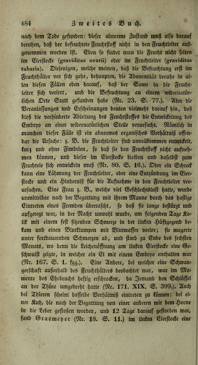 fchloffen waren, unb bemtoch ©djwangerfchaft ©tatt fanb. — g) gaffen wir nun bie$ 2Me$ gufammen, fo fd>etnt foütel getx>?^ ju fepn, baß bet ©arne in ben gruchthdlter kommen kamt, baß aber nicht bie$ (Einbringen, fonbern nur ba$ 2fntreffen be$ ©arnenS an ben in ben grud)tgang ()eteinragenben untern £()eil be$ gruchthdl* ter$ (Baginalportion) bie unerläßliche Bebingung ber Befruchtung ijt. (ES laßt ftch henken, baß wie bet äußerer Begattung baS cte= mentarifche 5öajfet (§♦ 287* d.) unb bet organifche ©chleim (§. 290. c.) bie Leiter ber Befruchtung ftnb, eine gleiche ßeitung im gewöhnlichen galle burch ben aus bem $alfe beS gruchthdlterS glcid)= Zeitig mit bem ©amen ftch ergteßenben ©chleim, in ungewöhnlichen gdllen aber auch burch bie ©ubftanj beS $u h^etet Sebenbigfeit aufgeregten gruchthdlterS vermittelt werben kann. Bei biefer 2ln= ficht können wir uns nun auch bie Befruchtung bei manchen nie= beten Spieren erklären, $. B. beim Regenwürme, wo bei ber Bc= gattung bie männliche £)effnung beS einen SnbivibuumS, auS wel= eher ber ©ante tritt, von ber 30tünbung ber (Eileiter beS anberen 3ntbivibuuntS weit entfernt ijt, aber ein weißer, braufenber, fchau- miger ©chleim an bet aufgefchwollenen »J)aut ftch verbreitet, ber al$ Leiter beS ©antenS btenen kann (Rr. 223, ©. 22. fg.). §. 294. 8öaS bie 3eitvec(>dltniffe betrifft, fo ftnb zwei galle möglich; bie Befruchtung erfolgt entweber im Momente bet Begatt tung unb namentlich ber ©amenergießung, fo baß in golge beffel= ben ein BldSdjen beS (EierjtockeS berjtet; ober fte ftnbet fpdterfjin un= merllich ©tatt, inbem ber gruchtftoff ber Befruchtung entgegen kommt. A) £)ie erjtere Meinung fcheint bie natürlichere ju fepn. a) ©ie hat bie Analogie ber äußerlichen Begattung für ftch, inbem hier bie Befruchtung baS 5Betk beS Augenblickes ift, in welchem ber ©ame auSgeleert wirb unb mit ben (Eiern in Berührung tritt, fo baß man fte burch Abwafchen ber (Eier bann nicht rückgängig gu madjen im ©tanbe ift; auch erfolgt bie Befruchtung bei ben *PfIan= Zen nur im grud)tknoten. b) Siefe Anftcht ftimmt auch mit un= feren allgemeinen Begriffen von ber Saugung überein. £>ie Be= frud)tung ijt ©teigerung ber ^k>dtigkeit beS gruchtjtoffeS, woburch ein felbftftdnbigeS £eben in ihm erweckt wirb, fte ift alfo eine in= nere Umwanblung, eine Berdnbetung ber brjnamifchen Beziehungen