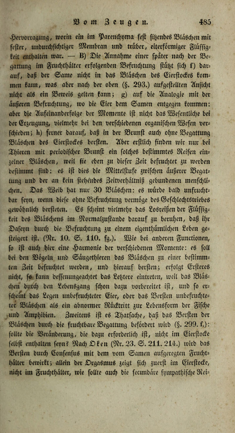 in bem Cfrjeugniffe beS weiblichen SnbivibuumS burch bas Qfr$eug= niß beS männlichen* Oiefe (5i*5euQntffc wirfen bloß als 3:f>ei(e bec Organismen, melden fte gehören, unb vermöge beten £ebenbig= feit. 0o fann benn, wie unS bunft, jene ©teigerung beS inneren 3u|fanbeS bes weiblichen ©toffeS bnrch ben männlichen nur in bem Momente ber innigffen Bereinigung unb beS f>od>Hen SebenS ber Scugenben erfolgen. Oie Gfmpftnbungen bet ber Begattung unb bei ber ©amenergießung fcheinen eben barauf berechnet 5u ferm, baS £eben auf ben f>ochfferi kirnet $u (feigem; fte würben ganj müßig unb ohne alle organifche Beziehung fepn, wenn bie Befrucht tung erjf fpdter unb unmerflid) erfolgte, c) Oiefe 2lnftd)t wirb fer= nec burch bie Erfahrung unterffü|t: wir hüben nämlich über ben im neren Hergang bet ber Befruchtung feine unmittelbare Erfahrung, außer im ©efuf)le beS BSeibeS; biefeS eigentümliche, ben ganjen Organismus burchbebenbe ©efuhh welches manchen Stauen bie ftchere Ueberjeugung erfolgtet? Befruchtung gewahrt, fmbet aber nur im Momente ber Begattung ©tatt; eS iff bie Ghnpftnbung eines, wie burd) ben Blifc ftd> entjunbenben £ebenS in bem, waS bisher bloß Styii Organismus war; bie Gfmpftnbung einer 2luflofung beS eigenen SebenS in $wei von einanber verfdjiebene Seben. d) Oie weitere Erfahrung beffdtigt bieS: wie nämlich nach biefer 2lnftcht bie Befruchtung im Gh'erffocfe erfolgt, fo treten auch bie erjfen ftd)tba= ren Gfrfcheinungen ber Befruchtung nur an biefem Organe auf, nämlich baS 2lnfd)Wellen unb Berjfen ber BlaSchen. c) 9fucf um terbanb nach ber Begattung eines Kaninchens einen grudjtleiter, unb fanb nad)her einen Crmbrpo in bemfelben oberhalb ber Untcrbinbung. Söenn man biefen Betfuch für erbichtet erflart f>at, ohne jeboch einer folchen Befchulbigung einen anberen ©runb $u haben, als baS vorgefaßte Urteil, fo ijf Die ©djwangerfchaft außerhalb beS grud)U hdlterS (graviditas extrauterina) um fo $uverldfftger. Oie Bauch' fd)Wangerfd)aft (graviditas abdominalis) fann 5war baburd) entjfe* hm, baß baS (5i fammt ber grucht burch einen Ovtß beS gruchthal= terS aus biefem in bie Bauchhöhle tritt; aber in ben meijfen gdl= len ijf Weber eine Beranlafjung $u einem folchen Ofiffe voraus ge* gangen, noch haben Zufälle, bie ihn $u begleiten pflegen, wdhrenb beS ScbenS 0tatt gefunben, noch werben auch ©puren von ibm 31 *