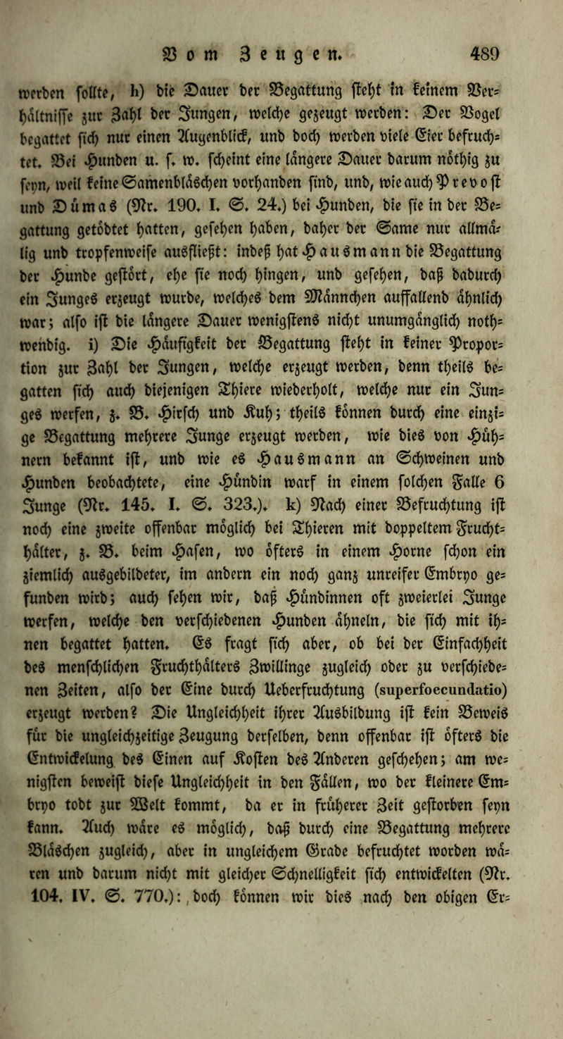 §. 295. 5Sit betrachten nun bte quantitativen Berhdltniffe. a) 2 ©ran ©ame von einer Ärote befruchtete 113 Gier (9tr. 16. ©. 140.): bre 5D?affe beg nötigen ©ameng ift atfo weit geringer, alg bte ber Gier. 2fbet eg reichte auch eineg ©ra= neg, ober ©ame von bem Volumen T,wr,TW,TTTr einer Gubte linie h'n/ ein Gi ju befruchten (ebb. ©. 209.): bei biefem Berhdlk nlffe fagt ©pallanjani (ebb. ©. 220.) kann bet ©ame nicht burch Grndhtung (materielle Sftittheilung), fonbern blof burch 9feU jung (Betdnberung beg bpnamifchen Berhdltniffeg) bie Befruchtung bewirken. Gin großer £heü beg ©ameng ijt alfo uberfluffig, ba bie Befruchtung im SBaffet gefehlt, fo geht auch viel bavon verloren, ohne Gier ju beruhten, b) 2>et Ueberflujj beg ©ameng bewirkte tveber eine vollkommenere, noch eine fchnellete Gntwickelung (ebb. ©. 214.): bie Gier von Stofehen entwickelten ftch eben fo, fte moch- ten ganj in ©amen eingetaucht, ober nur an einem Rhette ihrer Oberfläche bamit in Berührung gebracht worben fepn (ebb. ©. 179.). ©pallanjani vermifchte 5 ©ran ©amen mit 18 UnjenSöaffer, tauchte eine 9tabelfpige barein unb berührte bamit ein Gi an einem einzigen *Puncte; bag an ber 9label hdngenbe Tröpfchen hatte T\, einer Sinie, bag Gi aber f Sinie im Ourchmeffer, unb bag Bo= turnen beg ©ameng, ber in jener 9ftifd)ung war, verhielt ftch 8« bem Bolumen beg Gieg, weicheg et berührte, wie 1: 1,064,000,000: gleichwohl würben bie Gier eben fo volljfdnbig befruchtet, unb ent= wickelten ftch eben fo vollkommen unb eben fo fchnell als wenn fte mit reinem ©amen berührt worben waren (ebb. ©. 186. 208.). ©Iciche Gtfahtungen machte $6freutet (9fr. 28. ©. 9.) an^Pflam jen: et fanb, bajj eine gewiffe Quantität Rollen jur Befruchtung beg ganzen gruchtknoteng erforberlich war: nahm er weniger, fo bil= beten ftch nicht foviel ©amenkorner, aber fte würben eben fo Volk kommen; nahm er jehn SDfrl mehr Rollen, alg nothig war, fo würbe baburch webet bie 3^/ noch bk Bollkommenheii ber ©a= menkorner vermehrt, c) Gben fo ijt jur Befruchtung nur irgenb ein Beitpunktchen nothig, unb bag übrige 3eitverhdltnijj gleichgültig: Gier, welche ©paltanjani (9fr. 16. ©. 188.) nur eine ©e* cunbe lang in ©amen getaucht unb bann fogleich in reineg SBaffer gelegt hatte, entwickelten ftch eben fo fchneU unb vollkommen, alg