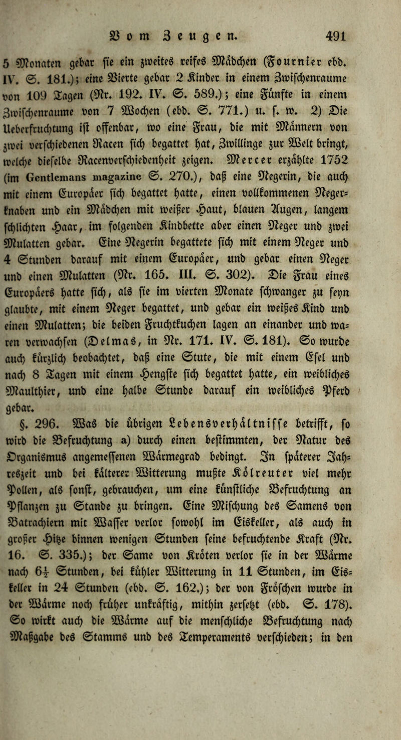 werben fotlte, h) bie ^auer ber Begattung ffeht in fernem Bet- f)a(tniffe 511c 3«hl bec Sungen, welche gezeugt werben: Der Bogel begattet fid) nur einen 2lugenblicf, unb bod) werben oiete ©ec befruch* tet, Bei ^unben u. f, w, fcheint eine tangere Dauer barum notf)ig $u fet?n, weil feine ©amenbld$d)en ttorhanben ftnb, unb, wie aud)*Pt et) off unb D ü m a S (%:♦ 190» I* ©, 24*) bei $unben, bie fte in ber Be= gattung getobtet Ratten, gefehen l)aben, bähet ber ©ante nur allmd- lig unb tropfenweife auSflieft: inbef f)at -g) au$mann bie Begattung ber $unbe geffort, ehe fte noch gingen, unb gefehen, baj; babutd) ein SungeS erzeugt würbe, welches bem BMmtchen auffattenb df>nltd) war; alfo ifl bie längere Dauer wenigffenS nid>t unumgänglich notf)= wenbig. i) Die *£)duftgfeit ber Begattung |ht)t in feiner *Propor= tion jur ber jungen, welche erzeugt werben, benn theiis be= gatten ftd> auch biejenigen 5ll)iere wieberf>olt, welche nur ein 3un= geS werfen, $+ B* *£>irfd) unb Äuf>; tf>etlö fonnen butch eine ein$ts ge Begattung mehrere Sunge erzeugt werben, wie bieS von $üf)= nern befannt iff, unb wie eS $auSmann an ©chweinen unb •£>unben beobachtete, eine $ünbin warf in einem foldjen gatte 6 Sunge (9fr, 145» L ©* 323,)* k) 0^acf> einer Befruchtung iff noch eine gweite offenbar möglich bei Spieren mit boppeltem gtudf)t= hdtter, j* B* beim $afen, wo öftere in einem $orne fchort ein ziemlich auSgebilbeter, im anbern ein noch gan$ unreifer Ernbtpo ge= funben wirb; aud) fehen wir, baß $unbinnen oft zweierlei 3>unge werfen, welche ben üerfchiebenen funben ähneln, bie ftd) mit ih= nen begattet hattem 6$ fragt ftcf> aber, ob bei ber Einfachheit beS menfd)lichen gtud)thalterS Spillinge zugleich ober §u t>etfd)iebe= nen 3eiten, alfo bet Eine burd) Ueberfruchtung (superfoecundatio) erzeugt werben? Die Ungleichheit ihrer 2luSbilbung iff fein Beweib für bie ungleichseitige Seugung berfelben, benn offenbar iff öfters bie Entwicfelung beS Einen auf hoffen beS 2(nberen gefchehen; am we= nigffen beweijf biefe Ungleichheit in ben galten, wo ber fleinereEm= brpo tobt jut 5Bett fommt, ba er in früherer Seit gefforben fepn fann, 2lud) wate eS möglich, baß burch eine Begattung mehrere BlaSdjen jugleid), aber in ungleichem @kabe befruchtet worben wa= ren unb barum nicht mit gleid)er ©d;nelligfeit ftd) entwicfelten (9ft, 104, IV, ©, 770,):, hoch fonnen wir bieS nach ben obigen Er=