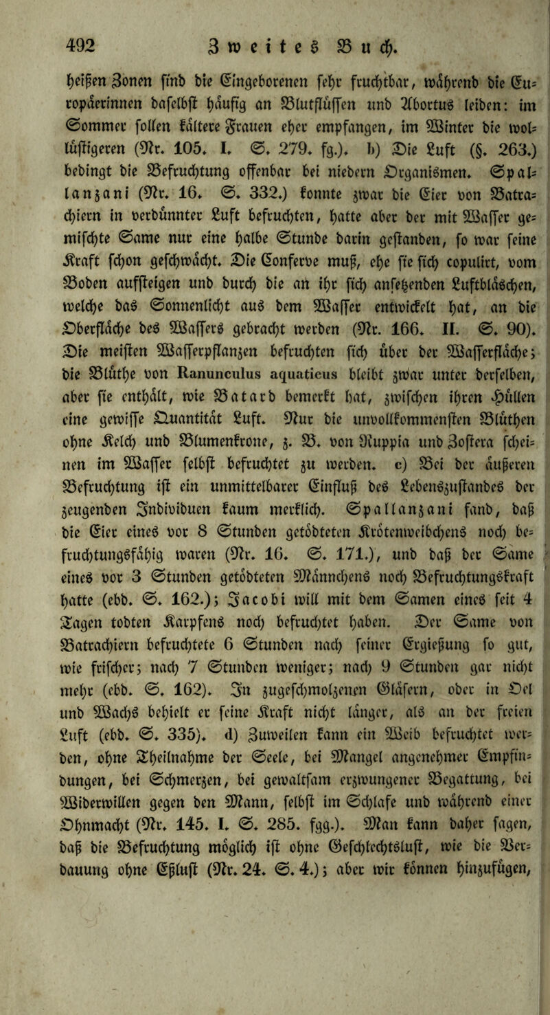 heipen 3onen ftnb bie Eingeborenen fef)r fruchtbar, wdhrenb bie Eu= ropderinnen bafelbfi ^duftg an Blutflüffen nnb 2lbortuS leiben: im ©ommer follen faltete grauen eher empfangen, im Söinter bie wol= luftigeren (9fr* 105* I* ©* 279* fg.)* b) Die £uft (§. 263*) bebingt bie Befruchtung offenbar bei niebern DrganiSmen. ©pal= lanzani (9fr* 16* ©♦ 332*) fonnte zwar bie Eier von Batra= cfyiern in verbünnter £uft befruchten, hatte aber ber mit Gaffer ge= mifchte ©ame nur eine halbe ©tunbe barin gefianben, fo war feine ifraft fchon gefchwdcht* Die Eonferve mup, ehe fte fich copulirt, vom Boben aufjleigen unb burch bie art ihr ftch anfefcenben EuftbldSchen, welche baS ©omtenlicht aus bem ^Baffer entwidielt hat/ an bie Dbetflache beS 5Baf]erS gebracht werben (9fr. 166* II. ©* 90)* Die meiften Sßafferpflanjen befruchten fich «ber ber SSafferflache; bie Bluthe von Ranunculus aquatieus bleibt zwar unter berfelben, aber fte enthalt, wie Batarb bemerkt hat, zwifdjen ihren pullen eine gewiffe Quantität 2uft. 9frtr bie unvollfommenflen Blühen ohne Äelch unb Blumenfrone, 5. B* von Diuppia unb 3offera fd)ei= nen im 5Saffer felbfl befruchtet 51t werben* c) Bei bet äußeren Befrudjtung if! ein unmittelbarer EinfTup beS ßebenSzuftanbeS ber Zeugenben Snbivibuen faum merflich- ©pallanzani fanb, bap bie Eier eines vor 8 ©funben getobteten ÄrotenweibchenS nod) be= fruchtungSfahig waren (9fr* 16. ©♦ 171.), unb bap ber ©ame eines vor 3 ©tunben getobteten 9ttdnnchenS noch BefruchtungSfraft hatte (ebb. ©* 162.); 3acobt will mit bem ©amen eines feit 4 Sagen tobten ÄarpfenS nod) befrudjtet haben. Der ©ame von Batrad)iern befrud^tete 6 ©tunben nad) feiner Ergiepung fo gut, wie frifchcr; nach 7 ©tunben weniger; nad) 9 ©tunben gar nicht mel;r (ebb* ©* 162). 3n zugefdjmolzenrn Eidfern, ober in Del unb 2Bad)S behielt er feine dfraft nicht langer, als an ber freien guft (ebb. ©♦ 335). d) Zuweilen fann ein Bleib befruchtet wer- ben, ohne Sheilnahme ber ©eele, bei Mangel angenehmer Empftm bungen, bei ©chmer^en, bei gewaltfam erzwungener Begattung, bei BSiberwillen gegen ben SDfrmn, felbfl im ©djlafe unb wdhrenb einer Dhnmacht (9fr* 145. I* ©* 285. fgg.). 9ttan fann baher fagen, bap bie Befruchtung möglich ifl ohne EefchlechtSlufl, wie bie Bet= bauung ohne Eplujt (9fr* 24* ©. 4.); aber wir fonnen hinjufugen,