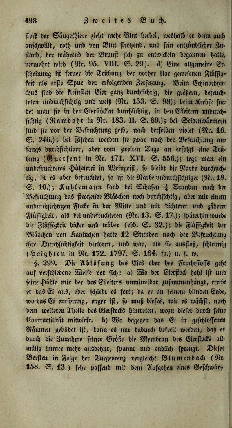 biefelbe bie befrucbtenbe .ftraft beS ©arnenS nicht erfcbopft roitb; er (egte tn eine Sftifcfytmg oon bret ©ran ©amen unb einem *Pfunbe 3Baffet eine SDfinute lang fo t>ie( ©iet, «16 nur barin 9vaum f)au ten, unb eS entmicfelten ftcb oiele Saufenbe; er legte nun eben fo Diel frifcfye (gier hinein, unb roieberfyolte bieS auf 50 mal; bie fdmmt- licken ©iet aus bem funftigften grofebmeibeben mürben oon bem* felben ©amen eben fo gut befruchtet, als bie oom erften. ©ben fo fomtte SBaffet aus einem ©efaße, in meinem grofebe ftcb begattet batten, $ut SSefrucbtung anberer ©ier noch angemenbet werben (ebb. ©. 330). §. 298. fÖSaö bie 2$etdnberungen betrifft, bie in golge bet SSefrucbtung am grucbtff.offe erfebeinen, fo ftnb fte a) im 3(n= fange bloß innerlich: man bann in ber erffen Seit webet an ben ©iern oon grofeben unb gifeben, noch in bem grucbtjfoffe im ©ier* ffoefe bet ©dugetbiere eine SSeranberung erfennen, unb boeb muß eine folcbe oor ftcb gegangen fepn: ba febon in ben halb folgenben ©rfebeinungen baS befruchtete ©i oon bem unbefruchteten ftcb Wn: reicbenb unterfebeibet. Die innere SSerdttberung, welche jefct einge= treten ift, fann auch feine ebemifebe, fonbern nur eine bpnamifebe fepn, benn baS befruchtete Hühnerei febmeeft nicht anbetS als baS unbefruchtete, ungeachtet boeb fonff ber ©efebmaef Nuancen in ben CDfifcbungSoerbdltniffen erfennt, welche bie ebemifebe 2fnalpfe nicht immer naebweifen fann. b) Det©cbleim oon unbefruchteten grofcb= eiern faugt baS 5Baffet ein, ift nach 7 ©tunben bamit gefdttigt unb fangt hierauf an, bunnec $u werben; bann entheben am ©ie weißliche glecfe, an ber ©teile ber 9tarbe erfebeint eine burebftebtige glufftgfeit mit einigen Suftblafen, ber Dotter ift nach 2 bis 3 2Bo* eben in eine fytte glufftgfeit mit einigen glocfen oerwanbelt unb fault. Dagegen an ben befruchteten grofebeiern fangt febon nach einet ©tunbe eine neue S3ilbung an, bie ftcb Stterff m einem 9es furchten 2lnfeben äußert ($ reo oft unb Dumas in 9?r. 190. II. ©. 107. fg). ©o fanb auch *Parmentier (9k. 180.88.©tue! ©. 213.), baß unbefruchtete Hühnereier ftcb beffet ba^m fruchtete; fte fonnen 30 bis 40 Sage lang eine Hifce oon 32 ° auS= halten, ohne $u oerberben, wdbtenb bie befruchteten oiel früher fau= len. Sobtet man ben Äeim, ehe er ftcb ju entwicfeln begonnen