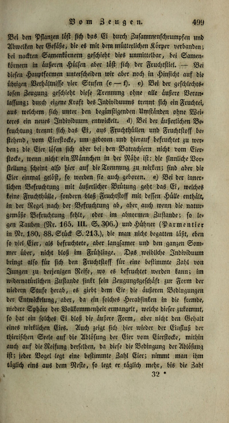 bat, ober mit anbern SBorten, tybt man bte SBirfung bet S3cfcucf>* tung, fo lange fte nod) rein bpnamifd) i|t (a), babtttd) auf, baß man baS frifebe © einige ©ecunben in fodjenbeS BSaffer taucht, fo halt ftch biefeS langer* $at aber bie ©ttwicfelung beS ÄeimS burd) einige Beamte febott begonnen, unb wirb fte nun unterbrochen, alfo ber Äeim getobtet, g* B* wenn fo Viel ©er unter einer Brut- henne liegen, baß fte nicht alle ausbrüten fann, ober wenn fte burd) gabren flatf gefd)üttelt werben, fo erfolgt bie gaulniß befonberS früh* Die im $etbjte gelegten ©ec ftnb gurn Ausbeuten weniger gefd)icft, unb halten ftd) barum auch langer, als bie imgrübiabre, bei ubrf= genS gleicher Temperatur* Die Befruchtung bewirft alfo nach biefen Tbatfachen eine höhere 3erfebbarfeit, vermöge bereu früher als fonft Berdnberungen am grudf>tftoffe eintreten; fte bewirft aber eine folche iäerfefcung, welche unter begünftigenben Umffdnben als lebenbige Bil* bung erfebeint* c) Die erjle SBirfung ber Befruchtung geigt ftd) im 3ßad)fen unb 21nfd)Wellen beS gruchtfloffs* Der grucbtfnoten fchwillt auf, wirb aufgelocfert unb faftiger, unb bie Membranen feiner Blechen verbiefen ftd)* Die (Siet ber ©ebneren, bie vor ber Befruchtung runblid) ober etwas eefig waren, werben burd) 21n* fchweüung oval ober mehr runb. Das grofebet faugt Bßaffer ein, fchwillt an unb wirb aufgelocfert* Die 9Iatbe beS BogeleieS wirb etwas großer, biefet, voller unb regelmäßiger runb* 9)tevofI unb Dumas fanben, baß bie Bläschen beS ©etffocfS bei brunftigen $ünbinnen nicht großer, als fonft ftnb, nach ber Befruchtung aber binnen wenigen Tagen um las Drei* ober Bierfache wachfen (9tr. 190. II* ©* 199*); BldSd)en, bie bei ©chafen 45 Minuten nach ber Befruchtung gu (trogen beginnen, fd)Wellcn binnen l£-©tunben fo an, baß fte über bie Dberfldche betragen (9fr* 95* VIII. ©* 29*); ©leicheS fanb ©raSmep er bei^üben (9lt*18*©* 15* 22*), 4)aigbton bei Kaninchen u* f* w* Diefelbe Bßitfung wirb bttreh verfd;icbene Spittel bervorgebrad)t; bet äußerer Befruchtung faugt baS (St Blaffer ein, welches tbeilS bengruchtftoff auflocfert, tbeilS felbft wabrfcheinlid) gerfefct wirb ttnb gut Nahrung bient; baS nach inner* liehet Befruchtung geborne (Si bat fein ©weiß, weld;eS wabrfdjein* lieh biefelbe Beftimmung bat> toie bort baS BSaffet; ber grucbtfno* ten giebt aus ber übrigen $)flange mehr ©aft an ftch, unb ber ©er* I. 32