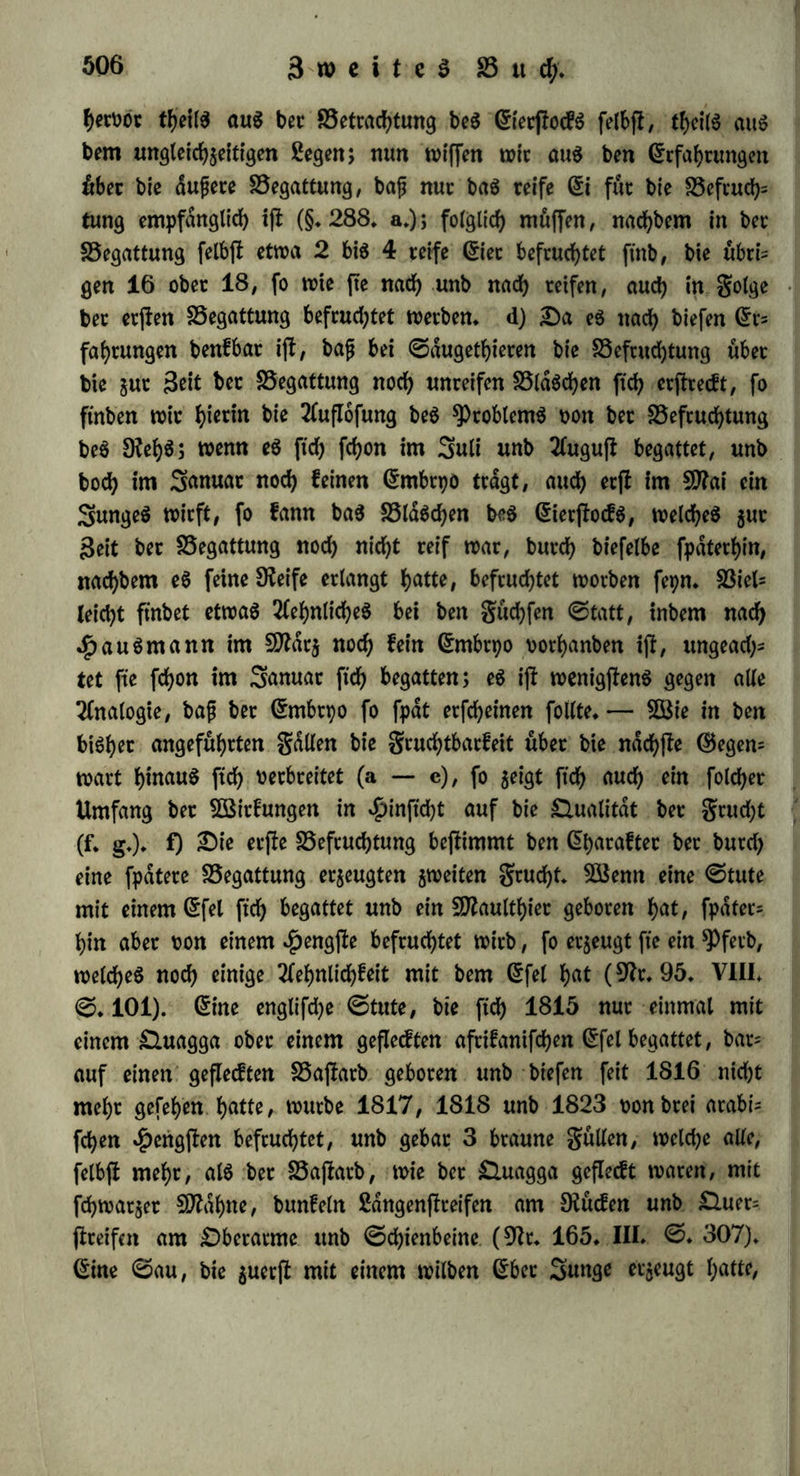 2 Sfange geworfen fjcttte, 2, bet $unben 4 bis 8 (9fr* 95» VIII. 0.37). 0o wirb benn bie Grntflefytmg ber gelben dtorper als eine Degeneration in ben in golge ber SSefruStung gerrlffenen unb ent* teerten £3IdsSen, burS bie unmittelbare SSeobacfytung erwiefen, unb burS bie Analogie fowobl mit ber Sßerbeilmtg beS GrierftocfS nie= berer Spiere, als auch mit ber Ausfüllung irgenb einer 5öunbe burS neue organtfcfye 0ub jfonj ober fogenannteS junges gletfS be= jbdtigt. @S würbe eine ganj naturwibrige SöorauSfefcung fepn, wenn man anndbme, baß nict)t auch abnorme Abweisungen eintreten, unb gelbe Körper ohne SSefruStung entfielen fonnten; eS ifb vielmehr bie SDogliS^it banon bargetfyan, inbem wir naSgewiefen b^n, baß eS ju ben DüdifSritfen ju einer niebern gönn gebort, berglei= Sen in allen 0pbdren beS Gebens oorfommen. ©leiSwobl ftnb einige *Pb9fW°3en burS f°^e S3eobaStungen befiimmt worben, anbere ^ppotbefen aufjujtellen. DaS SSaltiSneri (Dr. 11. 0. 244.369.) ftnb bie gelben Äorpet urfprüngliS twrbanben unb bobli jte fecerniren baS (Si, bewahren eS in ft'S auf, unb flößen eS aus. DaS'&einlein (Dr.81.) ftnb eS Prüfen, welSe neben benSSldSs Sen bejieben, ben 0aft berfelben umwanbeln, befruStungSfdbig ma* Sen, unb mit bem 0amen innigfl nermifSen, enbliS aber bieS ©ernifS jnr Deife bringen. AuS naS ^ome (Dr. 165. III. 0. 294. fgg. 303* fgg.) ftnb eS fefie, brüfenartige, b°We Körper, welSe in ber ©efSleS^ceife entfteben, baS @i in ihrer $oble bils ben, bei ber Begattung ft'S naS außen umflulpen, baS (5i auf biefe Sßeife ber (5inwirfung beS 0amenS bloß legen, baffelbe auS* ftoßen unb bann ft’S wieber einftölpen; ihre $obte füllt ft'S mit SSlut, welSeS ^u einet fepen weißen SDaffe gerinnt, unb naS einem Sabre üerfSwinben ft'e, wdbrenb neue ft'S gebilbet ba&™* Sorg halt ft'e für auSgeartete ©iet, unb b^t infofern DeSt, als allerbingS bie Af= terorganifation im ©ierftocfe zuweilen eine folSe gorrn annebmen bann. §. 301. £aS 5Befen ber SSefruStung lernen wir naher lernten in ben Söirfungen, welSe ft'e in ber befonberen £3efSaffenbeit beS beugten äußert. 5Bie bie Beugung überhaupt nur auf bie Bufunft, auf bie ^eroorbrtngung neuer Snbiotbuen wirft, fo befSrdnft ft'S bie SSefruStung auS niSt auf bie ndSffe 3ufunft, fonbern nerbrei-