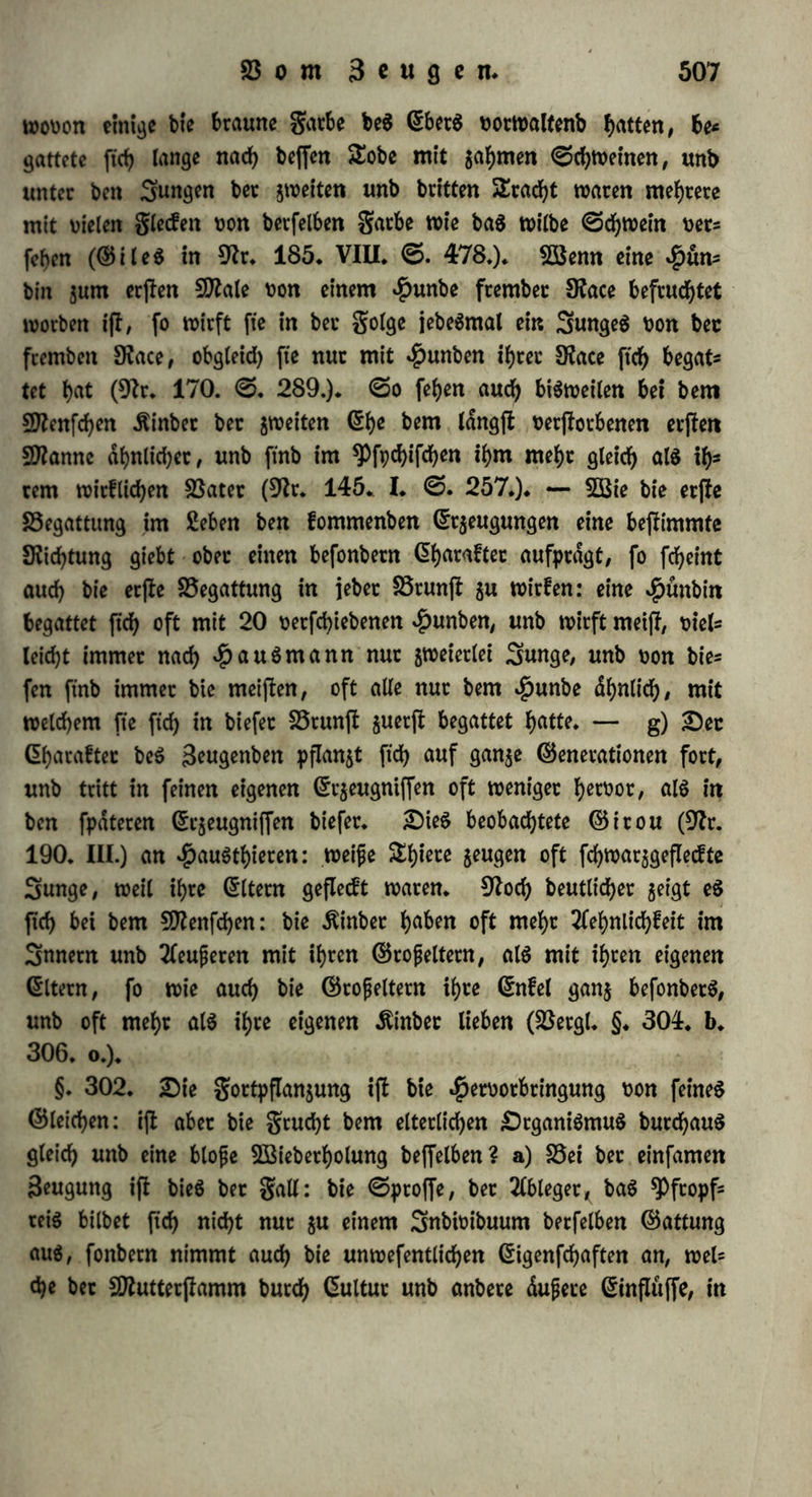 tet ihre Wirkungen noc^ auf eine wettere Seit/ Stvac $uvorberjt a) über mehrere Generationen. Bet 3(pf)iben unb Gntomoffraceen wed)= feit gefd)led)tlofe unb gefd>tecf>tltd>e äeugung ab. 3m (Sommer pflan* je« ftd; bie 5Beibd)en burch einfame Seugung fort, inbem fte aus tfeimkontern entwickelte, lebenbige Sunge gebaren; fte fterben im hinter, legen aber vorher Gier, burd) beren Ueberwinterung bie Gattung für ba$ folgenbe 3ahc erhalten wirb; um aber Gier lege« ju können, muffen fte ftd) begatten, unb bamit bieö möglich Werbe, muffen fte gegen ben $erbft männliche Snbivtbuen erzeugen. 5Bemt bet Sweck auf biefe 2öeife einleuchtet, fo muffen auch bie Mittel erkannt werben. £)afj gegen ben $erbjk Männchen erfcheinen, kann barauf beruhen, baf bie einfame SeugungSkraft burch bie (Som* mertvdrme gefteigert worben ift bt$ gut Gntwickelung ber Gefchlecht- lichkeit. 2)a§ aber bie au6 ben Giern entwickelten Snbivibuen \f)t Vermögen, ftd) gefchled)t$lo6 fortjupflanjen, burch bie Begattung, welcher fte felbft ihr Gntftehen vetbanken, erhalten haben, ift beö- halb wahrfcheinlich, weit ihre gortpflanjung für immer auf eine gereifte Saht von Generationen bcfchrankt bleibt, auch tvemt ma« fte gegen bie Söinterkdlte unb gegen Mangel an Nahrung fd)ufct. (Somit burfen wir benn nach bem Vorgänge von Bonn et anne men, baf bie einmalige Befruchtung im $erbfte auf bie im ndchften (Sommer lebenben SBeibdjen ftd) fortpflanjt, unb bafj baburch bie 2lphibe auf 11 Generationen nach Duveau, Daphnia longispina auf 12 Generationen nach Otamboh* (9fr. 124. (S.27.), Mon- oculus pulex auf 15 Generationen nach Sur ine (9fr. 180* III. <S. 33.) fruchtbar ift. b) £)ie Befruchtung verbreitet ihre BSitkttm gen ferner über mehrere brachten. G$ können Gier befruchtet wer* ben, bie jur 3ctt ber Begattung noch gar nicht gut Befruchtung reif, ober wohl and) noch gar nicht gebilbet ftnb. Dteaumur fanb, bajj bie Bienenkönigin noch ein Qanjcö Saht nadh ber Begattung befruchtete Gier legt (9fr. 95. VIII. <S. 264). c) £)ie Befruch5 tung erftreckt ftch auf bie nddf)jl: folgenbe Fracht. 2Benn eine $enne ausgebrütet hat, fo kann fte, ohne wieber ftch begatten, neue befruchtete Gier legen (9fr. 10. (S. 146). Gewöhnlich legt fte nach einmaliger Begattung binnen 5 2Bod)en gegen 20 Gier ; bafi fo viel Gier $ur Seit ber Begattung nicht ju gleicher Seit reif ftnb, geht