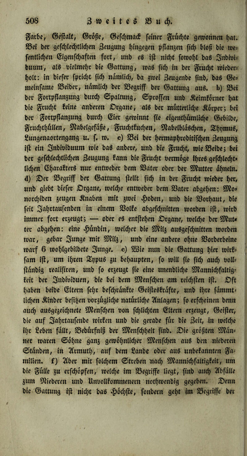 heroor theilg aug bet Betrachtung beg Eietßocfg fetbfl, theilg aus bem ungleichseitigen Segen; nun wiffen «eie aug ben Erfahrungen äbet bie dufete Begattung, baft nur bag reife Ei für bie Beftud)= tung empfänglich ijf (§♦ 288» a.); folglich muffen, nachbem in ber Begattung felbff etwa 2 bis 4 reife Eiet befruchtet ftnb, bie ubri= gen 16 ober 18, fo wie jte nach unb nach reifen, auch in golge ber erffen Begattung befruchtet werben* d) £)a eg nach biefen Er= fahrungen benfbat iff, bafj bei ©dugethieren bie Befntdjtung über bie sut 3eit bet Begattung noch unreifen S5ldsd>en ftch erffreeft, fo ftnben wir h^m bie ^fuflofung beS ^Problems oon ber Befruchtung beg D?eh$; wenn eg ftch fch<m int 3uli unb 2luguff begattet, unb boch im 3anuat noch feinen Ernbrpo tragt, auch erft im 50?ai ein Sungeg wirft, fo fann bag Bldgdjen beg Eierffocfg, weicheg gut Seit ber Begattung noch nicht reif war, burch biefelbe fpdterhin, nachbem eg feine Steife erlangt hatte, befruchtet worben fepn. Biel= leicht ftnbet etwag 2fehnlicheg bei ben guchfeu ©tatt, inbem nach %£augmann im 9ttats noch fein Ernbrpo vorhanben iff, itngead;* tet fte fchon im Sanuar ftch begatten; eg iff wenigffeng gegen alle Analogie, bap ber Ernbrpo fo fpat erfcheinen follte* — B3ie in ben bisher angeführten galten bie gruchtbarfeit übet bie ndchffe ®egen= wart hinaug ftch verbreitet (a — c), fo geigt ftch auch folcher Umfang ber BSitfungen in *£>inftcht auf bie Qualität bet grud)t (f* g.). f) £)ie etffe Befruchtung beffimmt ben Eharaftet bet burd) eine fpdtere Begattung erzeugten jweiten grud)t* BSenn eine ©tute mit einem Efel ftch begattet unb ein Sftaulthiet geboren hat, fpdfer= hin aber uon einem ^engffe befruchtet wirb, fo erzeugt fte ein *Pfetb, weicheg noch einige 2lehnlid)feit mit bem Efel hat (9?r. 95. VIII* ©.101). Eine englifdje ©tute, bie ftch 1815 nur einmal mit einem £luagga ober einem geflecften afrifanifchen Efel begattet, bar= auf einen geflecften Baffarb geboren unb biefen feit 1816 nicht mel)t gefehen hatte, würbe 1817, 1818 unb 1823 twnbrei arabi= fchen $engffen befruchtet, unb gebar 3 braune gullen, welche alle, felbff mehr, als ber Baffarb, wie ber £luagga geffeeft waren, mit fchwar^er Blahne, bunfeln Sdngenffreifen am $ucfen unb £luer= ffreifm am £>berarme unb ©dffenbeine (9lr. 165. III. ©♦ 307). Eine ©au, bie $ucrff mit einem wilben Eber Stmge erzeugt hatte,