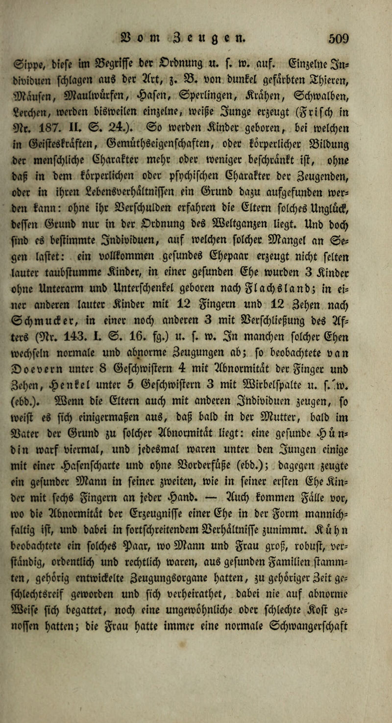 wodou einige bie braune Farbe beS (EberS Dorwaltenb Ratten, be* gattete ftch lange nach beffen SEobe mit $abmen (Schweinen, unb unter ben jungen bet feiten unb britten Fracht waren mehrere mit vielen Flecken Don berfelben Farbe wie ba$ wilbe ©chwein Der* [eben (GileS in 9fr. 185. VIII, <5. 478.)* Sßenn eine $un* bin jum erjken Sttale Don einem #unbe frembec 9kace befruchtet worben ijk, fo wirft fte in bet golge jebeSmal ein SungeS Don bet fremben 3?ace, obgleich fte nur mit $unben ihrer 8?ace ftch begat* tet hat (9kr. 170. ©. 289.)* ©o feb>en auch bisweilen bei bem 2ftenf<hen .ftinber bet ^weiten (Ehe bem langjk Derjkorbenen erften Spanne ähnlicher, unb finb im ^Pfpchifchen ihm mehr gleich als ih- rem wirklichen 23ater (9tr. 145. I. <3. 257*). — 5ßie bie erfte Begattung im Sehen ben fommenben (Erzeugungen eine beftimmfe Dichtung giebt obet einen befonbetn (5i>araftct aufprdgt, fo fcheint auch bie etfie Begattung in jebet S3runjl zu wirken: eine $ünbin begattet ftch oft mit 20 Detfchiebenen $unben, unb wirft meifk, Diel* leicht immer nach #au6mann nuc 5«>eterlei Sunge, unb Don bie* fen ftnb immer bie meijken, oft alle nur bem $unbe ähnlich, mit welchem fte ftch in biefer SStrunflb zuerft begattet hatte. — g) SDec Charakter beS Beugenben pflanzt ftch auf ganze Generationen fort, unb tritt in feinen eigenen (Erzeugntffen oft weniger herDor, als in ben fpdteren (Erzeugniffen biefer. £)teS beobachtete Gttou (9kr. 190. III.) an $auSthieren: weife Ztyete zeugen oft fchwarzgefleckte Sunge, weil ihre (Eltern gefleckt waren. 9loch beutlicher zeigt eS ftch bei bem Sftenfchen: bie Einher haben oft mehr Sehnlichkeit im Snnern unb Seuferen mit ihren Grofeitern, als mit ihren eigenen (Eltern, fo wie auch bie Grof eitern ihre (Enkel ganz befonbetS, unb oft mehr als ihre eigenen Äinber lieben (23ergl. §. 304. b. 306. o.). §. 302. 2)ie Fortpflanzung ift bie $eroorbringung Don feinet Gleichen: ifb aber bie Frucht bem elterlichen Organismus butdhauS gleich unb eine blofe SBieberholung beffelben? a) 23ei ber einfamen Beugung ifl bieS ber Sali: bie ©proffe, ber Sbleger, baS pfropf* reis bilbet ftch nicht nur zu einem SnbiDibuum berfelben Gattung aus, fonbern nimmt auch bie unwefentlichen (Eigenfchaften an, wel* che bet Sftutterflamm burch Kultur unb anbere dufete (Einflüffe, in