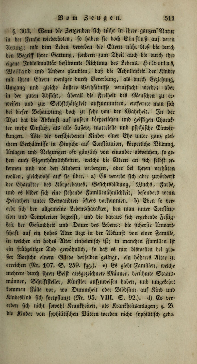 (Sippe, tiefe im begriffe bet Örbnung u. f. w. auf. @in$elne Sn* bioibuen fdjlagen au$ bec Art, j. 23. »on bunkel gefärbten Steren, kaufen, 2)?aulwurfen, $afen, (Sperlingen, Äraren, ©chwalben, Serben, werben bisweilen einzelne, weife 3unge erzeugt (grifch in 9tr. 187. II. ©. 24.). ©o werben hinter geboren, bei welchen in @$eijteötrdften, @emuth$eigenfchaften, ober körperlicher 23ilbung ber menfd)lid)e Gljarafter mehr ober weniger befchrdnft ift, ohne baf in bem forperlic^en ober pfpcfyifcfyen Charakter bec Seugenben, ober in ihren SebcnSoerhdltniffen ein ©runb ba$u aufgefunben wer* ben fann: ohne tyr 2Serfd>utben erfahren bie Eltern foldjeS Unglück, beffen ©runb nur in ber Dehnung be$ 2Beltganjen liegt. Unb bodf> ftnb e$ beftimmte Snbioibuen, auf welchen folget Mangel an ©e* gen lajtet: ein vollkommen gefunbeä ß^epaar e^eugt nicht feiten lauter taubftumme Äinber, in einer gefunben Qtty würben 3 hinter ohne Unterarm unb Unterfdjenkel geboren nach glad)Slanb; in eb ner anberen lauter Äinber mit 12 gingern unb 12 Sehen nach ©chmucfer, in einer noch anberen 3 mit S3erfchliejnmg be$ Af- ters (9lr. 143. JL ©. 16. fg.) u. f. w. Sn manchen folget (Stym wechfeln normale unb abnorme Seugungen ab; fo beobachtete van £)oevern unter 8 ©efchwiftern 4 mit Abnormität ber ginger unb Sehen, $en£el unter 5 ©efchwijfern 3 mit Sßirbelfpalte u. f.'w. (ebb.). 2ßenn bie Cltern auch wi* anberen Sttbivibuen jeugen, fo weift e$ ftch einigermaßen aus, baß balb in ber Sttutter, halb im 23uter bec ©runb $u folchec Abnormität liegt: eine gefunbe $un- bin warf viermal, unb jebeSmal waren unter ben Sungen einige mit einer 4>afenfcharte unb ohne 23orberfüße (ebb.); bagegen jeugte ein gefunbec SJtann in feiner ^weiten, wie in feiner erften Che-ftin= ber mit fed)$ gingern an jebet $anb. — Auch kommen gälte vor, wo bie Abnormität bec Cr$eugniffe einer Che t» ber gorm mannich* faltig ift, unb habet in fortfehreitenbem 23erhdltniffe junimmt. Äühn beobachtete ein folcheS *Paar, wo Sttamt unb grau groß, robujt, ver= fldnbtg, orbentlich unb rechtlich waren, au6 gefunben gamilien ftamm= ten, gehörig entwickelte SwgungSocgane Ratten, $u gehöriger Seit ge= fchled)t$reif geworben unb ftd> vecheirathet, babei nie auf abnorme 2öeife ftch begattet, noch eine ungewöhnliche ober fd)led)te Äojt ge= noffen hatten; bie grau hätte immer eine normale ©chwangerfdjaft