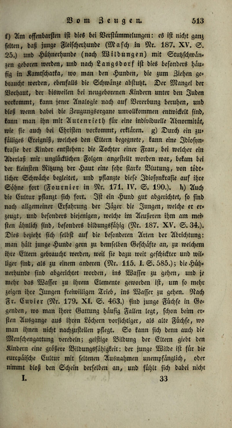 §. 303. SBemt bie Seugenben fiel? nicht tn ihrer ganzenT 9fatuc in bet grud)t wiebecholen, fo fyaben fte hoch ©in flu p auf beren Ortung: mit bem geben vererben bic ©Item nicht blop bic butd) bm begriff if>ccc ©attung, fonbern 511m Sf)eil aud) bie burd) if>cc eigene Snbivibualitdt beftimmte Dichtung beS £ebenS. $elvetiuS, s2ßeifa rb unb 2(nbere glaubten, bap bie 2fehnlid)feit bet Kinbet mit ihren ©Item weniger burd) Vererbung, als burd) ©rziehung, Umgang unb gleiche aupere Berhdltniffe verucfad)t werbe, aber in ber guten 2fbftd)t, überall bie greifjeit beS 9ftenfcf)en $u er* weifen unb jur @elbj!tl)dtigfeit aufzumuntern, entfernte man ftcf> bei biefer Behauptung hoch zu fet)t von ber Söahtheit. Sn bec Ztycit h<rt bie ?fbfunft auf unfern forperlichen unb geifiigen ©haraf* ter mehr ©influp, als alle aupere, materielle unb pfpchifd)e ©inwir* fungen. SSie bie verfchiebenett Ktnbec einer ©he unter ganz glei* d)em Berhaltniffe in ^)in(tcht auf ©onftitution, forperlidje Bilbmtg, Anlagen unb Neigungen oft gänzlich von einanbec abweichen, foge* hen auch ©igenthümlid)feiten, welche bie ©Item an ftd) felbft er* fennen unb vor ben Kinbern verbergen, ober bei ihnen verhüten wollen, gleichwohl auf fte über, a) ©6 vererbt fid> aber juvorberjb bec ©haraftec beS Körperbaues, ©eftd)tSbilbung, B3ud)S, garbe, unb eS bilbet ftd) eine frehenbe gamiliendhnlid)feit, befonberS wenn *£>cirathen unter Berwanbten öfters vorfommen. b) ©ben fo ver* erbt ftch bec allgemeine SebenScharafter, ben man unter ©onftitu* tion unb ©omplepion begreift, unb bie barauS ftd) ergebenbe geftig* feit ber ©efunbheit unb £)auet beS ßebenS: bie ftd)erfte 2fnwart* fd)aft auf ein h^h^ 2flter liegt in ber 2lbfunft von einer gamilie, in welcher ein fwhe$ ^ter rinheimifch i|I; in manchen gamilien ifl ein frühzeitiger £ob gewöhnlich, fo bap eS nur bisweilen bei gro- per Bericht einem ©liebe berfelben gelingt, ein !)ohcce$ Filter zu erreichen (9h. 107. ©♦ 259. fgg.). c) ©S giebt gamilien, welche mehrere butch ihren ©eifi ausgezeichnete bannet, berühmte @taatS= manner, ©chriftfleUer, Künftlec aufjuweifen h^hen, unb umgefehrt fommen gdlle vor, wo ^Dummheit ober Blobfinn auf Kinb unb KinbeSfinb [ich fortpflanzt (9h. 95. YIII. ©. 92.). d) ©s ver* erben ftd) nid)t fowohl Krankten, als KranfheitSanlagen; z* S5- bie Kinber von fpphilitifchen Bdtern werben nid)t fpphititifd) gebo=