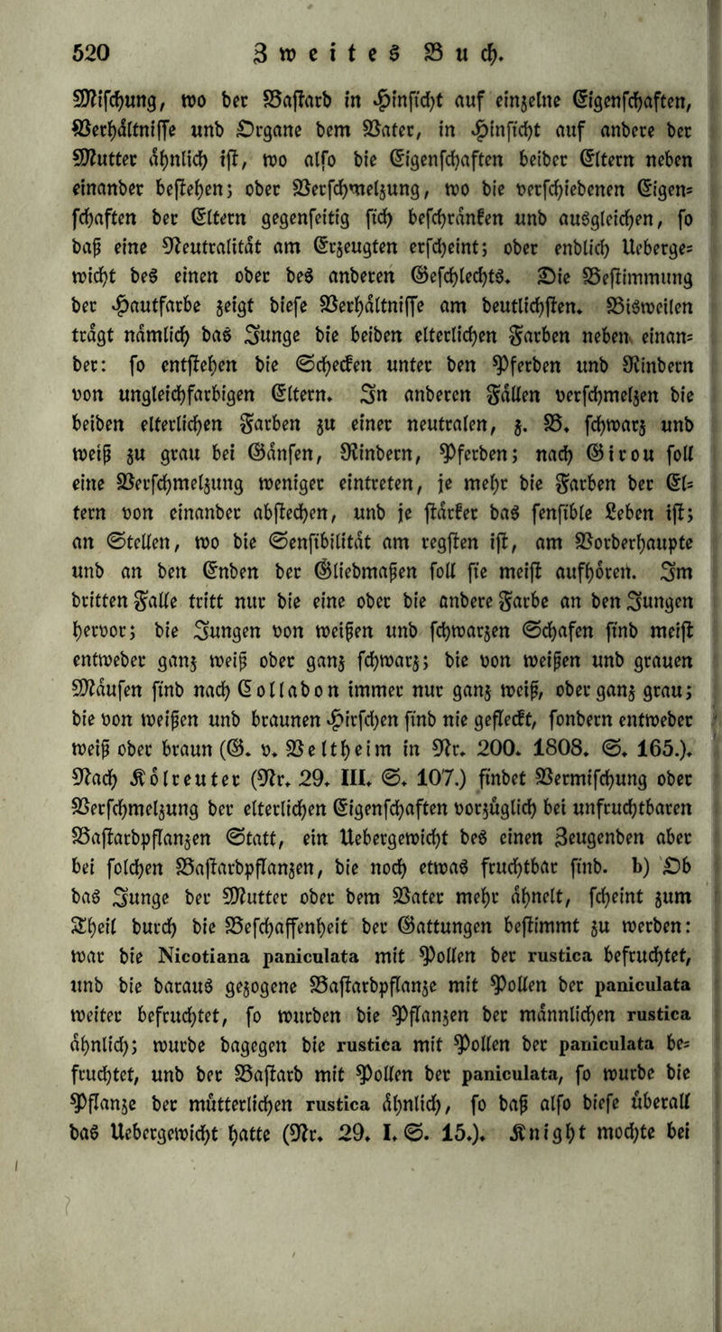 t>on Nicotiana major unb glutinosa waren gan; unfruchtbar; bie Pon Nicotiana rustica unb paniculata liefen fidf) burd) fremben Rollen befruchten, wdhrenb bet ihrige unf rdftig war; bte pon Dian- thus chinensis unb carthamus waren männlicher unb weiblicher ©eitS etwas zeugungsfähig (ebb* I* 0* 49* fgg*)* 3nt ©an;en et* hält bie^latur nur baS, was ihr entfpricht: was Unnatur gefdjaffen hat, ifi im 2lugenblicfe feineS CrntflehenS bem Untergange geweiht* §* 305. £)ie porzuglichflen Momente, welche bie Qualität ber fftachfommenfchaft beflimmen, ftnb a) Uebetefnftimmung ber $eu= genben SnbiPibuen* SDlan wählt zur Sucht unter $auSthieren bie gefum bejlenunbfchonflenSnbiPibuen, welche in $inftcht auf ©rofe, garbe k* gufammen paffen* 3fl eine zu grofe Undhnlichfeit ^wifchen 9ftann unb Söeib, fo erfolgt eine Ausartung, unb betgleichen kinber nennt 50 o Ifl ein (9lr* 84* 0* 18* 21*) SSaflarbe* Sie burchgreifenbfle Uebereinflimmung ifl aber innige Siebe: wenn bie Eltern gegen eins anber Abneigung haben, fo entgehen höfliche gornten, unb bie kin* ber ftnb weniger lebhaft unb Reiter; kinber ber Siebe ftnb geiflrei- cher, fchoner unb gefunber, nur barf man nicht nach einem tho* richten GruphemiSntuS bie unehelichen kinber überhaupt als kin* ber ber Siebe bezeichnen, benn tyn lehrt bie Erfahrung baS ©egen= theil* b) 33ei Shieren ifl bie gortpflanjung in einer unb berfelben gamilie Pon guten golgen: bie Vermengung ber petfehiebenen SKa* cen bewirft nach 33ojanuS, wenn fte eine Seit lang fortgefefct wirb, bei *Pferben eine allgemeine Ausartung. 23ei Sftenfchen mag bieS im körperlichen wohl auch gelten: aber wo bie gortpflanjung immer nur auf einen engen kreis befchtänft ifl, entfielt leicht Grinfeitigfeit unb Mangel an fyotym, geifliger Ofagfamfeit* 2)ie Verbinbung naher Verwanbten ifl bei bem Sftenfchen naturwibrig: baS Getrennte foll oereint werben, unb nur in fold)er Vereinigung ifl eine war* mere Siebe unb eine frdftigere 9lachfommenfchaft möglich* 0o ifl benn auch bie Verbinbung zu naher Verwanbter bei allen eblern Golfern als ein Verbrechen, als Vlutfchanbe bezeichnet worben, ba fte bie Verhdltniffe ber gamilie als etwas ^eiliges betrachteten* S5ci ben VJuhammebanern bagegen wirb fte nicht flreng beflraft, unb bei ben guranen ifl fte häuftg, fo wie auch bei benkaraiben betSDlamt feine Tochter ober feine ©chwejler heua*het (9lr* 62* II. ©* 142*)*