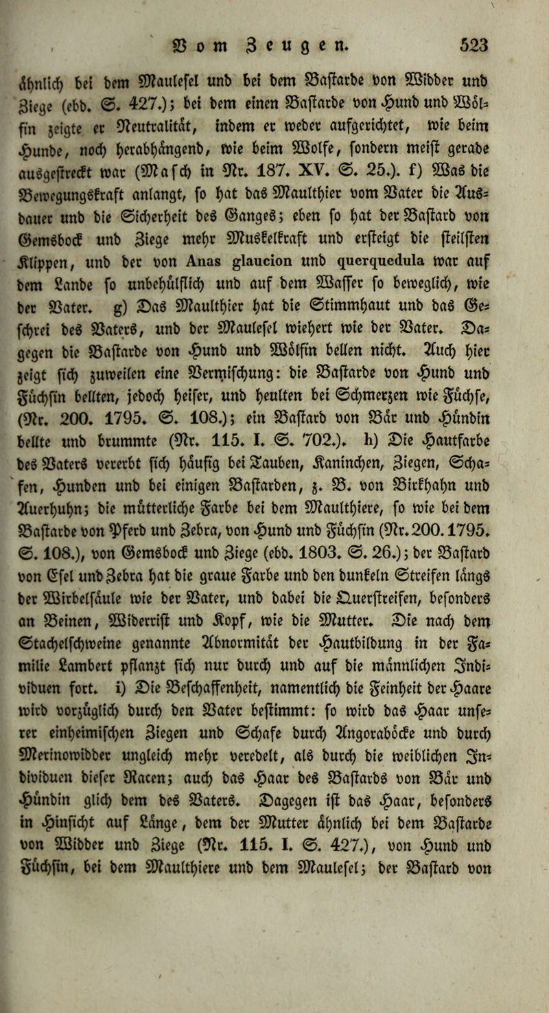 bet ftbirifcben unb engUfc^cn 2fpfelblutt>e Diel ober wenig Rollen t>on enbern 2frten gut SScfrucbtung nehmen, bie SSajiarbe waren immer mehr bem Sftutterffamme «bnticf> (9fr. 184* XII» ©. 97»); wenn er bagegen bie Slawen eineg. SDfrnbelbaumeg mit Folien Don $Pftr* ftcbbluthen betreute, fo errett er 3>ftrftcbe unb 50g aug ihnen 9)ftrftcbbdume (9fr. 181» 1820» ©♦ 90»). ©in gefehlter ©art= ner in Äoniggbetg, $err ©enff, befruchtete bie 23lüthen beS rotben ©ommercalDillapfelg mit Folien Don fünf oetfcbt’ebenen 2Cepfc(- forten; bie gtttebte ber baraug gezogenen S3ajfarbbdume waren Der* fchieben: bie Don 2öinterfutgflielcben hatten ©onftjfeng unb ©efd)mac£ bet Sftutter, bie Don SSorgborfent hart™ ©onftfteng unb ©efebmaef Dom S3ater; bie Don ber englifcben ©atoline Dereinten garbe unb ©ejfalt ber Butter mit ©onftfleng unb ©efebmaef beg 23aterg; bie Dom ©liagapfel batten blof bie garbe ber Butter, bagegen ©effolt, donftflen^ unb ©efebmaef beg SSaterg; bie Dom $olgapfel enblicb waren fowobt in bet gorm alg im ©efebmaefe mehr ber Butter ähnlich* 9flan bat mebt Tfebnlicbfeit mit bem 23ater gefunben bei ben SSaftarben Don ©tieglifc unb Seifig / Don 3eiftg unb ©tunling (9fr» 171. XXXII» ©» 264») Don Sitte unb gretteben nach 2e= wig, Don ©teinboef mit 3tege nach 2öattewpl; mehr ^ehnlicb* feit mit ber SDfrtter bei SSaftatben Don ©ingfebwan unb ©ang (duDier 9fr. 179» XII» ©* 119»), Don Siegenbocf unb fWerinos febaf nach 3? i b b e u. f» w» Snbeffen ftnb bieg gum ^beii nur ein= gelne Beobachtungen unb eg febeint, alg ob bei Rieten bie 9fr tut ber geugenben SnbiDibuen mehr ©tnflujj auf bie Beffimmung ber Qualität ber Sungen batte: $umpbre9$ bemerfte, bafj bie 3un= gen ber 2(ncong halb mehr bem Batet, batb mehr bet Sfritter gli= d)en, eg mochte ftcb nun ein männlicher 2(ncon mit einem weiblichen ©ebafe, ober ein weiblicher mit einem UBibbet begattet haben (9fr. 172. 1813» ©. 88»); bie Bajfrtbe, welche ein $unb mit einer 5öolftn gegeugtbat, ftnb balb mehr ber fOZutter ähnlich (59?a fcb tn 9fr. 187. XV. ©. 32»), balb mehr bem Später (©eofftot? in 9fr. 179. IV. ©♦ 102»)» Socb ift auch bie SnbiDibualitdt nicht immer bag Beftimmenbe, benn eg fornmen auch bie Derfcbiebenen Betbalf- niffe in einer Brut gugleid) Dot: fo waren Don ben 5 Summen ci= ner Sfabenfrdbe unb einer 9frbelfrdf>e 2 fd;watg wie ber Batec, 2