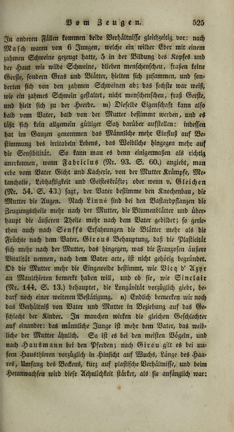 Ähnlich bet bem 50?autefel unb bet bem SSaftarbe von Söibbec unb 3tege (ebb* @* 427*); bet bem einen 95aftotbe von $unb unb 2öols ftn geigte ec Neutralität, tnbem ec Weber aufgertchtet, wie beim £unbe, noch herabhdngenb, wie beim 5Bolfe, fonbecn meijb gerabe au$gefrrecft war (SNafcb in Nr* 187* XV* ©♦ 25*). f) 9Baö bie 93ewegung$fraft anlangt, fo tycit baS SNaulthiec vom 93atec bie Au6s bauec unb bie (Sicherheit be$ ©ange6; eben fo fyat berSSaftarb von ©em$bocf unb Stege mehr SNuSfelfcaft unb erfteigt bie jieilffen Klippen, unb bec von Anas glaucion unb qucrquedula War auf bem Sanbe fo unbehülflich unb auf bem SSaffec fo beweglich, wie bec 93ater* g) Sag SD?aultb>iec fyat bie ©timmhaut unb bag ©es fcbret be$ 93ater$, unb bec SNaulefel wiehert wie bec 93atec* Sas gegen bie SSaftacbe von $unb unb 5ö6tftn bellen nicht* Auch hier geigt ftd> guweilen eine 93ermifchung: bie SSaflacbe von $unb unb güchftn bellten, jebodf> Reifer, unb heulten bei ©chmergen wie güchfe, (Nr* 200* 1795* ©♦ 108.); ein SSaftarb von 95dr unb $ünbin bellte unb brummte (Nr* 115* I* ©* 702*)* h) Sie Hautfarbe be$ 93ater$ vererbt ftch hduftg bei tauben, Kaninchen, Stegen, ©cha= 'feit, $unben unb bei einigen SSaftarben, j* 95* von S5icff>a{>n unb Auerhuhn; bie mütterliche garbe bei bem Ntaulthiere, fo wie bei bem 93aftarbe von $Pfetb unb Sebra, von $unb unb güchftn (Nr* 200.1795* ©. 108*), von ©emSbocf unb Stege (ebb* 1803* ©* 26.); bec 93aj!arb von (5fel unb 3ebca b>at bie graue garbe unb ben bunfeln ©tceifen längs ber 5Birbelfaule wie ber 93ater, unb babei bie £luer(treifen, befonbecS an 95einen, SBiberrijf unb Äopf, wie bie Nhttter* Sie nach bem ©tachelfchweine genannte Abnormität ber $autbilbung in ber gas milie Sambert pflangt ftch nur bucd> unb auf bie männlichen Snbis vibuen fort* i) Sie 95efchaffenf)eit, namentlich bie geinheit ber $aare wirb vorzüglich burch ben 93ater bejlimmt: fo wirb ba$ #aac unfes rer einheimifchen Siegen unb ©d)afe burch Angorabocfe unb burch Sfterinowibbet ungleich mehr verebelt, al6 burch bie weiblichen Sn* bivibuen biefer Nacen; auch ba$ $aar be$ 93aftarb$ von 93dr unb $ünbin glich bem be$ 93ater$* Sagegen ifi ba$ *£>aar, befonberS in $inftcht auf 2dnge, bem ber SNutter dhnlich bei bem 93aftarbe von Söibber unb Siege (Nr* 115* I* ©. 427*), von $unb unb güchftn, bei bem SNaulthiere unb bem fNaulefel; ber 93aj?arb von