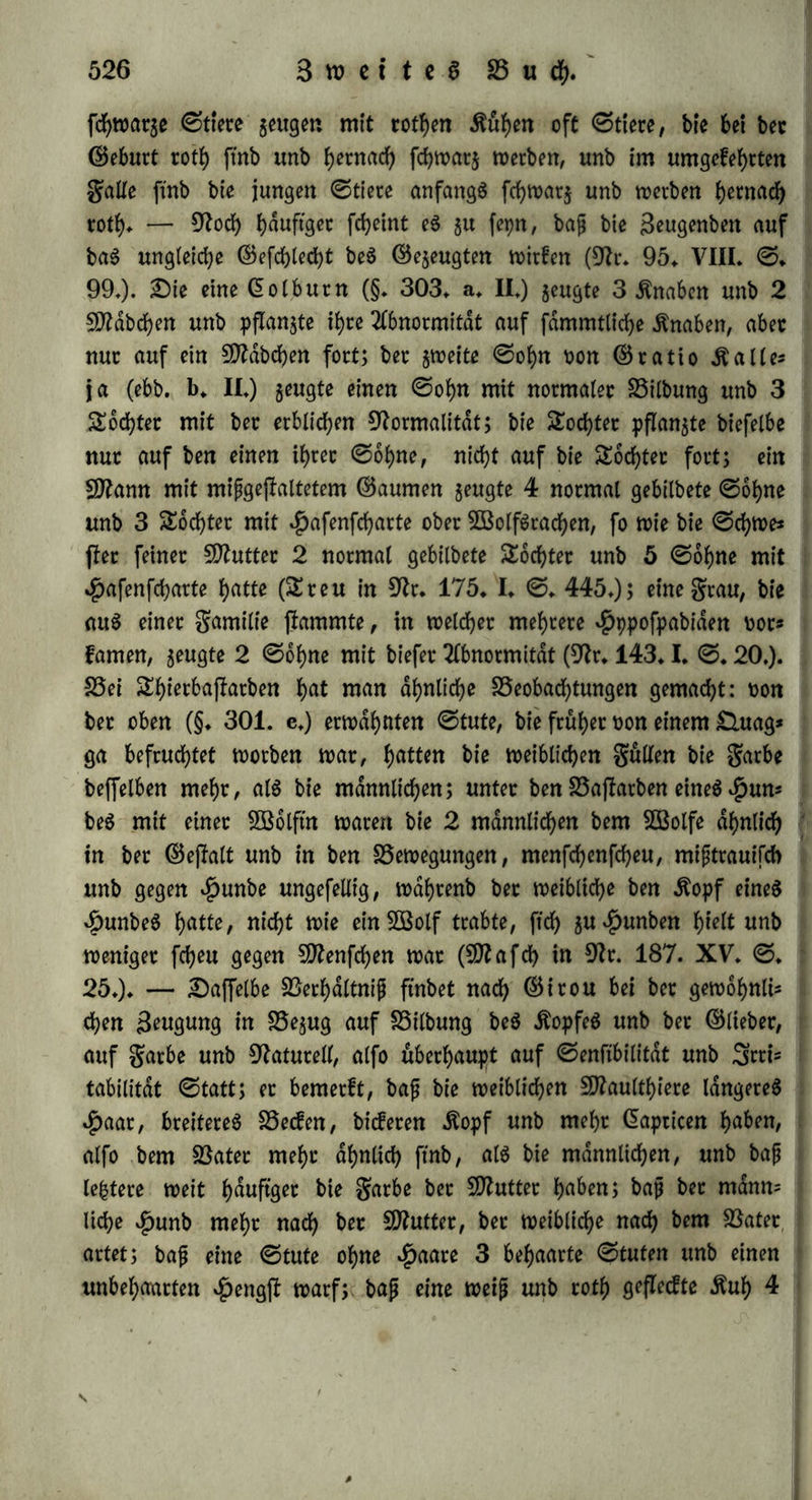 3iegenbo<f unb CDtetinofchaf hat nach 9ß i b b e an #alS, Stuft, 9tu-- tfen unb ©eite bie 5öolle bet Butter, an bem v£)intertopfe unb ben Seinen bie $aate be$ BatetS, unb an Botbetkopf, $reu$, ©chen= fei unb ©d)Wan$ einen Stittelfchlag Don paaren* k) Sie ©eftalt be$ ÄopfeS, welche bet Rieten Dot$uglich butch ba6 Berhdltniß bet greß* unb ©etudhorgane beftimmt wirb, pftanjt ftdf> t>orgügtidf> Dom Sätet fort: fo bei ben £au6tl)ieten überhaupt unb bet ben £5aftat= ben Don gafan unb $enne, ^>ertf>at>n unb ©nte, Anas glaucion unb querquedula, ©fei unb 3ebra (9ir* 179» XL ©. 237») $Pfetb unb S^bta, $unb unb 506lfm, $unb unb güchftn, Siegenbock unb Sterinofchaf, unb bei 5D2aultb)ieren; bei einem Baftatbe Don ^unb unb SBolftn fab inbeß 5D2 a f df> auch ben Äopf nach bet Butter ge= bilbet. Set ©chnabel ift bem be$ BaterS gleich bei bem Bajiarbe Don ^etlhahn unb ©nte, bagegen bem bet Sftutter bei bem Baftatbe Don Setft'g unb #dnfling$weibchen (9tr* 171* XXXIL ©* 264*)«. Sie Sbten ftnb meift wie beim Batet, ndmlicb bei bem Sttaulthiere, bet bem Baftatbe Don ©fei unb 3^ta, Don $Pferb unb 3ebra, Don genbock unb Btetinofchaf, Don $unb unb güchftn; fte ftnb bet bem Baftatbe Don ©fei unb 3*bta wie bei bet Sttuttet; unb galten ba§ Mittel bei bem Sftaulefel* I) Sn pfpchifcher ^inftcbt ift bet mütterliche ©influß übetwiegenb: ba$ 5D2aultf>ier hat bie Lebhaftigkeit bet But- ter, unb Dermoge betfelben ift eS benn auch einet größeren mornen* tanen Ätfttengung unb hohlen «ftraftaußerung fähig, als bet ©fef, mit meinem eS bie ÄtSbauet, bie auf beharrlicher StuSkelkraft be= ruht, gemein hat; eben fo ift bet Btaulefel plump unb trage, bet Saftarb Don ©fei unb 3ebra feht ungelehrig, bet Don $unb unb 5Bolftn un^hmbat (^>alla6)* Saß bie ©eelenkrafte befonberS Don mütterlicher ©eite ftammen, fcheint bet ©ptachgebtauch in bem 2CuS= btucfe Stutterwih anerkennen; ©inclait (9tr* 144* ©* 13.) macht einige geiftteiche grauen nahmhaft, welche ben gamilien, in welche fte ftch Derheiratheten, ein regeres geiftigeS Leben mitgetheilt haben follen unb giebt namentlich bie ©tammmutter bet Talente in bet gamilie $itt an* Bisweilen feigen bie thierifdhen Baftatbe mebt Ähnlichkeit mit bem Batet; bie Don bem £unbe unb bet 5B6lftu, welche Star olle beobachtete, waren fo $uthultch, wie *J)unbe, unb zeigten nut beim gleifchfteffen ©puren Don B3ilbheit*