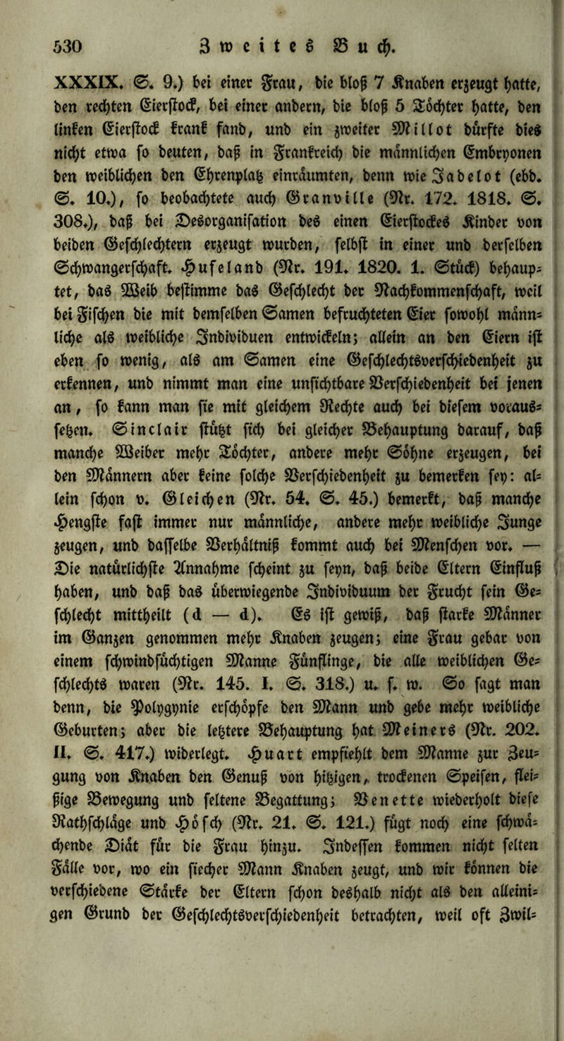 bie be$ weiblichen ©efchlechtS hingegen butd; feuchtet (Etbteich, tid £)üngung, fiatfe Vebecfung beS 0antenfornS unb Mangel an 2id;t (9fr* 139* III* 0* 342)* Die weibliche Pflanze würbe bisweilen hermaphtobitifd; (ebb. 0* 345*), ober auch männlich, wenn man mehr Sicht unb SÖßdrme auf fte einwitfen lief, ober wenn auf feuchte falte Witterung trocfene Sßarme folgte (ebb* 0* 348.); bocf> war bieS nicht allgemeingültig, bemt wenn männliche Pflanzen im Treib* häufe in Trocfenheit unb Sicht gebracht würben, fo entwicf eiten fiel) weibliche Vlüthen auf ihnen (ebb. 0* 349). S3ei Monocijlen war Trocfenheit unb Sicht bem Männlichen, geuchtigfeit unb Düngung bem leiblichen forbetlich, gpnanbtifche £id;ogamie trat befonberS heroor, wenn auf 9fegen ffarfe £i£e folgte, anbrogpnifche £)icho* gamie unb homogamifchet ^ermaphrobitiSmuS hingegen in (Schatten unb geuchtigfeit, überhaupt war in ber Mitte beS SBinterS bie weib* liehe, in ber Mitte beS 0ommerS bie männliche £)iocie, im An* fange beS grühiahrS bie anbrogpnifdhe unb am (Enbe beS $erbffeS bie gpnanbrifche £>id;ogamie, zu Anfang unb zu (Enbe beS (Som- mers aber ber h^mogamifche $ermaphrobitiSmuS überwiegenb (ebb. 0. 351 — 356). 2fud> Änight beobachtete, baf Söaffermelonen bet hoh^ Temperatur nur männliche, ©urfen bei nieberer Ternpe* ratur blof weibliche Vlüthen trugen. £)iefe (Erfahrungen entfpre* chen unfern 21nfxcf>ten beS ©efchlechtScharafterS, ba bitrch oermehrte (Erpanfton unb Verflüchtigung baS Männliche, burd? überhanb nef)= menbe Cwntraction unb innerliche Vilbung baS leibliche hecü°rge= rufen wirb; im Allgemeinen bezeugen fte aber, wie wenig bie ©e= fd)lechtlid)feit im 5öefen beS ©ewdchfeS liegt, wie fte vielmehr als ein zufälliges Attribut hinzutritt* ^Dagegen bei ben höheren Thieren unb beim Menfd)en tff ber ©efdblechtScharafter zu tief begrünbet, ZU burchgteifenb unb mit ber 3>nbioibualitdt zu innig zufammen* hdngenb, als baf er, nachbem baS inbioibuelle Seben fd)on begonnen hat, erfi butd; äufere Momente bejfimmt werben füllte. 9fad; A Hermann (9fr. 58. 0. 53* fgg.) h^t bet (Embtpo anfangSnoch fein befonbereS ©efdjlecbt, unb et wirb fpdterhin weiblich, wenn ber gruchtjfoff fo reichlich ijf, baf er nicht genug 0auerffoff ftnbet, um oollfommen zu gerinnen; männlich aber, wenn burch einen Ueber* fchuf oon 0auetjfoff bet gruchtfloff härter unb feffet wirb* 9fad;