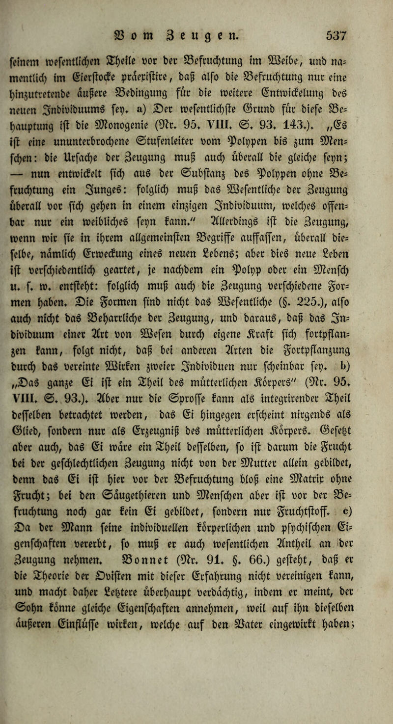 Berhdltnijj ungefähr binnen 15 Sauren in einem Dorfe, binnen ei= nem 3ahte in einer mittleren ©tabt, binnen 4 Monaten in einet ©tabt oon 50000 ©inwohnetn, binnen einer Söocfye in einer ©tabt t>on 200000 ©inwohner, binnen einem £age in einem ©taate oon 10 Millionen: fo würben am 1* 1816 in ber pteugifchen Monarchie 556 SÄabchen unb 587 Knaben geboren, ba« Berl)dlt= nig war alfo 1 : 1,0557* Da auf ber ©rbe ungefähr 633 $D£il= Honen 50?enfcl?en leben unb in jebet ©ecunbe ungefaßt 51 9tten= fd)en gezeugt werben, fo kann man rechnen, bag binnen einet ©e* cunbe 25 SD?dbcf>en unb 26 Knaben gezeugt werben. 3Bit oetftnm liehen un« in biefer Botjlelfung bie Harmonie in bet gefammten SWenfdbbeit, ba« Bejlimmtwerben je'oe« einzelnen Dafepn« burd) ba« Berf)dltnig jum ©an$en, bie ©paltung ber ©attung in bie beiben ©efd)led)ter, welche einanber gegenfeitig bebingett unb bmwttufen. 9Man konnte fagen, biefe 3nhl ergäbe ficf> au« ber fogenannten B$ahtfd)einlichkeit«recbnung, wie etwa beim SButfelfptele, bie ein= 5elnen 5öurfe mögen noch fo glücklich ober unglücklich fepn, am ©nbe boch nur eine SDiittelsahl fid) ergiebt, wenn man nur lange genug fort wirft. Allein abgerechnet, bag bie 5öahrfcheinlid)keit6= rechnung felbfb auf einem hohlen ©runbe beruht, ber jenfeit ber Berechnung liegt, fo kommt fite hier nicht in Betracht, ba bei bem Sftenfchen nicht eine gleiche 3^ Mn Snbioibuen beiber ©efd)led)ter ift, fonbern auf 100 9JMbd)en 104 ober 105 Änaben kommen, unb ba bei jeber Shiergattung ein eigentümliche« Berhaltnig t>or= kommt, welche« $♦ B. beim 9?ebhuhne wie 3 : 4, beim $au«huh~ ne wie 12 : 1 ifi (ogl. §♦ 204.). $öenn nun bet ©runb aller einzelnen ©efd)lechtlid)keit barauf beruht, baß ber Begriff ber ©at= tung in ber gorm eine« polatifd)en ©egenfafce« ftch verwirklicht, fo bag eine beflimmte Proportion im ©anjen aufrecht erhalten wirb, fte mag nun in einzelnen Daumen ober $u einzelnen feiten noch fo wenig erkennbar fepn, unb wenn e« gleichwohl keine &dufd)Uttg «ft, bag bie oben angegebenen Berhdltniffe ber Snbioibuatitdt (d — i) auf bie Beftimmung be« ©efdjlechte« ©influg h^^n/ fo ergiebt ftch batau« nothwenbig, bag bie Snbwibualitdten felbft burd) ein orga- nifd)e« Berhaltnig ber ©attung gegeben werben, unb bag fomit bie einzelnen Btenfchen Drgane bet 9flenfd)hßit ftttb.