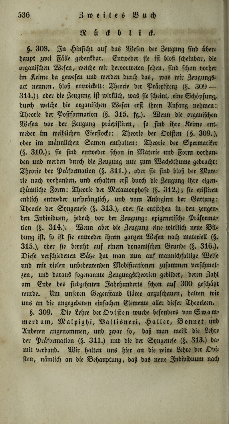 m u <f b l i cf« §« 308» Sn #inftcht auf tag Söefen bet Senkung ftnb über* haupt $wei $dl(e gebenfbar« ßntweber fte ift blof fcheinbat, bte otganifchen gefeit, welche wir tyrnwctceten [eben, ftnb fchon t>orb>er im Meinte ba gewefen unb werben burch bag, wag wir geugungg* act nennen, bloß entwicfelt: S^ectte bec sprderijtenj (§« 309 — 314*); ober bte Saugung ift wtcfltdf?, wag fte fcheint, eine ©chopfung, burch weiche bie otganifchen 5ßefen erfl ihren Anfang nehmen: Theorie ber $pofiforntation (§. 315* fg«)« Söenn bie ergangen 5öefen not ber 3^ngung präepiftiren, fo ftnb ihre Meinte ent- Weber im weiblichen (Sierftocfe: £h*otie ber Öbiflen (§« 309,)/ ober im männlichen ©amen enthalten: S^otie ber ©permatifer (§« 310«); fte ftnb entweber fchon in Materie unb $orm oorhan* ben unb werben burch bie Swgmtg nur sum SÖBachgthume gebracht: Sh^rte ber Sprdformation (§♦ 311«), ober fte ftnb bloß bet Sttate* tie nach oorhanben, unb erhalten erft burch bie Seugung ihre eigen* thumliche $otm: &heotie ber SDbtamorphofe (§« 312*); fte eriftiren enblich entweber urfprönglich, unb oom Anbeginn ber (Gattung: Theorie ber ©pngenefe (§« 313*), ober fte entgehen in ben jeugen* ben Snbtoibuen, jeboch t>or ber Seugung: epigenetifche ^Prdforma* tion (§♦ 314«)« 3öenn aber bie Beugung eine wirfltch neue Bil* bung ift, fo ift fte entweber ihrem ganzen SBefen nach materiell (§♦ 315«), ober fte beruht auf einem bpnamifchen ©runbe (§« 316«)» £)iefe oerfchiebenen ©d|e h<U man nun auf mannigfaltige Söetfe unb mit oielen unbebeutenben fDZobiftcationen 5ufammen oerfchmol* 5en, unb baraug fogenannte Seugunggtheorien gebilbet, beten 3ahl am (Snbe beg ftebjehnten Sahthunbertg fchon auf 300 gefchdfct würbe« Um unferen ©egenftanb fldrer anjufchauen, ha^en wir ung an bte angegebenen einfachen Elemente aller biefer Sheorteen. §« 309« 2>ie Sehre bet £) oi ft en würbe befonberg oon©wam* merbam, SÜftalpighi, Balligneri, fallet, Bonnet unb Tfnberen angenommen, unb §war fo, bafj man meift bie Sehre ber ^)raformation (§♦ 311«) unb bie ber ©pngenefe (§♦ 313«) ba* mit oetbanb« 2ßir ha^n ung hiec bie reine Sehre bet £)oi= flen, nämlich an bie Behauptung, bajj bag neue Snbioibuum nach