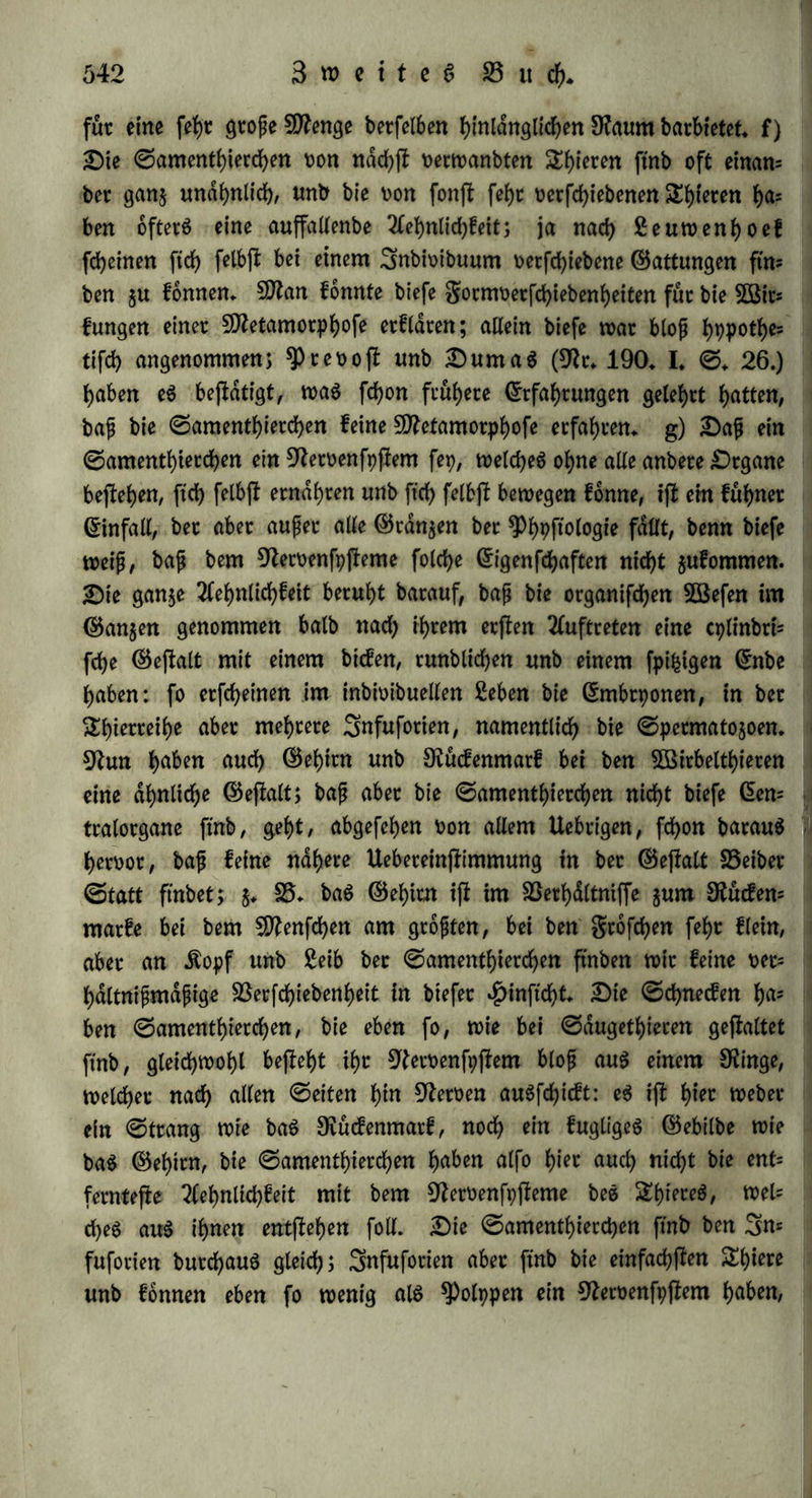 sJttipgeburten sut* 5öelt fornmen (9?r, 11, ©, 82.); auch follett fte fdjon bag Naturell bet Spiere haben, $u welchen fte fidf> auSbilben, J, 35, bie ©amenthierchen be$ ©djafeS follen fdfjon in beerben bet= farnmen leben, was inbep reo oft unb Duma6 (9Zt. 190, I, ©. 185,) nicht gefehen ha&*n wollen, 2lnbere nahmen noch eine Umwanblung an: fo follten nach Seuwenhoef bte menfchlichen ©amenthierchen blop in bcn gruchthalter fommen, etjl buccf> 9tte= tamorphofe witflichen Sftenfchen werben, aber auch ftch hauten, begatten unb gebaren (9?r, 95, VIII, ©, 537,), 9fach reo oft unb Duma$ ftnb fte blop bte 9teroenfpftente, welchen in ben Stern plaftifche unb irritable Drgane anwachfen, 9?ad; ben ^)anfpermi= ften aber ftnb fte blofj bte Slemente, •—• a) Dajj ber ©ante uber= haupt nicht baS allein wefentlid>e Moment ber Beugung ijt, geht 5uoorberjt barauS h^toot, bap auf ben niebeten ©tufen ohne ihn butch etnfame Beugung bic gortpflanjung oot ftch gehen fann: eine ©amenfeuchtigfeit fann hier nidjt erwiefen, fonbern blop willfurltch angenommen werben, um bie eine ^ppothefe butch bie anbere 31t behaupten, S6 ergiebt ftch ferner aus ber 3lehnlichfeit ber gtud)t mit ber Butter: ber Sfel erzeugt mit ber ^Pferbejfute feinen Sfel, fonbern ein 50^aultb)ier, fagt man, bie mütterliche Nahrung bewi'rfe biefe Umwanblung, fo erwiebern wir, bap feine 33ecfchiebcnheit ber Nahrung ben ($attung$d)arafter 3u oetwifchen oermag (§* 309, c). b) Die 2hatfad)e, bap B^ugungSfraft unb ©amcnthierchen gleicht tig beobachtet werben, lapt ftch, wie fd)on Spönnet bemerfte, eben fo gut bahin beuten, bap bie BeugungSfraft ©amenthierchen hetoor= bringe, als bap bie ©amenthierchen bie BeugungSfraft oerurfachen, 3m SOßeine ftnben wir feine Vibrionen, wohl aber in ben batauS entftanbenen Sfftg: batauS folgt aber nid)t, bap bas 5Befen beS SfftgS in ben Vibrionen bejiehe, unb bap beren Betritt ben Söein 3um Sfftg mache, $öit h^en eS (§, 90, f, 208,) nach bet 33er= gleichung mit anberen Shatfac^en wahrfcheinltch aufgeftellt, bap in golge ber männlichen BeugungSfraft Sercarien im ©amen ftch bilben, unb ftnben feinen ©runb, biefe 2fnftd)t aufjugeben, c) Die ©amenthierchen leben im ©amen, ftnben alfo f)kt k)u 9taf)vung: cS bebarf neuer $ppothefen, um su etflaten, warum fte ftch biefer Nahrung nicht entwicfeln fonnen, fonbern ba^u einer anberen