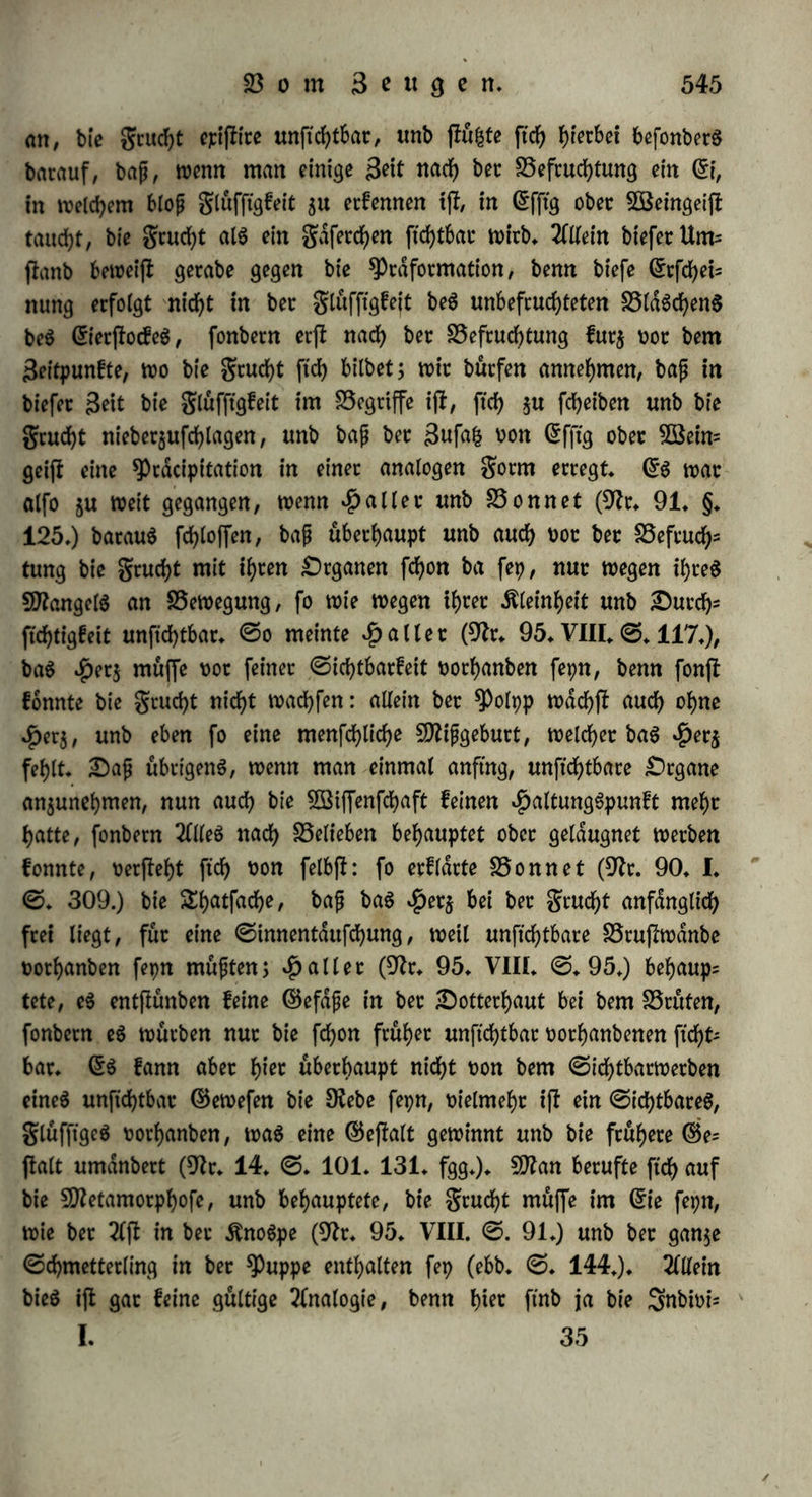 am alletwenigften ein$ fepn. 2(ußetbem haben wir (§. 306. m.) auch gefehen, baß bcc 9ttann bie ©enftbilitdt bergrucflt weniger be* ftimmt, al$ b«$ 5Beib, unb e§ ift fdf>ort beSfyalb unwahrfcheinlich, baß ber 9)?ann ba$ 9frroenfpftem geben foll; überhaupt aber ftimmt e$ mit unfeten SSegriffen nicht uberein, baß ber £)rgani$mu$ au$ folgen einzelnen 3!()eUen jufammenwachfen follte. h) Blicfen wir aber auf bie Sfyatfacfyen ber Befruchtung, welche bie Erfahrung un$ fennen gelehrt hat, f° ftnben wir ttfrgenbö einen ©runb für bie 2fn= nähme, baß bie ©amenthierchen ju (£mbtponen würben. 9frich©pal= lanjani (9fr. 16. ©. 179.) würben bie grofcheiet eben fo gut befruchtet, ber ©ame mochte ihre helle ober ihre bunfele ©eite be= rühren: gleichwohl erfcheint ber Gfmbrpo nur an biefer ©eite, mußte fleh alfo wenigftenä nicht fo leicht unb fo fd)nell h^en auSbilben fonnen, wenn ber ©ame an bie anbere ©eite angebracht worben war. 9iut einmal fonnten 9) reo oft unb £)uma$ (9fr. 190. II. ©. 133.) 3 ©tunben nach ber Befruchtung ©amenthierchen am grofeheie fehen, aber nur in bem umgebenben ©chleime, wa$ alfo gar nichts beweift. Beim befruchteten $uf)nereie ift x>or bem Brus ten bie 9tarbe compact, unb gar fein 9?aum Dorhanben, in welchen ba$ ©amenthierchen einbringen fonnte; in ben elften ©tunben ber Bebrütung locfert fle ftch auf, unb e$ entfteht ein Oiaum mit glüft flgfeit, aber Weber Seuwenhoef, noch irgenb ein neuerer Beobacf)= ter be$ bebrüteten (5ie6 ha* ein ©amenthierchen entbeefen fonnen, ba e$ boch jefct gewachfen unb oiel beutlicher ju fehen fepn müßte, al$ juoor. Erfcheint enblich ber Gfmbtpo, fo ift berfelbe burd-jauS unbeweglich; bieö fann nicht etwa für eine Betpuppung be$ ©a= menthiercheng erfldrt werben, benn ber (Smbrpo liegt frei in ber glüffigfeit, nicht in einer einengenben $ülfe, unb geigt bei ber 0fri* jung butchauS feine BewegungSfraft, wdhrenb bie ^uppe eines 3tos fecteS bei ber Sfrijung fleh bewegt. Gmblich hat ©pallanjani auf oerfdftebene 5öeife fleh überjeugt, baß auch ©ame ohne ©amen= thierchen befruchten fann (§♦ 287. c.). ©o fteht benn bie Sehre bet ©permatifer in gerabem 5ßiberfpturf)e mit ber Erfahrung. §. 311. £>ie Theorie ber ty rdformation, Gbolution, Snoo= lution, ober bie GrntwicfelungSlehre nimmt an, baß bie grucht oor ber Befruchtung prdformirt ift, baß bie fdmmtlichen Steile, welche