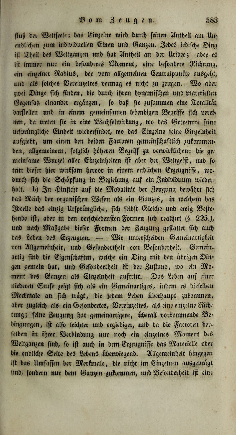 benn einanber gegenfeitig an, treten mit einattbet in BSecbfelwirfung, vergalten fid; J)levbet wie ©lieber eines einigen ©anzen, unb fei)3 ren burcb folebe Einigung zu ihrer utfprunglicben Ungetrenntheit zu* ruef» ?tlS ^Prototpp biefet Bkcbfelwitfung ernennen wir bie Elef= tricitdt an, benn ihre gunbamentalerfcbeinung befielt barin, baß fte ^Differenz ber Äotpet als ein fd)on ©egebeneS oorauSfeht; baß jwei folc^e berfd)iebene Äorper in BSechfelwitfung treten unb ftd> verei- nen ju einem bpnamifchen ©anjen, welches ben ©egenfa^ bon ^)o= fitivem unb 3tfegatwem in (ich [erlieft; baß enblid) btefe ©lieber t'h3 ren ©egenfafc aufzubeben unb gur urfptünglichen Einheit zutucfzu= febten (heben» 3m räumlichen £)afepn ber Körper neben einanber ijl foldje Bereinigung angebeutet burcb bie 2lbbafion; in bet chemi= feben ©pntbeft'S hingegen wirb fte zu einer gegenfeitigen 2Durd)brin= gung bet ©toffe, baS Dafepn beS Ungleidjartigen außer einanber wirb aufgehoben, unb eS tritt ein einiges, gleichartiges, ungettenm teS £)afepn auf» ©o erfolgt benn nun auch bie Beugung burcb 28ed)felwir£ung, fep eS bon Bkffer unb einem anberen Äorper (§♦ 322»), ober bon otganifd)en ©aften unb umfchließenbet 3öan= bung (§♦ 324»), ober bon leiblichem unb Mannlichern (§♦ 325*)» c) £)ie Statut ift bollfommene Sbentitdt beS Enbttdjen unb Unenb= lid)en, unb babet gleichzeitig fowohl Entfaltung bet Mannichfal3 tigfeit, als SKuctfebr zur Einheit burcb SBechfelwirtung» ©o ftnb benn auch in ben einzelnen Etfcbeimmgen beibe 8tid)tungen fiets mit einanber berbunben, unb eS ftnbet bloß ein relativer Un= tcrfdjieb Statt, je nachbem eine Pachtung entweber bie anfängliche, ober bie bothettfehenbe ijl. ©o fließen Magnetismus unb Ele£= tricitdt einanber in ftd), unb burchfreuzen ftd), baß man 3enen als eine ßdngeneleftricitdt, unb £)iefe als einen ShanSbetfalmagnetiS3 muS betrachten fann» ©o zieht jebe chemifche Betfehmtg ejne neue Berbinbung, unb jebe Mifcbung eine Trennung nach ftcb; ber d)e= mtfdje 9)roceß erfcheint als ©pntbejtS ober 2fnalpfiS bloß, jenaebbem bie Eine ober bie 2£nbere anfänglich ober überwiegenb ifl» 2fuf gleh d) e Söeife ijl bie Beugung Berfe^ung unb Bicchfelwirfung ^ugteid), jeboch fo, baß bei ber gefcblechtSlofen Fortpflanzung bie Betfefcung, bei ber gefdjlecbtlichen bie BSechfelwirfung uberwiegt»