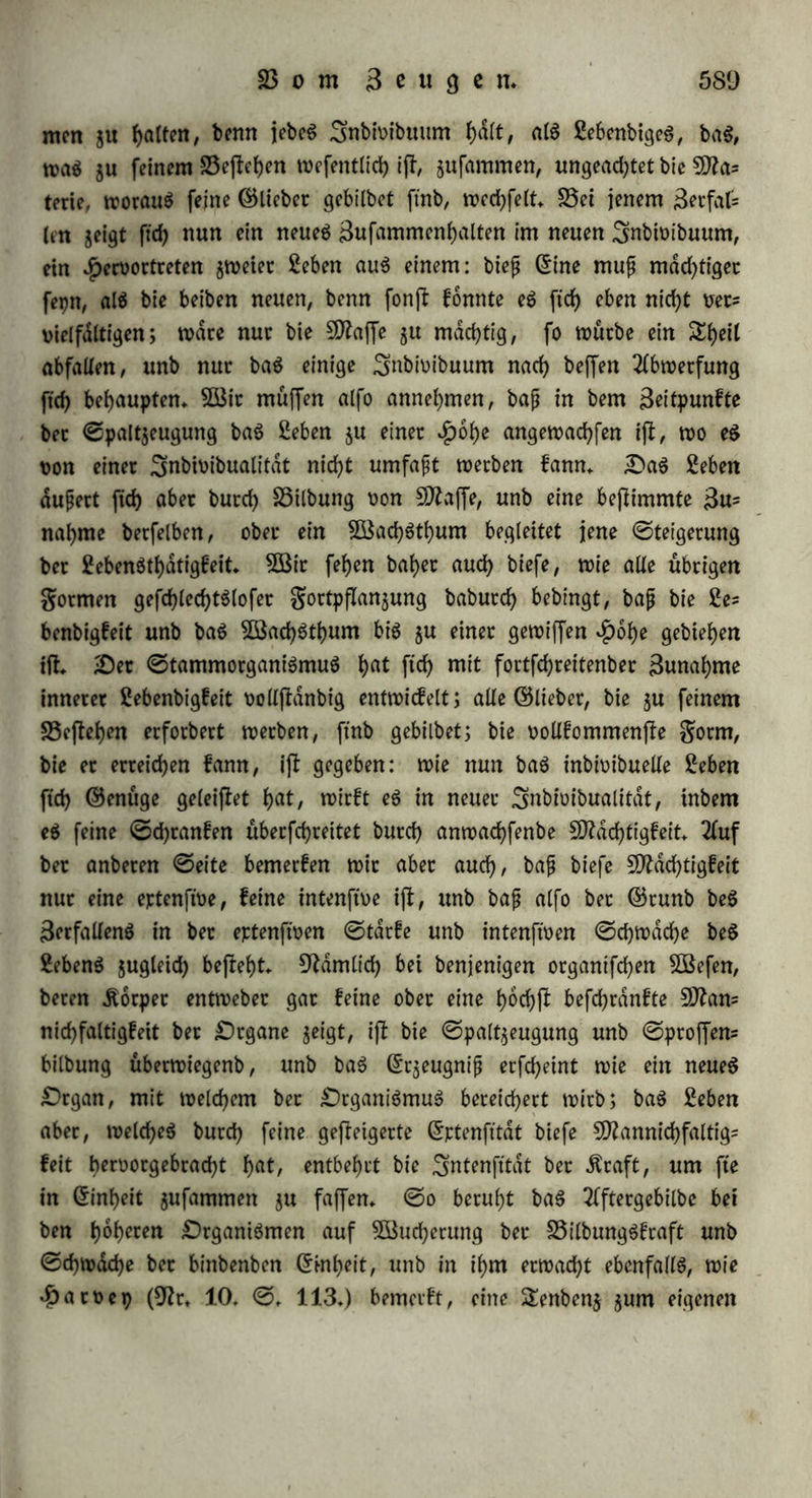 beg geugenben 3nbi»ibuumg, ja eg trieb geflefgert (§. 247. l>.), hu bem bei* lebenbige SSegriff ber ©attung in if)m wirffam wirb. 38enn bie Beugung fcfyon im plaftifcfyen Seben bie8£id)tung auf einUnenb= licpcg in ber Haltung bet ©attung barjlellt, fo fann ftc aud) nur bem enblid;en, materiellen Seben feinblid) fepn (§♦ 285. b. c.), ba= gegen bie ibeelle, uncttblicfye ©eite beg Sebeng nui* ffeigern (§♦ 248.): bag gnbwibuum felbfl wirb bie Unfferblicfyfeit inne, inbem-eg für bie Unjlerbticfyfeit feiner ©attung wirft. 3Bit fyaben bie ©attung alg ben ndcfyften ©runb beg Beugenben (§. 203. 230. 231.) unb alg bag, wag bie Stiebfebetn beg Beugeng in Bewegung fefct (§. 241. 242. 244. 263.), anerfannt; eben fo geigt ftd) bie 3ftad)t beg ©angen, fep eg bet ©attung ober beg gefammten otganifd?en $Keid)eg in ber 33ejlimmung ber grucfytbarfeit (§. 266. 268. b.), in ber 33ilbung ber Stuckt überhaupt (§. 302.) unb tijrer ©efctyefyu licfyfeit ingbefonbere (§♦ 307. k.), in ber Hemmung beg Augarteng (§. 289. d. e.) unb in ber £Kucffef)t »on altem Ungemeinen (§. 304.). Sßenn aber bag Snbioibuum nur bag £)rgan ber allgemein nen geugenben ^raft ijl (§♦ 229. c.), fo mufj eg auef) bie £htali= tat feineg Sebeng auf bag Ergeugnijj »ererben, benn bag £)rgan überhaupt beflimmt bie gorm, in welker bag Allgemeine alg ein SSefonbereg auggeprdgt wirb: wag bag 3nbi»ibuum burd) 35egünfli= gung ober burd) eigene Sfyatfraft in feiner wefentlidjen Entwirf elung gewonnen t>at, beffen fann aud) bie ndcfyfle ©eneration tf)eilf>aftig werben (§. 303. h.), unb wie burd) anfjaltenbe 3Birfung auf eine längere 9feif)e »on ©enerationen ein neuer Efjarafter beg ©tammeg befefligt wirb (§. 304. d.), fo fann aud) eine geiflige 3$et»ollfomm= nung ber ©attung im Saufe ber Beiten »ermittelt werben. £)en Hergang, bei welchem, wdl)tenb bag 3Befentlid)e »erfjarrt unb ftd) felbfl gleid) bleibt, bie Art beg Erfdjeineng, ober bie gorm, wed)= feit, nennen wir £D?etamorpf)ofe: ba nun bie gortpflangung eine gortbauer ber ©attung bei bem 3Bed)fel ber 3nbi»ibuen ijl, fo (Mt fte eine 3ttetamorpf)ofe bar, weldje wie jebe anbere, »orgüglid) auf eine t>of>ere Entwicfelung ber ©runbtage gerichtet ijl. §. 324. £)ie gefd)led)tglofe Beugung beruht auf bem 33or- bertfcfyen bet magnetifcfyen Entfaltung, unb ijl bie weibliche gorm, benn bag 3Beib ijl bag Urfptunglidje, mit bem ©angen inniger 3»s