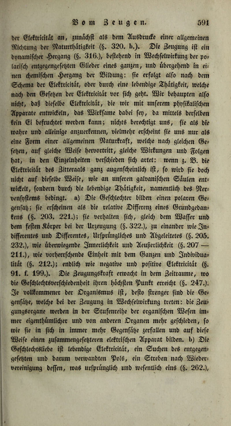 men ju galten, beim jebeS Snbivibttum ()d(t, als ßebenbtgeS, baS, was $u feinem 23ejkehen wefentlid) i(f, jufammen, ungeachtet bie Ma= terie, woraus feine ©lieber gebilbet ftnb, wechfelt» 25ei jenem Betfal's len geigt ftd> nun ein neues 3ufammenhalten im neuen 3nbivibuum, ein £ervortreten zweier £eben auS einem: bieß Sine muß mdd)tiger fepn, al$ bie beiben neuen, benn fonft konnte eS ftch eben nicht vet* vielfältigen; wate nur bie Maffe ju mächtig, fo würbe ein ^heil abfallen, unb nur baS einige 3nbivibuum nach beffen 2lbwetfung ftch behaupten» Mit muffen alfo annehmen, baß in bem Beitpunkte bet ©paltjeugung baS 2eben ju einer $of)e angetvachfen ift, tvo eS von einet Snbivibualitdt nicht umfaßt werben kann» £>aS £eben äußert ftd> aber burd) 23ilbung von Maffe, unb eine bejlimmte 3u* nähme berfelben, ober ein Mad)Sthum begleitet jene ©teigerung ber £ebenSthatigkeit» Mir fe(>en bähet auch biefe, wie alle übrigen gotmen gefd)lechtS(ofer gortpflanjung baburch bebingt, baß bie £e* benbigfeit unb baS Mad)Sthum bis ju einer gewiffen $ohe gebiehen ift» Oer ©tammorganiSmuS ha* ftd) mit fortfehreitenbet Zunahme innerer ßebenbigfeit volljHnbig entwickelt; alle ©lieber, bie $u feinem 95cflehen erforbert werben, ftnb gebilbet; bie vollkommen^ gotrn, bie et erreichen kann, ift gegeben: wie nun baS inbivibuelle £eben ftch ©muge geleitet wirkt eS in neuer Snbioibualitdt, inbem eS feine ©d)tanken uberfchreitet burd) anwachfenbe Mächtigkeit» 2luf ber anberen ©eite bemerken wir aber auch/ biefe Mächtigkeit nur eine eptenftve, keine intenfive ijk, unb baß alfo bet ©runb beS BerfallenS in ber eptenftven ©tarke unb intenfiven ©ehwdehe beS Gebens jugleid) bejteht» 9Mmlid) bei benjenigen organifchen Mefen, beren Körper entweber gar keine ober eine hochft befchrdnkte Man* nichfaltigkeit bet Organe seigt, i(k bie ©palt^eugung unb ©pro[fern bilbung uberwiegenb, unb baS Sr^eugniß erfd)eint wie ein neues Organ, mit welchem ber Organismus bereichert wirb; baS £eben aber, welches burd) feine geweigerte Stfenfttdt biefe Mannigfaltig* feit hervorgebrad)t fyat, entbehrt bie Sntenfttdt ber Äraft, um fte in Sinheit jufammen ju faffen» ©o beruht baS 2lftergebilbe bei ben höheren Organismen auf Mucherung ber 23ilbungSkraft unb ©d)Wad)e ber binbenben Sinheit, unb in ihm erwacht ebenfalls, wie 'fparvep (9?r, 10» ©» 113») bemerkt, eine Senbenj sum eigenen