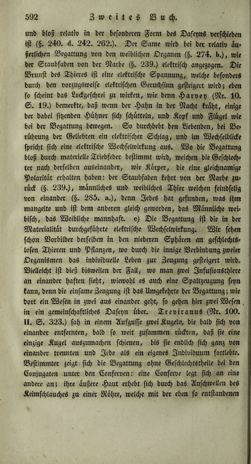 SSeftehen auf hoffen beg ©tammorganigmug. Die beiben 9?td>tun- gen beg Sebent (§* 320*) ftehen alfo bei bet ©paltjeugung unb ©ptoffenbilbwtg in ungleichem SöerhaltnifTe; bet Drganigmug ftrebt bie ihm mangelnbe SOtonichfaltigfeit b«cd> SSilbung meuteret ©lie= bet 511 erreichen, aber et jetfdllt, weil bie Totalität in i^m nod) auf einet ju niebeten ©tufe fleht, um eine fotd>e §Jflannichfaltig= feit beb>ectfd>en §u fonnen, bag ©rwachen beg ©egenfafceg ift nur momentan, unb an feinet ©teile tritt halb wiebet Ausgleichung unb Snbifferenj ein. Da, wo bie Beugung burch Äetmforner vermittelt wirb, ftnb fdjon mehr mannigfaltige, ungleichartige ©ebilbe im 3>n= bioibuum vereint, unb wag tyet $u neuer 3nbtoibualitat ftdf> enP riefeln foll, mu{j utfptünglich rneht gefchieben, unb mehr ein befon= beteg ©rjeugnif fepn* 9h>ch mehr ift bieg bet galt ba, wo ein ©i gebilbet wirb, weicheg vom Anfänge an noch weniger alg ©lieb beg ©tammorganigmug auftritt* §* 325. S3ei bet gefchlechtltchen Beugung ift A) bie elef= trifche 5öechfelwirfung bag Söothettfchenbe* *^atoep ahnete bie Analogie mit bet ©leftricitat, ungeachtet ihm biefe noch faft gan$ unbetont mar, inbem et fagte: „wie bet aug bem Ätefel fptuhenbe gunfe ober bet aug bet 5Bolfe $ucfenbe SSlifc bie Äotpet ploblid) ent^ünbet, fo ift bie SSeftuchtung bag 2Berf eineg 2lugenblicfeg, unb eine 2(nftecfung, welche bet ©ame im weiblichen Äotpet erregt (9fr* 10» ©♦ 343+). 2CW bie ©rfcheinungen bet ©leftricitat nahet betont würben, faßte man biefe Analogie hin unb wiebet auf (5* 33* bet Sßerfaffer Von Idee de Phomme physique et moral* Pa- ris 1755* 120* Sofephi etflarte ftch bafut, weil bie ©lefttkP tat ben chemifchen $)roceß begünjftgt, burch SSetuhtung unb gtiction entfteht, ©ntwidelung von 2Bdtme veranlaßt, eine eigene ©rfchütte= tung bet Heroen bewirft unb einen pfwfyhotartigen ©etuch verbreit tet, betgleichen man bei brunftigen Shieten bemetft (9fr* 76* ©* 13 — 15*)* 2fuch Sßagner (9fr* 94* §* 321*) etfannte biefe Analogie an, unb £inf (9fr«. 141. ©. 413) etflarte, baß bet Rollen nicht in feinet ©ubftanj burch ben ©riffel gehe, fonbetn auf eine bem ©alvanigmug ähnliche 5ßeife burch Sßecfung von$)o= latitdt witfe, u. f* w* 2Bit etfennen bie Uebereinfiimmung bet gefchlechtlichen, fo wie bet ungleichartigen (§. 3220 3*ugung mit