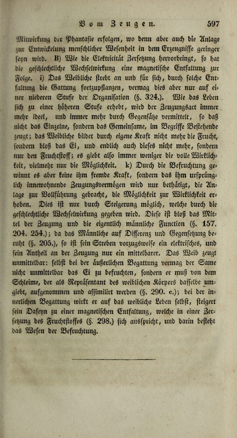 £utd)fd)neibung jutx>eifcn elebtrifd) auf bie 5D?u6fe(n wirft, hier auf ben (5ierftocf gewirft unb baburd) ben 9fteberfchfag. verutfad)t habe, g) Sei vielen niebeten Organismen ijl bie Sefruchtung eine 6(op örtliche SEßirfung: bet männliche ©toff wirft auf ben weiblichen, ohne baf bie Snbivibuen in nähere Setuhtung treten; ber ©arne i(l baöjenige organifdje ©t$eugni£, in welchem bie Sftämtlichfeit com centrirt ftch barjMt, ein Frager unb geiter männlicher Äraft* Sei ben f)6f)eren Organismen nimmt baS gan$e geben S^eit, wie bie galvanifche ©dule als ©an$eS wirft, unb an jebern spole nicht bie 5Birfung beS Testen *PlattenpaareS, fonbern bie ©efammtfraft aller einzelnen ©lieber ftch barjfellt. Oa£ eS nicht blo£ auf bie ©toffe anfommt, ftcfjt man fd)on bei ber f)ermapf)tobitifd)en gung, wo baS Snbivibuum materiell bie Sebingungen bergortpflam jung enthalt unb biefe bod) nur burd) $wei Snbivibuen möglich tfL Oie ©efdjlechtlichfeit greift auf ber Stufenleiter ber organifd)en 2öe= fen immer tiefer in baS geben ein: anfänglich blojü an ber 2üt£en= feite haftenb unb in einzelnen ©ebitben ficf> dufjernb, burd)bringt fte allmdlig baS gan$e 3>nbivibuum, unb fo erreicht fte erfl im S0?en= fd)en ihren vollen Umfang unb ihre gan^e £iefe; ba ifl nicht mehr ein männlicher unb weiblicher ©toff allein, fonbern auch eine männliche unb weiblid)e ©eele; eS ijl nicht blofj ein gef«rf>lecf>tliche6 Organ, fom bern ein gefd)lechtlicher Sttenfd); benn ba bet Segriff ber ©attung hier am reichten unb haften ijf, fo iff auch ber ©egenfah um fo ffärfer. Oie 3eugungSluff bemächtigt ftch fchon bet ben Rieten beS ganzen 5BefenS, unb ber angefdjwollene ©trom beS gebend nimmt einzig bahin feine Dichtung, 5ßie bie Sßollufi, fo beuten auch W* nach ber Sefruchtung eintretenben ©pmptome auf bie all= gemeine Sheilnahme beS Organismus h^ nnb nur burd) biefe wirb eS möglich, ba£ eine Sefruchtung auf längere Seiten erfolgt unb ben (üharafter einer fpateren Beugung befiimmt. — $oben unb Gn'etffbcfe, als bie innerfle ©pf)dte ber S^wgwng^organe, ftnb bie wefentlichen ©liebet, welche hiet in Sereinigung treten follen. Oie Sereinigung erfolgt burd) bie mittlere unb du£ere ©pf)dre: mag nun ber ©ame in ben Scuchtf>dtter fomnten, ober nid)t, fo bilbet fowobl ber ©d)leim, welcher im Jruchtgange, grud)tf)dltet unb grud)tleiter ftch ftnbet, als auch bk lebenbige ©ubfkn$ biefer burd) 38*