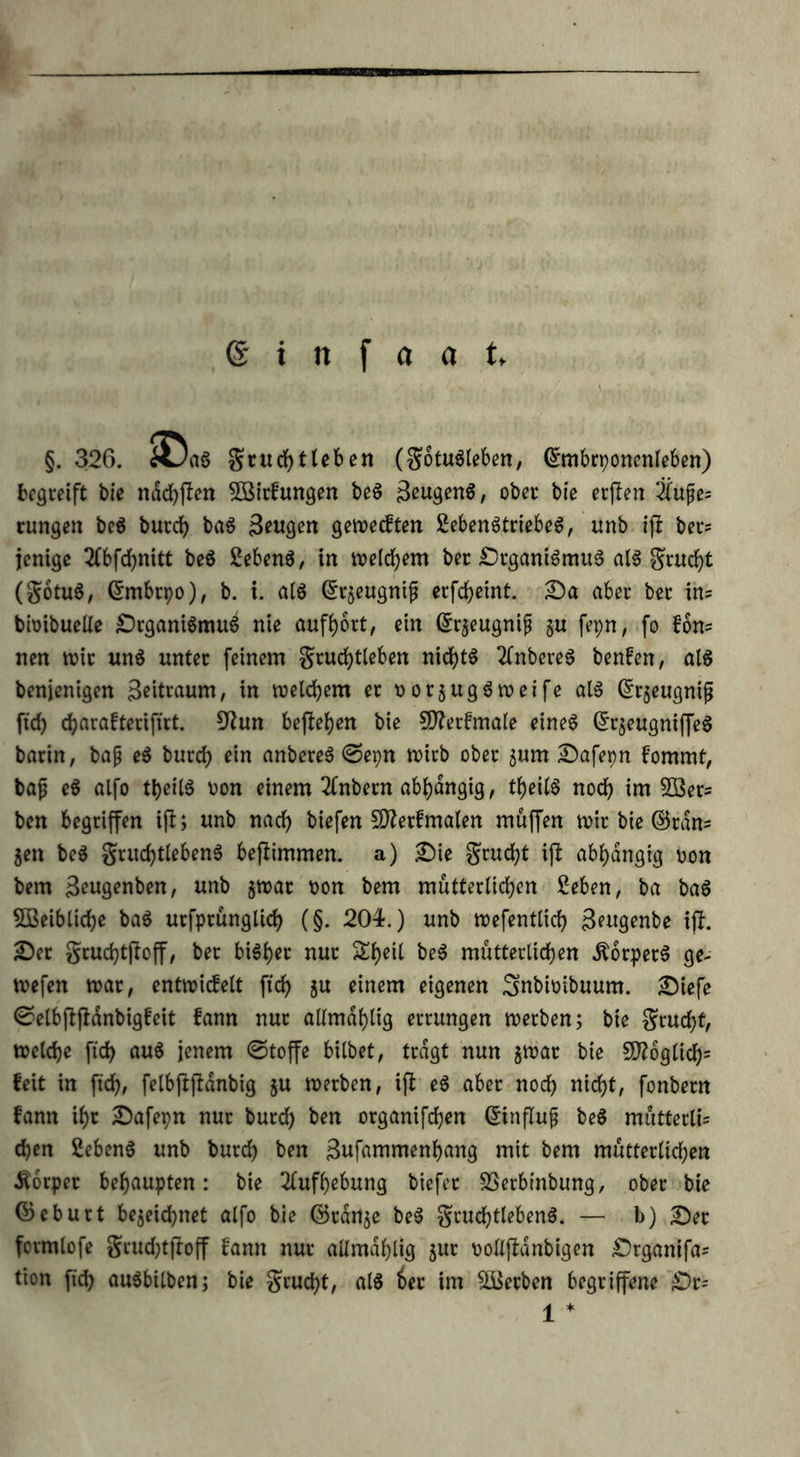 §. 326. «Jag gruchtleben (gotuSleben, Ghnbrponenleben) begreift bie nachffen Söirfungen beS Rügens, ober bie erffen Üu£e= rungen beS burd) baS Beugen getx>ecften 2ebenStriebeS, unb iff ber= jenige 2fbfd)nitt beS 2ebenS, in meinem ber SrganiSmuS als grudff (gotuS, ©rnbrpo), b. t. als ©rzeugnip erfchetnt. Sa aber ber in= bioibueUe SrganiSmuS nie aufhort, ein ©rzeugnip §u fepn, fo fon= nen mir uns unter feinem grudffleben nid?tö 2fnbereS benfen, als benjenigen Beitraum, in welchem er norzugSmeife als (£r$eugnifj ffd) d)arafteriffrt. 9fun befielen bie SJtterfmale eines ©rzeugniffeS barin, baß eS burd) ein anbereS ©epn mich ober z«m Safepn fomrnt, baß eS alfo theilS uon einem 2(nbern abhängig, theilS nod) im 2öer= ben begriffen iff; unb nad) btefen Sfterfmalen muffen mir bie ©ran* 5en beS grttdfflebenS beffimmen. a) Sie grud)t iff abhängig »on bem B^genben, unb jmar tmn bem mütterlichen £eben, ba baS 5Beiblid)e baS utfprunglid) (§. 204.) unb mefentlid) Bwgenbe iff. Ser grudffffoff, ber bisher nur £he^ ^ mütterlichen .ftorperS ge- mefen mar, entmicfelt ffch zu einem eigenen Snbioibuum. Siefe ©elbffffdnbigfeit fann nur allmdhlig errungen merben; bie grud)t, melche fi'd> aus jenem ©toffe bilbet, tragt nun jmar bie 9ftoglicf)= feit tn ffch, felbffffdnbig §u merben, iff eS aber noch nicht, fonbern fann ihr Safepn nur burd) ben organifd)en dinffuß beS mutterli= chen 2ebenS unb burd) ben ßufammenhang mit bem mütterlichen Körper behaupten: bie Aufhebung biefet SSerbtnbung, ober bie ©eburt bezeichnet alfo bie ©ranze beS grud)tlebenS. — b) Ser fcrmlofe grud)tffoff fann nur allmdhlig zuc ^ollffdnbigen Srganifa^ tion ffd) auSbilben; bie grud)t, als 6er im Serben begriffene £>r- 1 *