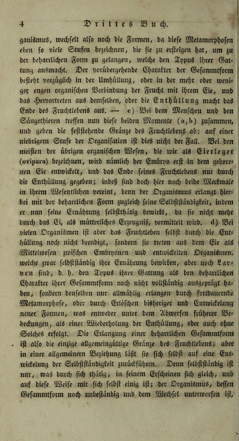 ganiSmuS, wedjfelt alfo nod) bie formen, ba biefe 5üftetamorphofen eben fo v>tele ©tufen bezeichnen, bte fie $u erzeigen fyat, um ju bec beharrlichen gorm ju gelangen, tveld)e ben SppuS ihrer E5at= tung auSmacht. £)er vorubergehenbe d^acafter bec ©efammtform befielt vorzüglid) in bei* Umhüllung, ober in bec mehr ober wem* gec engen organifchen Sßerbinbung bec grucht mit ihrem Eie, unb ba$ $ervortreten au$ bemfelben, ober bte Enthüllung mad)t baS dnbe be$ grudjtlebenS aus. — c) S3et bem Sftenfchen unb ben ©augetfyieren tveffen nun btefe beiben Momente (a,b) jufammen, unb geben bie fejlftehenbe Ekdnje beS gruchtlebenS ab: auf einer niebcigecn ©tufe bec £)rganifation ift bieS nicht bec galt. S5ei ben meiften bec übrigen organifchen 5Befen, bie tvir als Eiec leg ec (ovipara) bezeichnen, tvirb ndmlich bec Ernbrpo ecjl in bem gehöre* nen Eie entuoidelt, unb ba$ Enbe feinet grud)tlebenS nur burd) bie dntb)üUung gegeben; inbejj ftnb bod) hier nod) beibe SDZetfmale in U)cem SÜ&efentlkfyen vereint, benn bec £)rganiSmuS erlangt l)iec= bei mit bec beharrlichen gocm gugleid) feine ©elbfifbanbigfeit, inbern ec nun feine Ernährung felbjtthdtig betvirtt, ba fie nicht mehr bucd) baS Ei, al$ mütterliches Erzeugnis, vermittelt wirb, d) S3ei vielen .Organismen ift aber baS grud)tleben felbjt bucd) bie Ent* hullung nod) nicht beenbigt, fonbern fie treten aus bem Eie als Uftittehvefen jtvifdhen Embrponen unb entividelten Organismen, tveldje jroac felbftjldnbig ihre (Ernährung bewirten, abec nod) Sac* ven ftnb, b. h- ben £ppuS ihrer (Gattung al6 ben beharrlichen df>acaftec il)ter ©efammtfocm nod) nicht volljldnbig ausgeprägt ha= ben, fonbern benfelben nur aUmablig erlangen burd) fortbauecnbe Sföetamorphofe, ober burd) drlofd^en bisheriger unb Enttvidelung neuer gönnen, tvaS enttvebec unter bem 2lbn>erfen früherer 33e= bedungen, als einer Söteberholung ber Enthüllung, ober auch ohne ©oldjeS erfolgt. Oie Erlangung einer beharrlichen ©efammtform ♦ i(l alfo bie einzige allgemeingultige ©ranze beS gcuchtlebenS; aber in einer allgemeinem Beziehung laft fie ftch felb|i auf eine Ent* tvicfelung ber ©elbfiftönbigfeit jucucffuhren. Oenn felb|bfldnbig ijb nur, tvaS burd) ftch thatig, in feinem Erfcheinen ftch fiteid), unb auf biefe 58eife mit ftch felbft einig ijl; ber Organismus, beffen ©efammtform noch unbejtanbig unb bem Sßechfel untertvorfen i(f,