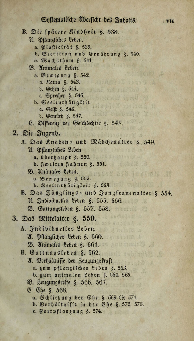 B. Sie fpatere $inbf)eit §. 538. X. ^>flari5(tcf>cö geben. a. $Hafticität §. 539. b. ©ccretion unb ©rnäbtung §. 540. c. SBacfyötbum §. 541. 25. 2lnimaleg ge6en. a. Bewegung §. 542. a. Äauen §. 543. b. ©eben §. 544. c. (Sprechen §. 545. b. (SeelentbätigÜett. a. ©eift §. 546. b. ©emutb §• 547. ß. Sifferenj bet ©efcblecfyter §. 548. 2. Sie Sugenb. A. Sag Knaben; unb Mäbcfyenaltet §. 549. X spflan$ticf)eg geben a. überhaupt §. 550. b. ^weites 3ab«en §. 551. 25. 2(nimaleg geben. a. 33 em e g un g §. 552. b. <Seelentbdtigfe11 §. 553. B. Sag 3unglingg = unb Sungftauenalter §.554. X Snbtmbuelfeg geben §. 555. 556. 25. ©attunggleben §. 557. 558. 3. Sag Mittelalter §. 559. A. SnbtrtbuetUg geben. X ^ftan$tid£>eg geben §. 560. 25. 2(nimaleg geben §. 561. B. ©attunggleben §. 562. 21. 2Serbd(tntjJe ber Seugunggftaft a. jum pflanjlicben ßeben §. 563. b. gum animalen Ceben §. 564. 565. 25. Seugmtggreife §. 566. 567. G. @be §. 568. a. ©djliefjung ber ©be §• 569 big 571. b. SSerbdltniffe in ber ©b* §• 572. 573. c. gortpflanjung §. 574.