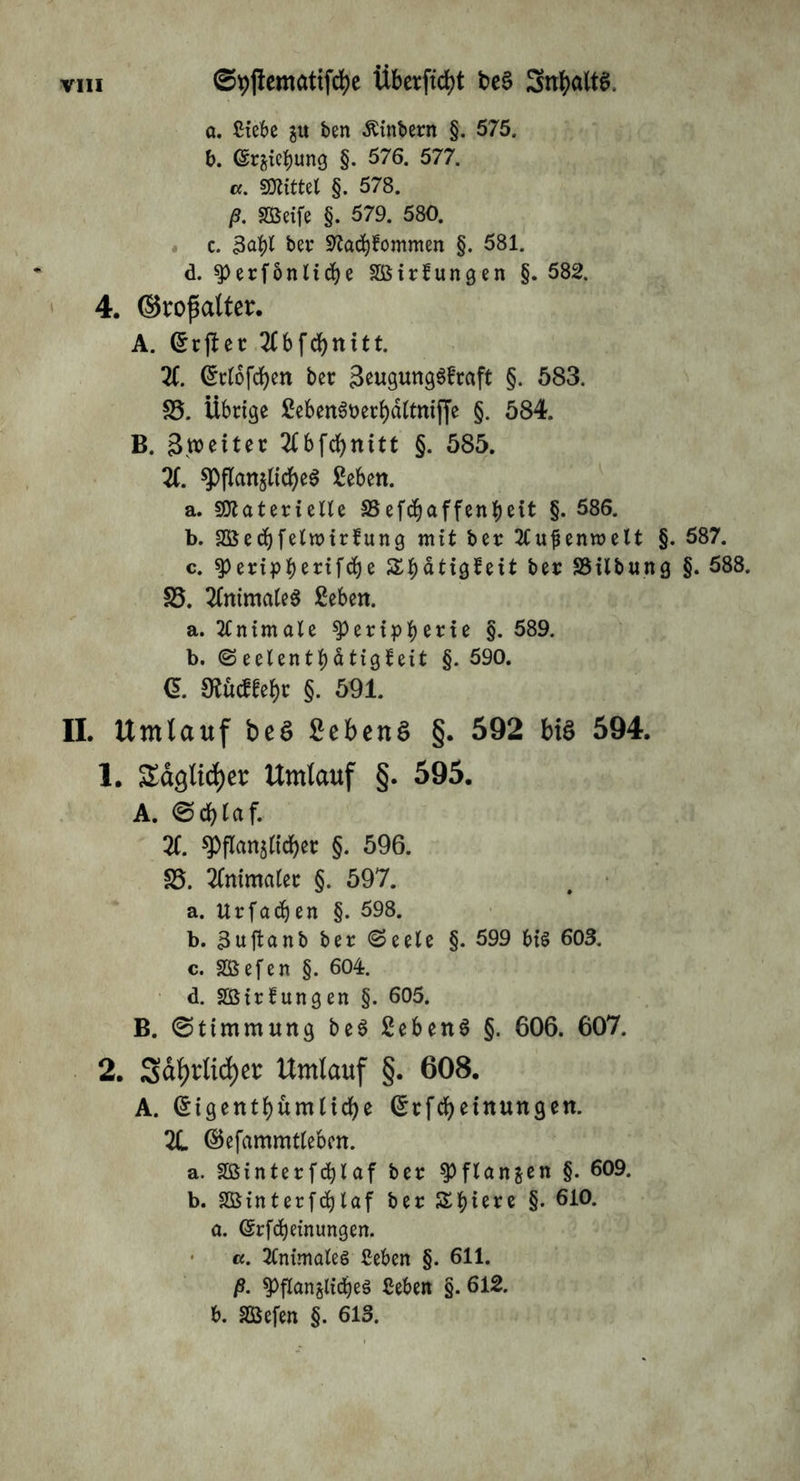 a. £tebe gu ben -Kinbern §. 575. b. (Strebung §. 576. 577. cf. «mittel §. 578. ß. SBeife §. 579. 580. c. 3abl ber Statfjfommen §. 581. d. ^)erfönlid)e SOßttlungen §. 582. 4. ©roßalter. A. Grtjlet 2lbfd)nttt. X ^clofcfjen bet 3eugung3fraft §. 583. S5. Übrige £eben6t>erl)dltmffe §. 584. B. gleitet 2Cbfd)nitt §. 585. X $j)flan$ttd)e$ geben. a. Sttatetielle SSefefjaffentynt §. 586. b. Söetbfelwirfung mit bet 2tufenn>elt §. 587. c. ^peripiK^fcbe Sbätiglett bet SSilbung §. 588. S5. XtimateS geben. a. Animale ^>ctfp^et:te §. 589. b. Seelentbätigleit §. 590. (l. ^ueffebt §. 591. II. Umlauf beö Scbcn§ §. 592 biö 594. 1. Sdglicfyet Umlauf §. 595. A. ©d)laf. X spflan$(id)et §. 596. £5. Xumalet §. 597. a. Utfacben §. 598. b. 3uftanb bet (Seele §. 599 bis 603. c. SSSefen §. 604. d. Sßttfungen §. 605. B. ©timmung be3 gebend §. 606. 607. 2. Sd^rtid)er Umlauf §. 608. A. (^igentbumlicbe Grtfcbetnungen. X ©efammtleben. a. Sßtntetfebiaf bet ^flanjen §. 609. b. SBinter fcfylaf bet Sbiett §• 6i0* a. (Srfcbeinungen. cf. Xumales ßeben §. 611. ß. ^flan^icbeä Seben §. 612. b. SBefen §. 613.