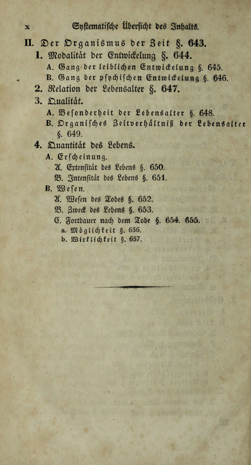 Überftcfyt beS SrtbaM II. £)er SrganiSmuS bet* Seit §. 643. 1. fütobalitat ber ©ntttricMuncj §. 644. A. ©ang bet leiblichen ©nttricf elung §. 645. B. ©ang bet pfpdbtfd>en ©ntroicf elung §. 646. 2. Relation ber Lebensalter §. 647. 3. Qualität. A. SSefonbetfjeit ber Lebensalter §. 648. B. £)rganifcf)eS 3eitt>erbdltnijj ber LebenSalte §. 649. 4. Quantität beS Lebens. A. ©rfcbetnung. X ©rtenfttat beS Lebens §. 650. 25. Sntenfttdt beS Lebens §. 651. B. 2Befen. X 2öefen beS SobeS §. 652. 23. %wtd beS Lebens §. 653. G>. gottbauer nach bem Sobe §. 654. 655. a. Stt 6 gli cf) ^ eit §. 656. b. Sßirnicbtett §. 657.