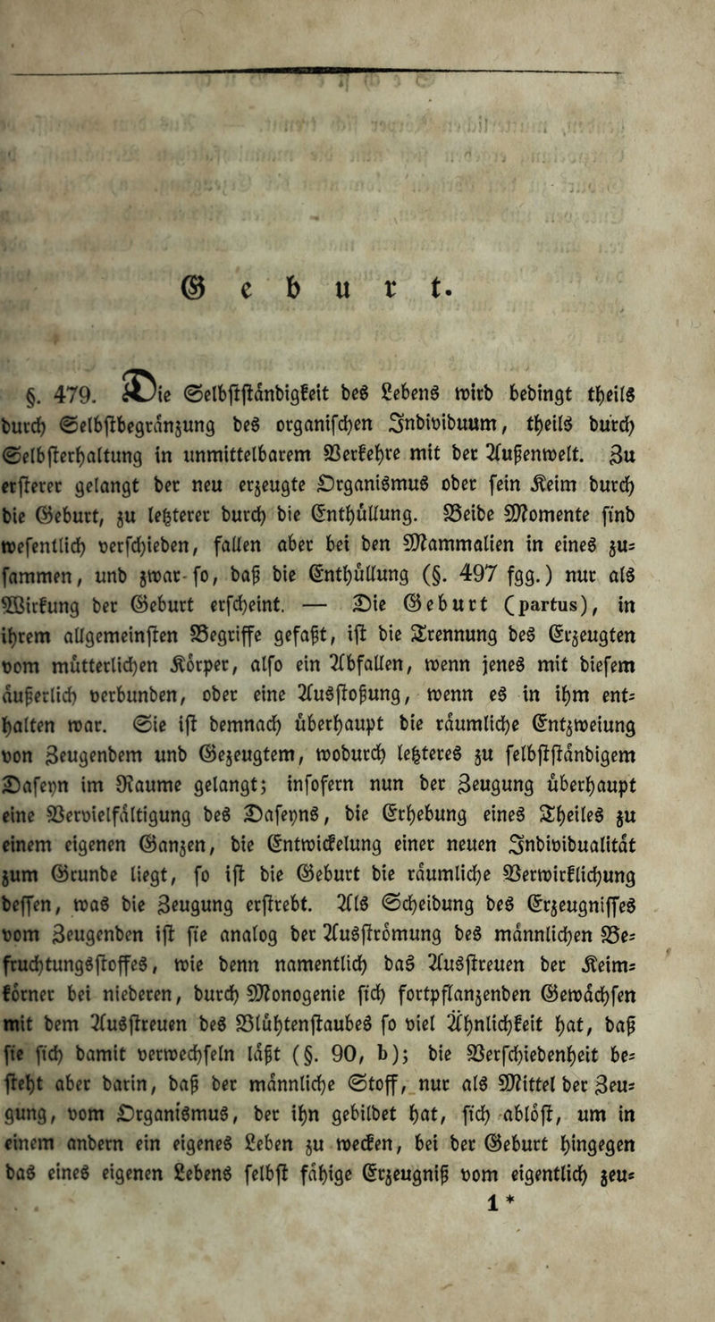 ©eburt §. 479. £>ie ©elbftftanbigfeit beS Sebent n>irb bebingt theilS burdb ©elbftbegrdn§ung beS organifeben SnbiDibuum, theilS bürch ©elbfterhaltung in unmittelbarem 33erfehte mit bet 2lufjemoelt. Bu elfterer gelangt ber neu erzeugte Organismus ober fein Äeim burdb bie ©eburt, $u legerer burd) bie ©nthüllung. S5eibe Momente ftnb mefentlidh Derfchieben, fallen aber bei ben Sftammalien in eineö $u= fammen, unb jmar-fo, baf bie ©nthüllung (§. 497 fgg.) nur als Üffiirfung ber ©eburt erfd)eint. — Oie ©eburt (partus), in ihrem allgemeinften SSegriffe gefaxt, ift bie Trennung beS ©zeugten Dom mütterlichen Körper, alfo ein Abfallen, wenn jenes mit biefem äußerlich Derbunben, ober eine 2luSftofung, menn eS in ihm ent= halten mar. Oie ift bemnach überhaupt bie räumliche ©nt$meiung Don Beugenbem unb ©ejeugtem, moburch lefctereS ju felbftftdnbigem Oafepn im 9?aume gelangt; infofern nun ber Beugung überhaupt eine Sßermelfdltigung beS OafepnS, bie ©rhebung eines ^heiles $u einem eigenen ©an$en, bie ©ntroicfelung einer neuen Snbioibualitat jum ©runbe liegt, fo ift bie ©eburt bie räumliche SSermirflichung beffen, roaS bie Beugung erftrebt. 2flS ©Reibung beS ©rjeugniffeS Dom Beugenben ift fte analog ber ÄuSftromung beS männlichen S5e* fruchtungSftoffeS, toie benn namentlich baS 2luSftreuen ber .fteims forner bei nieberen, burdb £0?onogenie ftch fortpftanjenben ©emachfen mit bem 2luSftreuen beS S3lühtenftaubeS fo Diel Ähnlichkeit hat, baf fte ftch bamit oerroechfeln laftt (§. 90, b); bie SSerfchiebenheit be= ftet)t aber batin, baj; ber männliche ©toff, nur als Mittel ber Bern* gung, Dom Organismus, ber ihn gebilbet tycit, ftch abloft, um in einem anbern ein eigenes 2eben ju meefen, bei ber ©eburt hingegen baS eines eigenen 2ebenS felbft fähige ©rjeugnip Dom eigentlich $eu* 1*