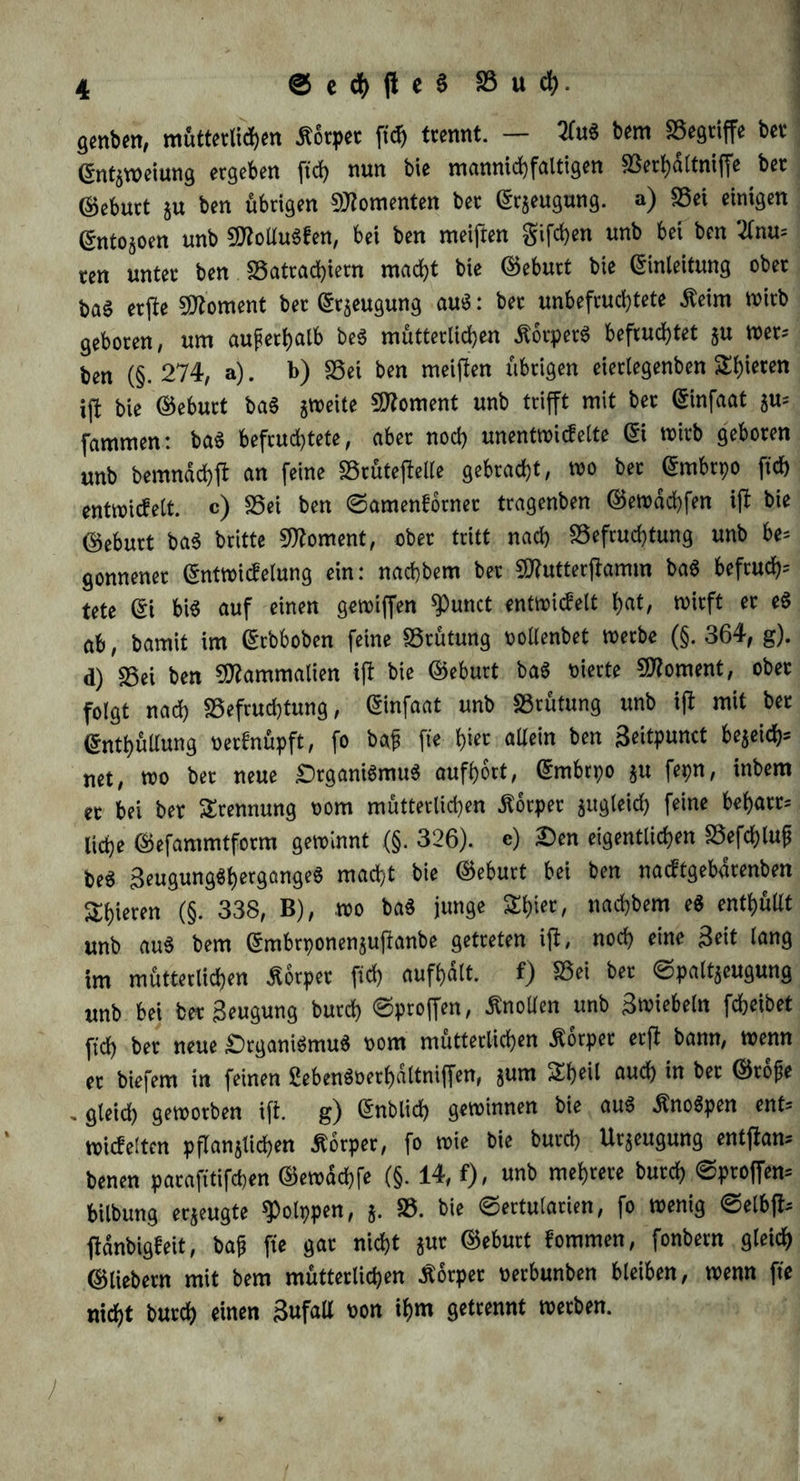 4 ®ed)jleSS3ucfy. genben, mütterlichen ßorper fich trennt. — 2Cu« bem Begriffe bet Entzweiung ergeben ftch nun bie mannichfaltigen Berhaltniffe ber Geburt ju ben übrigen Momenten ber Beugung, a) fSet einigen ßnto§oen unb 9flotlu«fen, bei ben meiften giften unb bei ben 2(nu= ten unter ben Batrachiern macht bie ©eburt bie Einleitung ober ba6 erfte Moment ber Erzeugung au«: ber unbefruchtete $eim wirb geboren, um außerhalb be« mütterlichen Körper« befruchtet $u wer? ben (§.274, a). b) SSei ben meiften übrigen eierlegenben Shoren ift bie ©eburt ba« zweite Moment unb trifft mit ber Einfaat su= fammen: ba« befruchtete, aber noch unentwickelte Ei wirb geboren unb bemnachft an feine BrütefMe gebracht, wo ber Embrpo ftd) entwickelt. c) Bei ben ©amenkorner tragenben ©ewdchfen ift bie ©eburt ba« britte Moment, ober tritt nach Befruchtung unb be* gonnener Entwickelung ein: nacbbem ber $?utterjtamm ba« befrucht tete Ei bi« auf einen gewiffen ^unct entwickelt hat, wirft er e« ab, bamit im Erbboben feine Brütung oollenbet werbe (§. 364, g). d) Bei ben 9flammalien ift bie ©eburt ba« rnerte Moment, ober folgt nach Befruchtung, Einfaat unb Brütung unb ift mit ber Enthüllung verknüpft, fo baf fie h»« allein ben Seitpunct be^ei^ net, wo bet neue £)tgani«mu« aufhort, Embryo ju feyn, inbem ec bei ber Trennung oom mütterlichen Körper zugleich feine beharre liehe ©efammtform gewinnt (§. 326). e) £)en eigentlichen Befchlup be« 3eugung«hergange« macht bie ©eburt bei ben nacktgebarenben gieren (§. 338, B), wo ba« junge Shicr, nacbbem e« enthüllt unb au« bem Embrponenjujtanbe getreten ijk, noch eine Seit lang im mütterlichen Körper fich aufhdlt. f) Bei ber ©palt^eugung unb bei ber Beugung burch ©ptoffen, Knollen unb Bwiebetn fcheibet ftch ber neue £>rgani«mu« oom mütterlichen Körper erft bann, wenn er biefem in feinen 2eben«oerf)altniffen, jum Sheil auch in ber ©rojje . gleich geworben ift. g) Entlieh gewinnen bie au« Äno6pen ent* wickelten pflanzlichen «ftorper, fo wie bie burch Urzeugung entftam benen parafitifchen ©ewdchfe (§. 14, f), unb mehrere burch ©proffem bilbung erzeugte Polypen, j. B. bie ©ertutarien, fo wenig ©elbfc ftdnbigkeit, bajj fie gar nicht zur ©eburt kommen, fonbern gleich ©liebem mit bem mütterlichen Äorpet oerbunben bleiben, wenn fie nicht burch einen BufaU oon ihm getrennt werben. 1