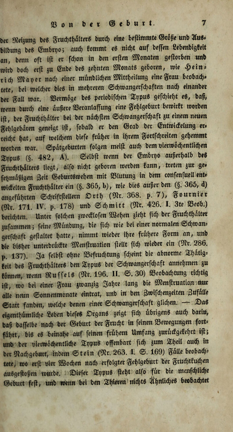 bec «Refjung be« grucbtbdltet« bucd) eine beftimmte ©töpe «nb 2Cu«« bilbung be« ©mbrpo; and) fomrnt e« nid)t «uf beffen Sebenbigfeit on, benn oft ifl et fcf)on in ben etflen Monaten gefiotben «nb roitb bod> etfl ju ©nbe be« geinten Monat« geboten, wie £ein« ticb Mapet nad) einet münblicben Mitteilung eine grau beobad)« tete, bei weichet bie« in mehreren ©cbtuangetfcbaften nach einanbet bet galt trat. 33etmöge be« petiobifd)en 2ppu« gefd)iet)t e«, bap, trenn butd; eine äupere 33etanlaffung eine geljlgebutt bewirft worben ij}, bet gcud)tf)tot bei bet näcbflen ©cbn>angetfd)aft ju einem neuen geblgebäten geneigt tfb, fobaib et ben ©rab bet ©ntwicfelung et« teidjt bat/ auf welchem biefe ft&amp;bet <« <h«m gottfdjteiten gehemmt worben war. Spätgeburten folgen meiji aud) bem ttietwod)entlicben Sppu« (§. 482, A). ©elbfl wenn bet ©mbtpo auperf>alb be« grud)tbdltet« liegt, alfo nicht geboten werben fann, treten jut ge« fepmdpigen Seit ©ebutt«weben mit SSlutung in bem confenfucU ent« wiebelten grud)tf)ältet ein (§. 365, b), wie bie« aupet ben (§. 365, d) angeführten ©cbtiftfiellern Sttb (93t. 368. p. 7), goutniet (93t. 171. IV. p. 178) unb ©cbmitt (93t. 426. I. 3te SBeob.) berichten. Unter foldjen jwedlofen ©eben jiebt fid) bet grud)tb<Sltet jnfammen; feine Münbung, bie ficb toie bei einet normalen ©cb»an* getfdjaft gefialtet batte, nimmt wiebet ibte frühere gotm an, unb bie bi«bet untetbrüefte Menfiruation flellt ftd) wiebet ein (93t. 286. p. 137). 5a felbfl ohne ^Befruchtung febeint bie abnorme Sbatig« feit be« gcucbtbältet« ben 2ppu« bet ©ebwangetfebaft annebmen ju tonnen, wenn 93uffel« (93t. 196. II. @.30) «Beobachtung richtig tj}( wo bei einet grau jwanjig Sab« lang bie Menfiruation nur alle neun ©onnenmonate einttat, unb in ben Stxnfcben^eiten Zufälle ©tatt fanben, welche benen einet ©djwangetfcbaft glichen. — 2>aS eigentümliche 2eben biefe« -Organ« geigt ftcb übrigen« auch batin, bap baffelbe nad) bet ©ebutt bet gtudjt in feinen «Bewegungen fort« fahrt, bi« e« beinahe auf feinen frühem Umfang jutüdgefebtt ifl; unb1 bet t>ietw6d>entlid)e Sbpu« offenbart ftch 5«m 2tcü aud) in bet 93adjgebutt, inbem ©tein (93t. 263. I. ©. 169) galle beobad)« tete, wo etjl wer 5Bod>en nad) erfolgtet geblgebutt bet gtud>tfucben au«gejtopen wutbe. liefet Sppu« fleht alfo für bie menfcblicbe ©ebutt fefl, unb wenn bei ben ^bieten nicht« ähnliche« beobachtet