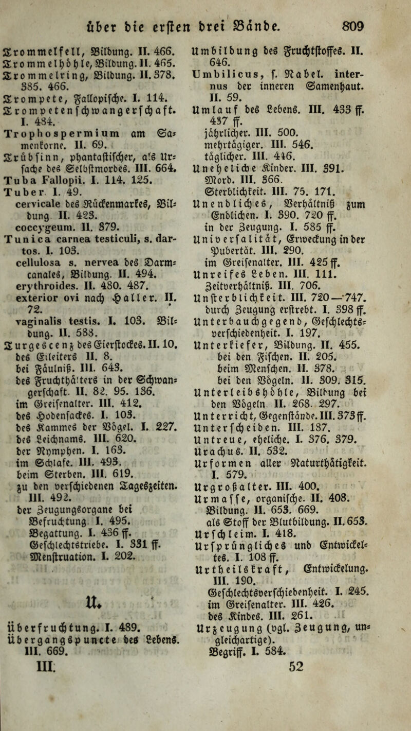 SSrommelfeil, SSilbung. 11.466. Srommelhohle, SSilbung.H. 465. J£ro mmelring, SSilbung. 11.378. 385. 466. trompete, $allopif<he. I. 114. SErompetenfchwangerfchaft. I. 484. Trophospermium am ©a* mcnforne. 11. 69. Srübfinn, phantaftifcher, alg Ur; fadje beg ©elbfimorbeg. III. 664. Tuba Fallopii. I. 114. 125. Tuber I. 49. cervicale beg Sftucfenmarleg, S5il* bung II. 423. coccygeuni. II. 379. Tunica carnea testiculi, s. dar- tos. I. 103. cellulosa s. nervea beg £5arim canaleg, SSilbung. II. 494. erythroides. II. 480. 487. exterior ovi nach £ all er. II. 72. vaginalis testis. I. 103. S3ils bung. II. 588. SurgeScen&beS ©ierftotfeg. II. 10. beg (Sileiterg II. 8. bei ^äulnif?. III. 643. beg ^rudjtljfrtcrg in ber ©d)tt>ans gerfchaft. II. 82. 95. 136. im ©reifenalter. III. 412. beg £obenfatfeg. I. 103. beg Ä'ammcg ber 936gel. I. 227. beg Setdjnamg. III. 620. ber Stpmpben. I. 163. im ©djiafe. III. 493. beim ©terben. III. 619. tu ben oerfdjicbenen Sageggeiten. 111. 492. ber 3?ugunggorgane bei SSefrucfctung I. 495. SSegattung. I. 436 ff. ©efchlechtgtriebe. I. 331 ff. SDtenftruation. I. 202. u. Überfrucfctung. I. 489. Uberganggpuncte beö Sebeng. HI. 669. III Umbilbung beg grwhtftoffeg. II. 646. Umbilicus, f. Üftabel. inter- nus ber inneren ©amenhaut. II. 59. Umlauf beg Cebeng. III. 433 ff. 437 ff. jährlicher. III. 500. mehrtägiger. III. 546. täglicher. III. 416. Uneheliche Äinber. III. 391. SDZorb. III. 366. ©terblichleit. III. 75. 171. Unenblicheg, SSerhältniß gum ©nblichen. I. 390. 720 ff. in ber 3euQung. I. 585 ff. Unioerfalität, (Srmecfrmg in ber Pubertät. III. 290. im ©reifenalter. III. 425 ff. Unreifeg ßeben. III. 111. äeitoerbäftnijj. III. 706. Unfferblichfeit. III. 720 — 747. burch Beugung erjlrebt. I. 398 ff. Unterbauchgegenb, ©efchlechtg? perfchiebenheit. I. 197. Unterfiefer, S3ilbung. II. 455. bei ben giften. II. 205. beim 507enfd)cn. II. 378. bei ben S36geln. II. 309. 315. Unterleibghoble, SSilbung bei ben SSogeln II. 268. 297. Unterricht, ©egenftänbe. III. 373 ff. Unterfcheiben. III. 187. Untreue, eheliche. I. 376. 379. Urachug. II. 532. Urformen aller Slaturthätigfeit. I. 579. Urgrofialter. III. 400. Urmaffe, organifche. II. 408. SSilbung. II. 653. 669. alg ©toff ber SSlutbilbung. 11.653. Urfchleim. I. 418. Urfprünglicheg unb (Sntroitfel* teg. I. 108 ff. Urtbeiigtraft, ©ntroitfelung. III. 190. ©efd)led)tgoerf(htebenheit. I. 245. im ©reifenalter. III. 426. beg «Kinbeg. III. 261. Urzeugung (»gl. 3eugung, um* gleichartige). SSegriff. I. 584. 52