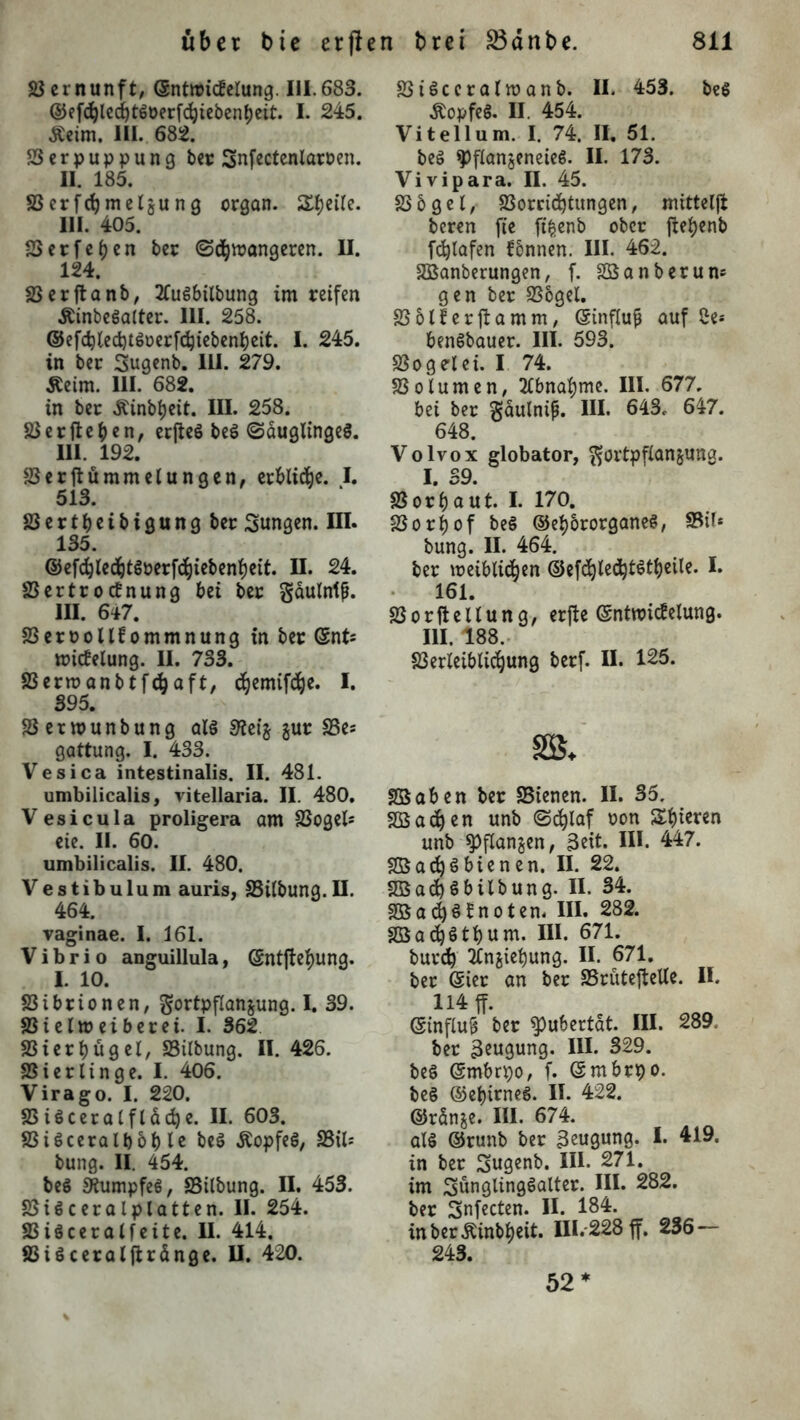 Vernunft, ©ntroitfelung. III.683. ©efdjlecf)tgöerfdbiebenbeit. I. 245. Äeim. III. 682. 83erpuppung bet Snfectenlaroen. II. 185. S3erfd}metgung crgan. Sljeile. III. 405. 83etf eben bet ©Amangeren. II. 124. S3erftanb, 2Cugbilbung im reifen Äinbegalter. III. 258. ©efcfyle<i)t$üerfdjtebenbeit. j. 245. in ber Sugenb. III. 279. äeim. 111. 682. in ber Äinbbeit. III. 258. 83 erfteben, erfteg beg (Säuglingeg. III. 192. SSerftümmelungen, erbitte. I. 513. SSertbeibigung ber Sungen. III. 135. ©efcbledbtgoerfbbiebenbeit. II. 24. 33ertrotfnung bei ber Fäulnis. III. 647. S3ert>ollfommnung in ber ©nfc mitfelung. II. 733. SSermanbtfcbaft, djemifdbe. I. 395. SSetwunbung alg 3?et’z gur SSe* gattung. I. 433. Vesica intestinalis. II. 481. umbilicalis, vitellaria. II. 480. Vesicula proligera am S3ogels eie. II. 60. umbilicalis. II. 480. Vestibulum auris, SSilbung.II. 464. vaginae. I. 161. Vibrio anguillula, ©ntftebung. I. 10. Vibrionen, Fortpflanzung. I. 39. S3ielmeiberei. I. 362 Sßierbügel, SSilbung. II. 426. Spierlinge. I. 406. Virago. I. 220. SS igceralfläche. II. 603. SSigceralb ob le beg Äopfeg, S3tl= bung. II. 454. beS 9iumpfeg, SSilbung. II. 453. 23i6ceralplatten. II. 254. 83iöceralfeite. II. 414. SSiöceraljlränge. II. 420. SSigccralmanb. II. 453. beg Äopfeg. II. 454. Viteilum. I. 74. II. 51. beg ^flanjeneieg. II. 173. Vivipara. II. 45. SSbgel, S3orcid)titngen, mittelft beren fte ftfcenb ober flebenb fdjlafen fennen. III. 462. SBanberungen, f. Söanberum gen ber S3ogel. SSblferftamm, ©tnflufj auf 2e* bengbauer. III. 593. SSogelei. I 74. SSolumen, Abnahme. III. 677, bei ber gäulnip. III. 643, 647. 648. Volvox globator, Fortpflanzung. I. 39. 83orbaut. I. 170. 23orf)of beg ©ebororganeg, SSil* bung. II. 464. ber meiblidben ©efdjledjtStbeile. I. 161. S3 o r ft e 11 u n g, erfte ©ntwitf elung. III. 188. S3erleiblicbung berf. II. 125. SBaben ber SSienen. II. 35. SBadjen unb ©eblaf oon Sbteren unb Pflanzen, Beit. II*. 447. SBadjgbienen. II. 22. S33ad)gbilbung. II. 34. S33acbgfnoten. III. 282. SBa^gtbum. III. 671. bureb TCnztebung. II. 671. ber (gier an ber SSruteftelle. II. 114 ff. ©tnfluS ber Pubertät. III. 289. ber Beugung. III. 329. beg (Smbnjo, f. ©mbrpo. beg ©ebirneg. II. 422. ©ränze. III. 674. alg ©runb ber 3eugung. I. 419. in ber Sugenb. III. 271. im Sunglinggalter. III. 282. ber Snfecten. II. 184. inber^inbbeit. III.-228 ff. 236 — 243. 52