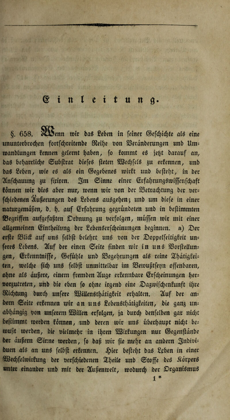 Einleitung §. 658. Sttjenn wir ba$ £eben in feiner GBefchichte als eine ununterbrochen fortfchreitenbe £Reib)e oon Söerdnberungen unb Um= wanblungen fennen gelernt h^en, fo fommt e3 jefct barauf an, ba$ beharrliche ©ubprat biefeS fteten 5BechfelS gu ernennen, unb ba$ ßeben, wie e$ al$ ein (Begebenes wirft unb begeht, in ber 2lnfchauung $u firiren. ©imte einer QjrfahrungSwiffenfchaft fonnen wir bte$ aber nur, wenn wir oon ber ^Betrachtung ber ocr= fchiebenen Äußerungen be$ SebenS auSgeben; unb um biefe in einer naturgemäßen, b. h- nuf Erfahrung gegrunbeten unb in befiimmten ^Begriffen aufgefaßten £>rbnung $u oerfolgen, muffen wir mit einer allgemeinen Crintheilung ber SebenSerfcheinungen beginnen, a) £>er erpe 25lief auf uns felbp belehrt um? oon ber £)oppelfeitigfeit um fereS Sebent. 2Cuf ber einen ©eite ftrtben wir in unS SBorpellum gen, Grfenntniffe, Gefühle unb S5ege()tungen als reine Shatigfei= ten, welche ftch un$ felbp unmittelbar im S3ewußtfepn offenbaren, ohne als äußere, einem fremben 2(uge erfennbare ßrfcheinungen h^s oor§utreten, unb bie eben fo ohne irgenb eine £ba$wifchenfunft ihre Diidpung burch unfere SCßillenSthdtigfeit erhalten. 2fuf ber am bern ©eite erfennen wir an uns SebenSthdtigfeiten, bie gan$ um abhängig oon unferem SQSillen erfolgen, ja burch benfelben gar nicht bepimmt werben fonnen, unb beren wir unS überhaupt nicht be? wußt werben, bie oielmebr in ihren SBirfungen nur (Begenpanbe ber äußern ©ir.ne werben, fo baß wir fie mehr an anbern Snbioi= buen als an unS felbp erfennen. Jpier bepeht baS £eben in einer 5ßechfelwirfung ber oerfdpebenen unb ©toffe beS -ftbrperS unter einanber unb mit ber Außenwelt, woburch ber Organismus ^ *