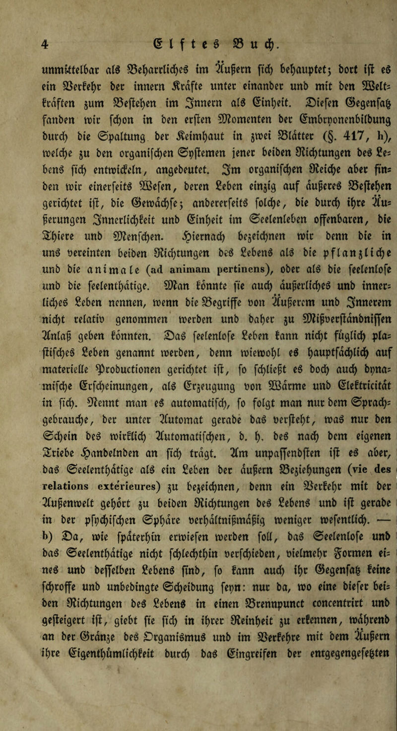 unmittelbar als beharrliches im Ifußetn ftch behauptet; bort ift eS ein betkehr ber innern Grafte unter etnanber unb mit ben 5öelt: krdften gurn S5eflel>ett im Innern als (Einheit, liefen ©egenfafc fanben wir fdjon in ben erften Momenten ber (Embtponenbilbung burch bie Spaltung ber Äetmbaut in gwei SSldtter (§. 417, h), welche gu ben organifd)en Spjtemen jener beiben Dichtungen beS £e: benS ftch entnatcfein, angebeutet. 3>nt organifd>en Deiche aber ftm ben wir einerfeitS 5Befen, beren £eben einzig auf äußeres begehen gerichtet ift, bie ©ewachfe; anbererfeitS folche, bie burch ihre VXu= gerungen Innerlichkeit unb Einheit im Seelenleben offenbaren, bie Shiere unb $Denfd)en. hiernach bezeichnen mit benn bie in uns vereinten beiben Dichtungen beS £ebenS als bie pflangliche unb bie animale (ad animam pertinens), ober alS bie feelenlofe unb bie feelenthatige. 5Dan konnte fte auch äußerliches unb inner: lid)eS Seben nennen, wenn bie begriffe non äußerem unb Snnerem nicht relativ genommen werben unb baher gu SDißüetjtdnbttiffen 2Xnlaß geben konnten. 2)aS feelenlofe £eben kann nicht füglich Vlaj fkifcheS Eeben genannt werben, benn wiewohl eS hauptfdchlich auf materielle ^pcobuctionen gerichtet ift, fo fd)ließt eS bod) auch bpna= mifche (Erfcheinungen, als (Ergeugung oon 5ödrme unb (Elektricitdt in ftch. Dennt man eS automatifch, fo folgt man nur bem Sprach* gebrauche, ber unter Automat gerabe baS oerfteht, waS nur ben Sdjein beS wirklich tfutomatifchen, b. f), beS nach bem eigenen Stiebe Jpanbelnben an ftch tragt. 2lm unpaffenbften i(l eS aber, baS Seelenthdtige als ein £eben ber äußern begiehungen (vie des relations exterieures) gu bezeichnen, benn ein Verkehr mit ber Außenwelt gehört gu beiben Dichtungen beS Gebens unb ift gerabe in ber pfychifdjen Sphäre oerhdltnißmdßig weniger wefentltch. — b) £)a, wie fpdterhtn erwiefen werben foll, baS Seelenlofe unb baS Seelenthdtige nicht fd)lechtbin oerfchieben, vielmehr formen ei= neS unb beffelben Gebens ftnb, fo kann auch ihr ©egenfafc keine fchroffe unb unbebingte Scheibung fepn: nur ba, wo eine biefer bei: ben Dichtungen beS SebenS in einen brennpunct concentrirt unb gejteigert ift, giebt fte ftd) in ihrer Deinheit gu erkennen, wdhrenb an bet ©ränge beS Organismus unb im Verkehre mit bem äußern ihre ©tgenthümlichkeit burch baS Eingreifen ber enrgegengefe&ten