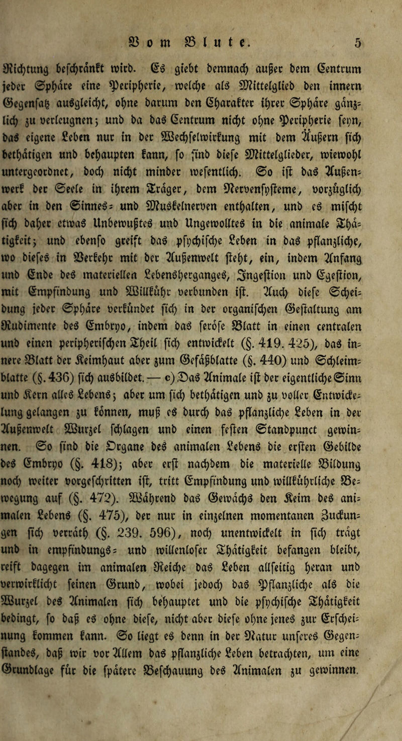 Dichtung befcbrdnft tvtcb. ©$ giebt bemnacb aujjec bem ©entrum jebec ©pbdre eine Peripherie, roc(d>e als Sttittelglieb ben innem ©egenfafc au$gleid)t, ohne barum ben ß^acaftec ibtec ©pbdre gdnz= lieb Su verleugnen} unb ba baS ©entrum nic^t ohne ^>cctp^ccie fei;n, ba$ eigene £eben nur in ber SBecbfelrcirfung mit bem 2fufern ftcb betätigen unb behaupten fann, fo ftnb biefc SDZittetgtieber, wiewohl untergeoebnet, bod) nicht minbec wefentlid). ©o ijl baS 2(ufem werf bec ©ecle in ihrem Srdger, bem S^erbenfpjfeme, borzügltd) abec in ben ©imteS; unb 2ttusf einerben enthalten, unb eS mifebt ftcb babec etwas UnbewufteS unb Ungewolltes in bie animale &bd= tigfeic j unb ebenfo greift baS pfpebifebe £eben in baS pflanzliche, wo biefeS in 23erfcbc mit bec 2lufenwelt jtebt, ein, inbem Anfang unb ©nbe beS materiellen 2eben$bergangeS, Sngeftion unb ©gejlion, mit ©mpfinbung unb 2BÜl£ubr berbunben ifb. 2lud) biefe ©d)eu bung jebec ©pbdre berfünbet ftcb in bec organtfeben ©ejkltung am 9iubimente beS ©rnbrpo, inbem baS ferofe 23latt in einen centcalen unb einen peripberifeben ^beit ftcb entwicfelt (§. 419. 425), ba$ in- nere S5latt bec Äeimbaut abec zunt ©efäjjblatte (§. 440) unb ©cbletm= blatte (§.436) ftcb auSbilbet.— c)£)aS 2fnimale ijl bec eigentliche <Sinn unb $ern alles £ebenS; abec um ftcb betätigen unb zu boller ©ntwicfe= lung gelangen ju fonnen, muf eS buccb baS pflanzltdje Seben in ber 2(upcnwe£t SBurjel fcblagen unb einen feften ©tanbpunct gewinn nen. ©o ftnb bie £>cgane beS animalen 2ebenS bie eeßen ©ebilbe beS ©rnbrpo (§. 418)5 über erjl nad)bem bie materielle 23ilbung nod) weitec borgcfdjritten iff, tritt ©mpfinbung unb wili£ubrlid;e S3e= tbegung auf (§. 472). SBdbrenb baS ©ewdcbS ben ßeim beS ani= malen SebenS (§. 475), bec nuc in einzelnen momentanen Bucfum gen ftcb berrath (§. 239. 596), nod) unentwickelt in ftcb tragt unb in empftnbungS = unb willenlofer Sbdtigfeit befangen bleibt, ceift bagegen im animalen Reiche baS £eben allfeitig b*ran unö berwirflid)t feinen ©runb, wobet jebod) baS Pflanzliche als bie 5Ö3urjel beS Animalen ftcb behauptet unb bie pfpcbtfcbe Sbatigfeit bebingt, fo baf eS ohne biefe, nicht abec biefe ohne jenes zur ©efebei; nung kommen fann. ©o liegt eS benn in ber Statur unfcreS ©egem ftanbeS, bap wie boc 2lllem baS pflanzliche 2eben betcad)ten, um eine ©cunblage füc bie fpdteec 23efcbauung beS 2lnimalen zu Spinnen.