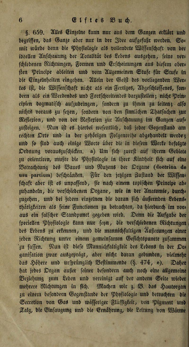 §. 659. Gringelne fann nur aus bem ©angen erfldrt unb begriffen, baS ©ange aber nur in ber ^bee aufgefapt werben. ©os mit würbe benn bie ^^pfiotogie a(3 ooKcnbete Sßiffenff aft Don ber ibeeßen 2fnffauung ber Totalität beS Sebent auSgefyen, feine oets ffiebenen Stiftungen, gormen unb ©tff einungen aus biefem ober* fiten principe abteifen unb oorn 2(Ügemeinen ©tufe für ©tufe in bie ©tngeüf eiten entgegen. 2flletn ber ©eifl beS oortiegenben 5öets £eS ijt, bie SÖSiffenffaft nif t a(S ein gertigeS, 2fbgeff (offenes, fons bern als ein SBerbenbeS unb gortffreitenbeS bargufteüen; nift ^)rins ctpiert bogmatiff aufgubringen, fonbern gu fnen gu teiten; alfo nid)ts oorauS gu fefcen, fonbern oon ben finntifen Sfatfa'fen gut Steflepion, unb oon.ber Steflepion gut 2fnffauung im ©angen aufs gupteigen. Stun ift eS J)ier6eC wefenttif, baf jebet ©egenftanb am reffen £)rte unb in ber gehörigen gofgenrefe abget)anbett werbe; unb fo ftnb aud) einige SBorte über bie in biefem SBerfe befolgte Drbnung oorauSgufftefen. a) Um fif juerfl: auf frern ©ebiete ju orientiren, mupte bie $pf)pftologte tn free Äinbfyeit fff auf eine 35etraftung beS 33aueS unb Stu^enS ber Organe (doctrina de usu partium) beffrdnfrn. gür ben je£igen ßuffanb ber SBiffens ff aft aber ift eS unpaffenb, fte naf einem topiffen principe abs gufjanbefn, bie nerff (ebenen Organe, wie in ber Anatomie, burfs gugefjen, unb bei jebem einzelnen bie baran fif dupernben £ebenS* f dtigfeiten als feine gunctionen gu betraften, ba f)ierburf im not* aus ein falffer ©tanbpunct gegeben wirb. Denn bie Aufgabe ber fpeciellen ^fpftoiogte fann nur fepn, bie Derffiebenen Stiftungen • • beS 2ebenS gu erfennen, unb bie mannif faftigen 2fuperungen einer jeben Stiftung unter einem gemeinfamen ©eftf tSpuncte gufammen *gu fajlfen. Stun ift biefe Sftanniffaltigfeit beS £ebenS in ber jDt* ganifation gwar ausgeprägt, aber nift baran gebunben, t>iefmef)t baS Jpo^ere unb urfprünglid) 33e|timmenbc (§. 474, e). Daf)et f)at jebeS jDrga'n aupet feiner befonbern auf nof eine allgemeine 33egief)itng gum 2eben unb vereinigt auf ber anbem ©eite wieber mehrere Stiftungen in fff. SStafen wir g. 33. baS #autorgan gu einem befonbern ©egenjtanbe ber spbpftofogie unb betraften bie ©ecretion twn ©a$ unb waffetiger glüfftgfeit, uon Pigment unb £aig, bie (Sinfaugung unb bie (£tndf)rung, bie Leitung oon Sßdrme