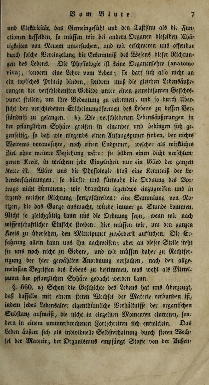 unb Grleffcicitdt, baß ©emetngefühl unb ben &afffinn als bie gum ctionen beffelben, fo muffen wir bei anbern Organen biefelben Si)d= ti'gfeiten Don 9?euem untecfuchen, unb wir erfchweren uns offenbar burd) fold)e 33ereinselung bie ©efenntnifj beS 3BefenS biefec 9ftd}tun= gen beS 2ebenS. Die ^)f)pftoiogie ift feine Drganenlehre (anatome viva), fonbern eine 2ehre Dom £eben; fte barf ftcf> alfo nicht an ein topifd)eS ^Princip binben, fonbern mufj bie gleichen SebenSdufe; rungen bec oerfchiebenflen d5ebi(be unter einen gemeinfamen ©eftcf>tö= punct fteiten, um ihre 33ebeutung ju eefennen, unb fo burd) Über= ftcfyt bec Derfdjiebenen ©rfcheinungSformen beS 3ebenS $u bejfen 33er5 ftdnbnifi $u gelangen, b) Die Derfchiebenen SebenSduferungen in bec pflanzlichen ©phdee greifen in einanbec unb bebingen fich ge= genfeitig, fo bajj mir nirgenbS einen 2lnfangSpunct ftnben, bec nichts SßeitereS DocauSfefcte, noch einen ©nbpunct, welcher als noirfliche^ Siet ohne roettece 33e$iel)ung wäre: fte bilben einen bicfyt Decfc^tum genen ÄreiS, in welchem jebe ©in$elnheit nur ein ©lieb bec ganzen $ette iff. SDBdce unS bie ^^pftoiogie blojj eine Äenntnip bec £e= benSerfcheinmtgen, fo büefte uns fürwahr bie Dehnung beS 33or; tragS nid;t fümmecnj wir brauchten icgenbmo einzugreifen unb in icgenb welcher 9?tci)tung fortzufchreiten: eine ©ammlung Don 9?o= tijen, bie baS ©an$e auSmad)t, mürbe immer ju ©tanbe fommen. 9iicht fo gleichgültig fann uns bie Dehnung fepn, wenn mir nach tDiffenfd)aftIid)er ©inficht ficeben: t)iec muffen wir, um ben ganzen ÄreiS $u überfein, ben SD?ittelpunct juoorberfl auffucfyen. Die @t= fat)cung allein fann uns ihn nachweifen; aber an biefec ©teile fleht fte un$ noch nicht $u ©ebote, unb wir muffen bähet ju 9Red)tfer= tigung bec l)iec gemailten 2lnocbnung Derfud)en, nach ben allge= meinten Gegriffen beS 3ebenS $u beffimmen, was wohl als Spittels punct bec pflanzlichen ©phdee gebacht werben fann. §. 660. a) ©d)on bie ©efd)id)te beS Gebens hat unS überzeugt, baf baffetbe mit einem fleten Söechfel bec SDlatecie Decbunben ifi, inbem jebeS ßebenSalter eigentümliche 33erhdltniffe bec organifchen ©ubftanj aufweifl, bie nicht tn einzelnen Momenten eintceten, fon= becn in einem ununterbrochenen Soctfchceiten ftch entwicfeln. DaS 2eben dufject ftch inbioibuelle ©elbjferhaltung bucch fteten 2Bech3 fei bec 5Xatecie ♦, bec DrganiSmuS empfangt ©toffe Don bec 2luf)em