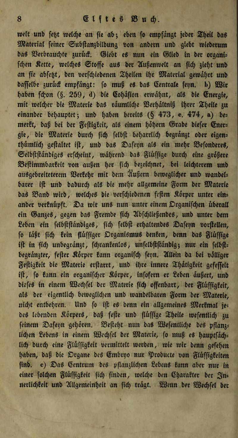 weit unb fe£t welche an fie ab», eben fo empfangt jebet SEbetl baS 50?ateriat feinet @ubßan§bilbung von anbetn unb giebt wieberum baS Verbrauchte juruef. ©iebt eS nun ein ©lieb in bet organis fd)en dtettc, w?etd>e5 Stoffe auS bet Außenwelt an ftd) jieht unb an fte abfefct, ben t>etfd>tebenen feiten ibt Vlaterial gewahrt unb baffetbe jurücf empfangt: fo muß eS baS Zentrale fepn. b) 2Bit haben fchon (§. 259, d) bie ©ohafton erwähnt, atS bie (Energie, mit weicher bie Materie baS räumliche Verhdltniß ihrer Ztyilt ju einanber behauptet 5 unb h^ben bereits (§ 473, e. 474, a) be? merft, baß bei ber geßigfeit, als einem h^hecn ©tabe tiefet ©nets gie, bie Materie burch ftd) felbß beharrlich begrabt ober eigene thumtich gefaltet iß, unb baS 25afepn als ein mehr VefonbereS, ©elbßßdnbigeS erfcheint, wdhrenb baS glüfftge burch eine größere Veßimmbarfeit von außen hcc ftd) bejetd^net, bei leichterem unb auSgebreitetercm Verfeht mit bem äußern beweglicher unb wanbeb barer iß unb babutch als bie mehr allgemeine gorrn ber 9J?aterte baS Vanb wirb, welches bie t>erfchiebenen feßen Körper unter eins anber verfnüpft. 25a wir uns nun unter einem Organifchen überall ein ©anjeS, gegen baS grentbe ftch AbfdjtießenbeS, unb unter bem Seben ein felbßßdnbigeS, ftd) felbß erhaltenbeS £>afepn votßellen, fo laßt ftch W» flüfftger Organismus benfen, benn baS glüfftge iß in ftch unbegrdnjt, fchranfenloS, unfelbßßdnbigj nur ein felbßs begrdnjter, feßer Körper fann organifch fepn. Allein ba bei völliger geßigfeit bie Materie erßarrt, unb ihre innere £h<*tigfett gefeffelt iß, fo fann ein organtfcf?er Körper, infofern et Seben äußert, unb biefeS in einem 2ßed)fel ber Materie ftch offenbart, ber glufftgfeit, als ber eigentlich beweglichen unb wanbelbaren gorrn ber VZaferie, nicht entbehren. Unb fo iß eS benn ein allgemeines Sfterfmal je- beS lebenben dtorperS, baß feße unb ßüfftge Sh«ile wefentlich ju feinem 25afepn gehören. Veßeht nun baS V$efentlid)e beS pßan$s liehen 2ebenS in einem VSechfel ber Vlaterie, fo muß eS höuptfdd)= lieh burch ein* glufftgfeit vermittelt werben, wie wir benn gefehen haben, baß bie Organe beS ©mbrpo nur ^Probucte von glufftgfeiten ftnb. c) £)aS ©entrum beS pflanzlichen Gebens fann aber nur in einer folchen glufftgfeit ftd) ftnben, welche ben ©harafter ber Sn* «erlichfeit unb Allgemeinheit an ftch trdgt. VSenn ber V$ed)fel bet